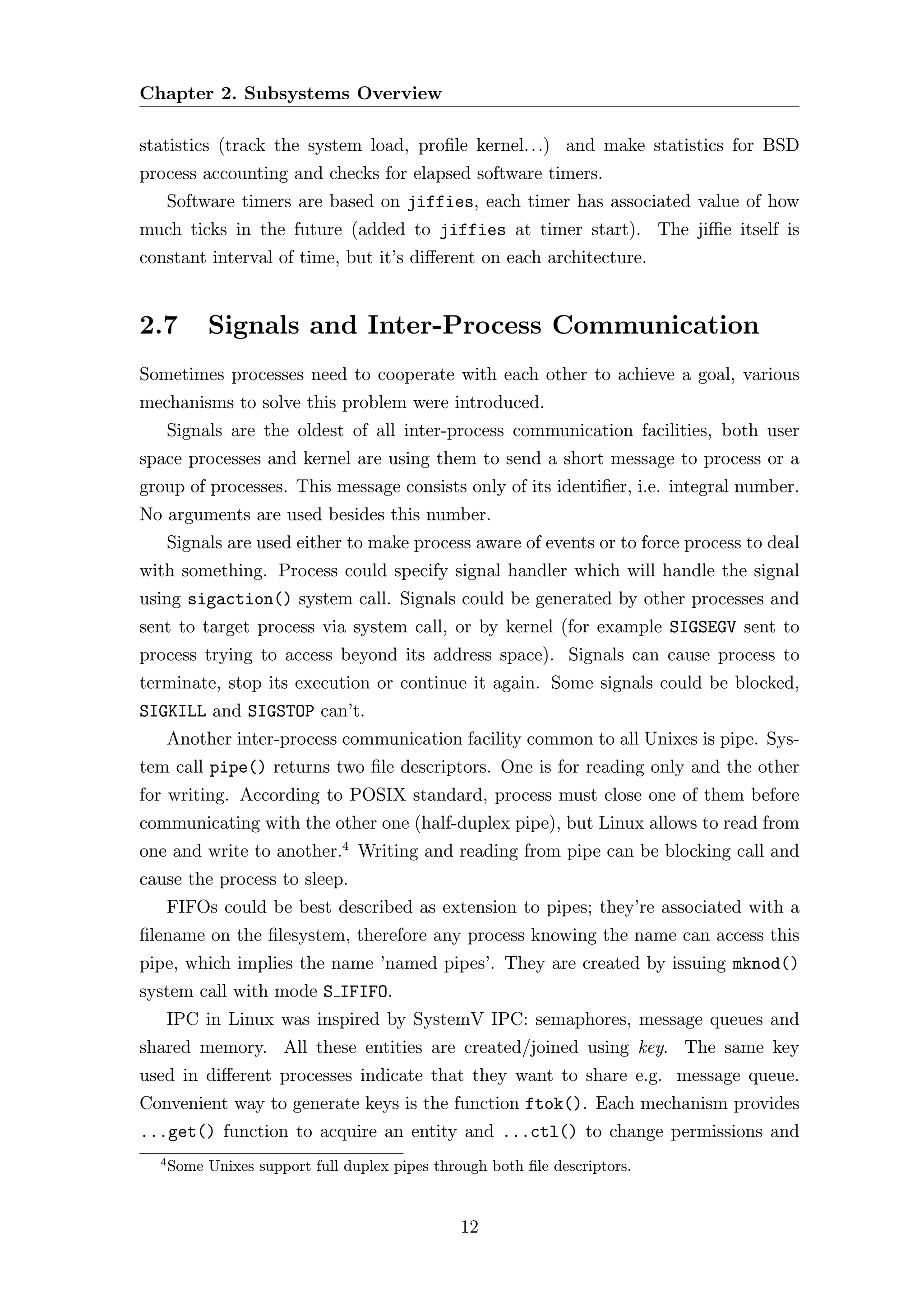Chapter 2. Subsystems Overview

statistics (track the system load, proﬁle kernel. . .) and make statistics for BSD
process accounting and checks for elapsed software timers.
      Software timers are based on jiffies, each timer has associated value of how
much ticks in the future (added to jiffies at timer start). The jiﬃe itself is
constant interval of time, but it’s diﬀerent on each architecture.


2.7        Signals and Inter-Process Communication
Sometimes processes need to cooperate with each other to achieve a goal, various
mechanisms to solve this problem were introduced.
      Signals are the oldest of all inter-process communication facilities, both user
space processes and kernel are using them to send a short message to process or a
group of processes. This message consists only of its identiﬁer, i.e. integral number.
No arguments are used besides this number.
      Signals are used either to make process aware of events or to force process to deal
with something. Process could specify signal handler which will handle the signal
using sigaction() system call. Signals could be generated by other processes and
sent to target process via system call, or by kernel (for example SIGSEGV sent to
process trying to access beyond its address space). Signals can cause process to
terminate, stop its execution or continue it again. Some signals could be blocked,
SIGKILL and SIGSTOP can’t.
      Another inter-process communication facility common to all Unixes is pipe. Sys-
tem call pipe() returns two ﬁle descriptors. One is for reading only and the other
for writing. According to POSIX standard, process must close one of them before
communicating with the other one (half-duplex pipe), but Linux allows to read from
one and write to another.4 Writing and reading from pipe can be blocking call and
cause the process to sleep.
      FIFOs could be best described as extension to pipes; they’re associated with a
ﬁlename on the ﬁlesystem, therefore any process knowing the name can access this
pipe, which implies the name ’named pipes’. They are created by issuing mknod()
system call with mode S IFIFO.
      IPC in Linux was inspired by SystemV IPC: semaphores, message queues and
shared memory. All these entities are created/joined using key. The same key
used in diﬀerent processes indicate that they want to share e.g. message queue.
Convenient way to generate keys is the function ftok(). Each mechanism provides
...get() function to acquire an entity and ...ctl() to change permissions and
  4
      Some Unixes support full duplex pipes through both ﬁle descriptors.


                                                12
 