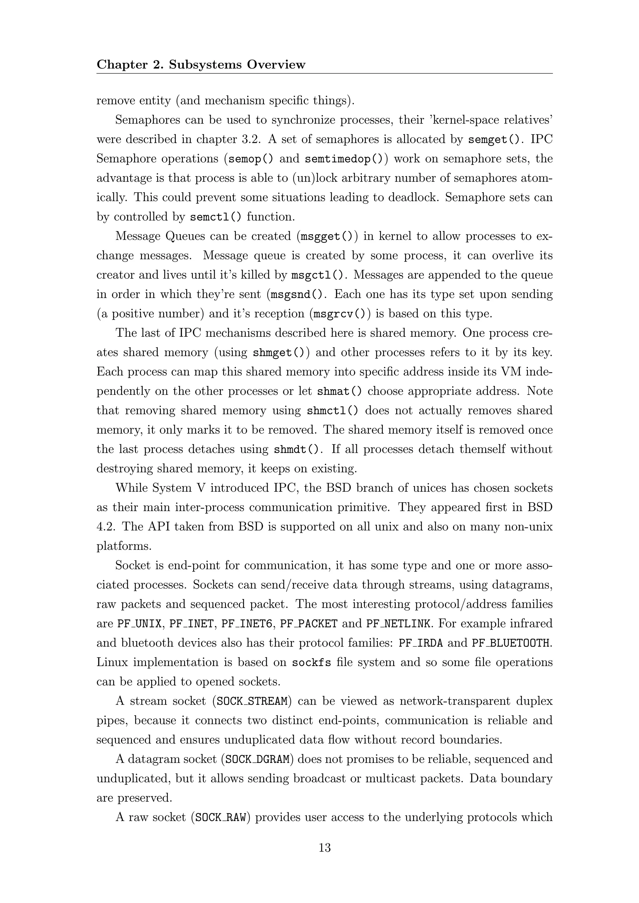 Chapter 2. Subsystems Overview

remove entity (and mechanism speciﬁc things).
   Semaphores can be used to synchronize processes, their ’kernel-space relatives’
were described in chapter 3.2. A set of semaphores is allocated by semget(). IPC
Semaphore operations (semop() and semtimedop()) work on semaphore sets, the
advantage is that process is able to (un)lock arbitrary number of semaphores atom-
ically. This could prevent some situations leading to deadlock. Semaphore sets can
by controlled by semctl() function.
   Message Queues can be created (msgget()) in kernel to allow processes to ex-
change messages. Message queue is created by some process, it can overlive its
creator and lives until it’s killed by msgctl(). Messages are appended to the queue
in order in which they’re sent (msgsnd(). Each one has its type set upon sending
(a positive number) and it’s reception (msgrcv()) is based on this type.
   The last of IPC mechanisms described here is shared memory. One process cre-
ates shared memory (using shmget()) and other processes refers to it by its key.
Each process can map this shared memory into speciﬁc address inside its VM inde-
pendently on the other processes or let shmat() choose appropriate address. Note
that removing shared memory using shmctl() does not actually removes shared
memory, it only marks it to be removed. The shared memory itself is removed once
the last process detaches using shmdt(). If all processes detach themself without
destroying shared memory, it keeps on existing.
   While System V introduced IPC, the BSD branch of unices has chosen sockets
as their main inter-process communication primitive. They appeared ﬁrst in BSD
4.2. The API taken from BSD is supported on all unix and also on many non-unix
platforms.
   Socket is end-point for communication, it has some type and one or more asso-
ciated processes. Sockets can send/receive data through streams, using datagrams,
raw packets and sequenced packet. The most interesting protocol/address families
are PF UNIX, PF INET, PF INET6, PF PACKET and PF NETLINK. For example infrared
and bluetooth devices also has their protocol families: PF IRDA and PF BLUETOOTH.
Linux implementation is based on sockfs ﬁle system and so some ﬁle operations
can be applied to opened sockets.
   A stream socket (SOCK STREAM) can be viewed as network-transparent duplex
pipes, because it connects two distinct end-points, communication is reliable and
sequenced and ensures unduplicated data ﬂow without record boundaries.
   A datagram socket (SOCK DGRAM) does not promises to be reliable, sequenced and
unduplicated, but it allows sending broadcast or multicast packets. Data boundary
are preserved.
   A raw socket (SOCK RAW) provides user access to the underlying protocols which

                                        13
 