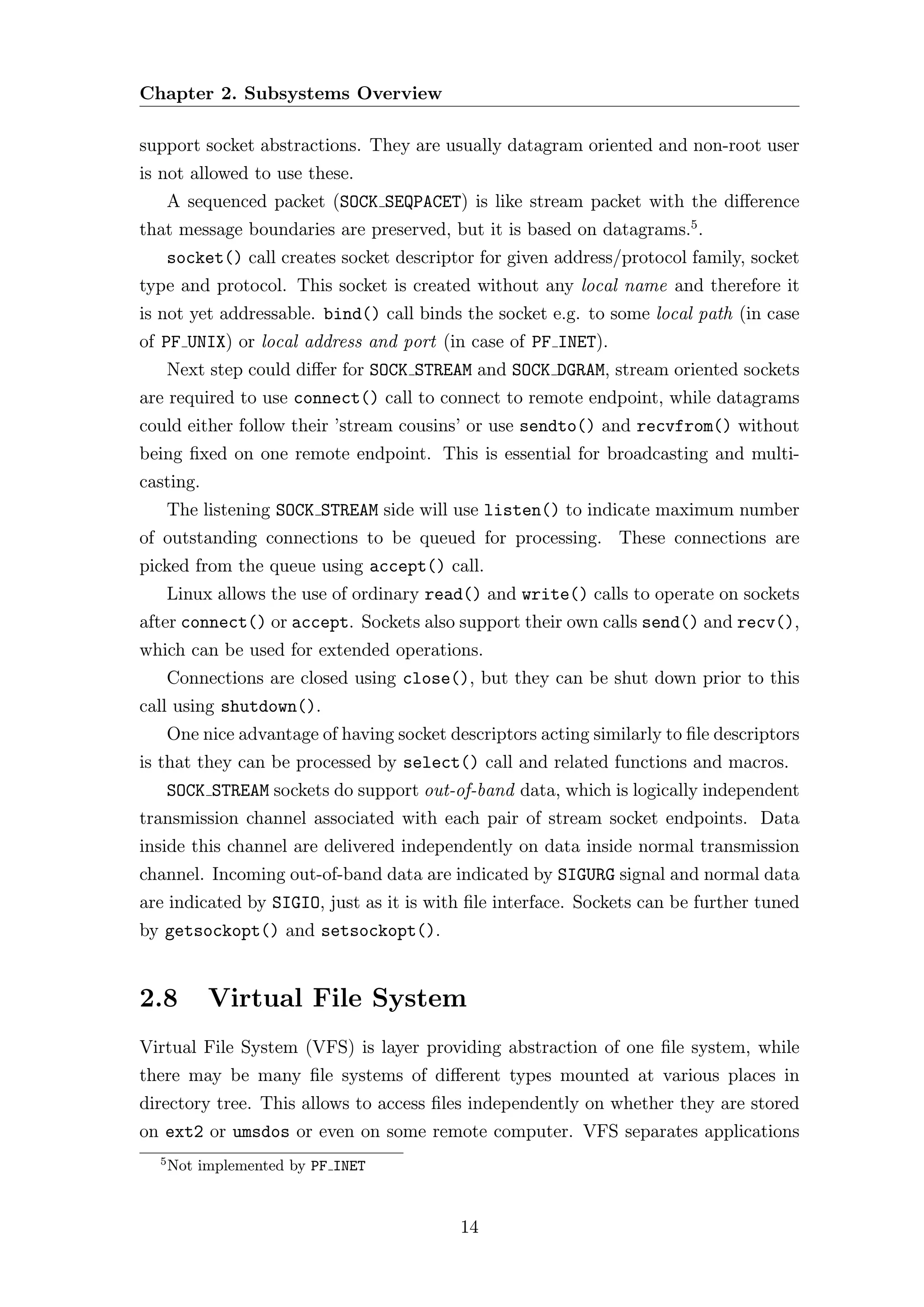 Chapter 2. Subsystems Overview

support socket abstractions. They are usually datagram oriented and non-root user
is not allowed to use these.
      A sequenced packet (SOCK SEQPACET) is like stream packet with the diﬀerence
that message boundaries are preserved, but it is based on datagrams.5 .
      socket() call creates socket descriptor for given address/protocol family, socket
type and protocol. This socket is created without any local name and therefore it
is not yet addressable. bind() call binds the socket e.g. to some local path (in case
of PF UNIX) or local address and port (in case of PF INET).
      Next step could diﬀer for SOCK STREAM and SOCK DGRAM, stream oriented sockets
are required to use connect() call to connect to remote endpoint, while datagrams
could either follow their ’stream cousins’ or use sendto() and recvfrom() without
being ﬁxed on one remote endpoint. This is essential for broadcasting and multi-
casting.
      The listening SOCK STREAM side will use listen() to indicate maximum number
of outstanding connections to be queued for processing. These connections are
picked from the queue using accept() call.
      Linux allows the use of ordinary read() and write() calls to operate on sockets
after connect() or accept. Sockets also support their own calls send() and recv(),
which can be used for extended operations.
      Connections are closed using close(), but they can be shut down prior to this
call using shutdown().
      One nice advantage of having socket descriptors acting similarly to ﬁle descriptors
is that they can be processed by select() call and related functions and macros.
      SOCK STREAM sockets do support out-of-band data, which is logically independent
transmission channel associated with each pair of stream socket endpoints. Data
inside this channel are delivered independently on data inside normal transmission
channel. Incoming out-of-band data are indicated by SIGURG signal and normal data
are indicated by SIGIO, just as it is with ﬁle interface. Sockets can be further tuned
by getsockopt() and setsockopt().


2.8        Virtual File System
Virtual File System (VFS) is layer providing abstraction of one ﬁle system, while
there may be many ﬁle systems of diﬀerent types mounted at various places in
directory tree. This allows to access ﬁles independently on whether they are stored
on ext2 or umsdos or even on some remote computer. VFS separates applications
  5
      Not implemented by PF INET



                                            14
 