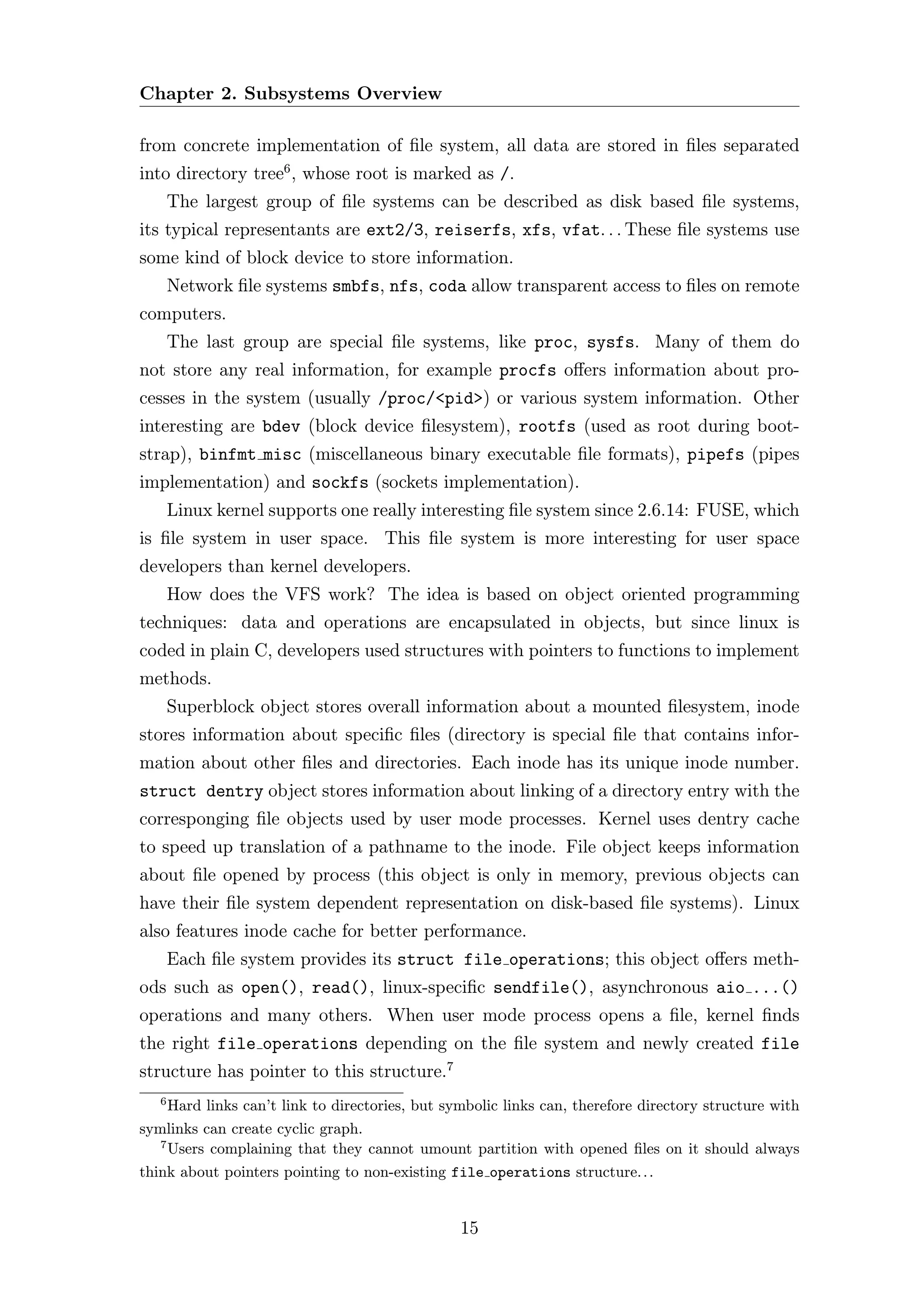 Chapter 2. Subsystems Overview

from concrete implementation of ﬁle system, all data are stored in ﬁles separated
into directory tree6 , whose root is marked as /.
       The largest group of ﬁle systems can be described as disk based ﬁle systems,
its typical representants are ext2/3, reiserfs, xfs, vfat. . . These ﬁle systems use
some kind of block device to store information.
       Network ﬁle systems smbfs, nfs, coda allow transparent access to ﬁles on remote
computers.
       The last group are special ﬁle systems, like proc, sysfs. Many of them do
not store any real information, for example procfs oﬀers information about pro-
cesses in the system (usually /proc/<pid>) or various system information. Other
interesting are bdev (block device ﬁlesystem), rootfs (used as root during boot-
strap), binfmt misc (miscellaneous binary executable ﬁle formats), pipefs (pipes
implementation) and sockfs (sockets implementation).
       Linux kernel supports one really interesting ﬁle system since 2.6.14: FUSE, which
is ﬁle system in user space. This ﬁle system is more interesting for user space
developers than kernel developers.
       How does the VFS work? The idea is based on object oriented programming
techniques: data and operations are encapsulated in objects, but since linux is
coded in plain C, developers used structures with pointers to functions to implement
methods.
       Superblock object stores overall information about a mounted ﬁlesystem, inode
stores information about speciﬁc ﬁles (directory is special ﬁle that contains infor-
mation about other ﬁles and directories. Each inode has its unique inode number.
struct dentry object stores information about linking of a directory entry with the
corresponging ﬁle objects used by user mode processes. Kernel uses dentry cache
to speed up translation of a pathname to the inode. File object keeps information
about ﬁle opened by process (this object is only in memory, previous objects can
have their ﬁle system dependent representation on disk-based ﬁle systems). Linux
also features inode cache for better performance.
       Each ﬁle system provides its struct file operations; this object oﬀers meth-
ods such as open(), read(), linux-speciﬁc sendfile(), asynchronous aio ...()
operations and many others. When user mode process opens a ﬁle, kernel ﬁnds
the right file operations depending on the ﬁle system and newly created file
structure has pointer to this structure.7
   6
     Hard links can’t link to directories, but symbolic links can, therefore directory structure with
symlinks can create cyclic graph.
   7
     Users complaining that they cannot umount partition with opened ﬁles on it should always
think about pointers pointing to non-existing file operations structure. . .


                                                 15
 