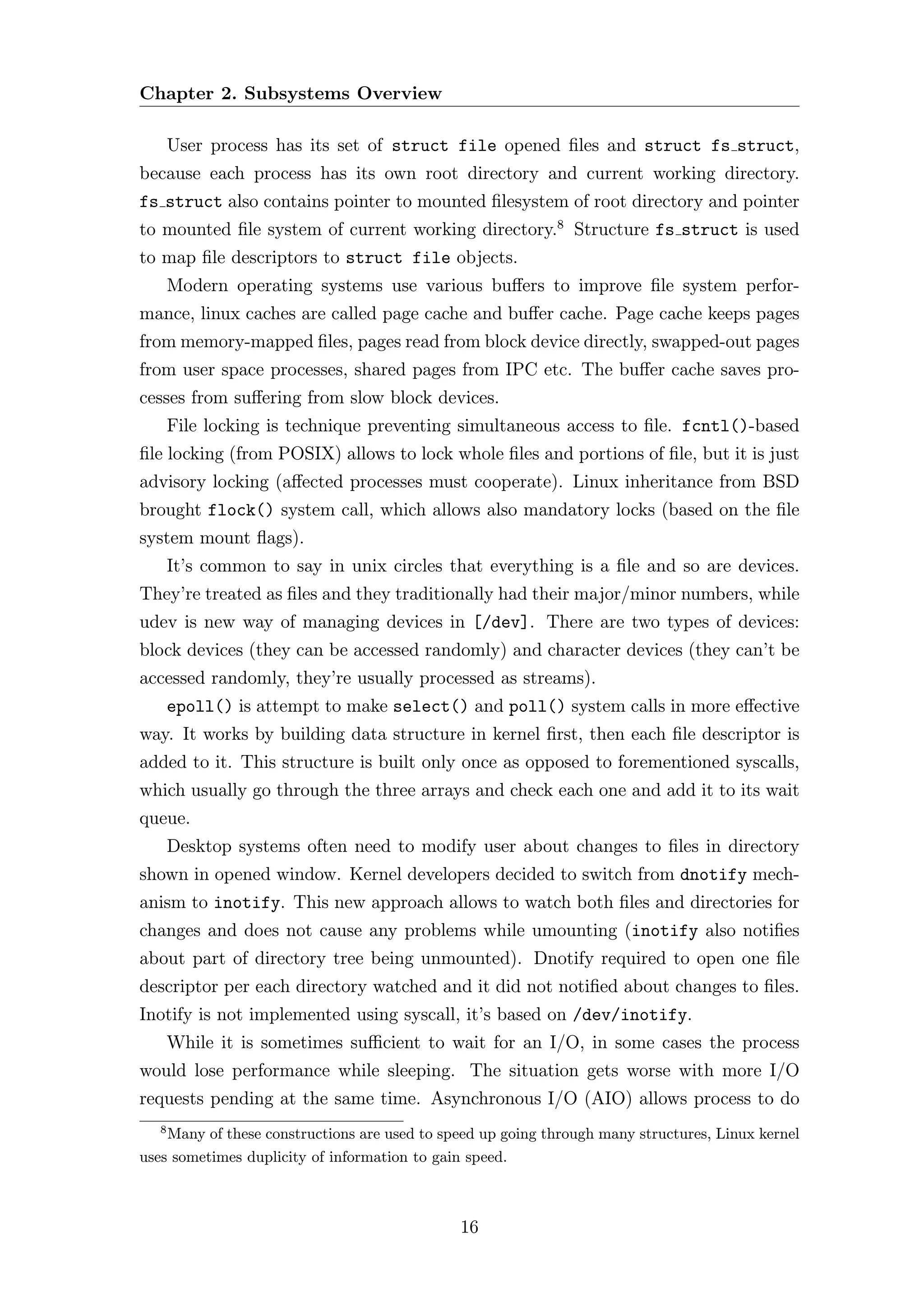 Chapter 2. Subsystems Overview

       User process has its set of struct file opened ﬁles and struct fs struct,
because each process has its own root directory and current working directory.
fs struct also contains pointer to mounted ﬁlesystem of root directory and pointer
to mounted ﬁle system of current working directory.8 Structure fs struct is used
to map ﬁle descriptors to struct file objects.
       Modern operating systems use various buﬀers to improve ﬁle system perfor-
mance, linux caches are called page cache and buﬀer cache. Page cache keeps pages
from memory-mapped ﬁles, pages read from block device directly, swapped-out pages
from user space processes, shared pages from IPC etc. The buﬀer cache saves pro-
cesses from suﬀering from slow block devices.
       File locking is technique preventing simultaneous access to ﬁle. fcntl()-based
ﬁle locking (from POSIX) allows to lock whole ﬁles and portions of ﬁle, but it is just
advisory locking (aﬀected processes must cooperate). Linux inheritance from BSD
brought flock() system call, which allows also mandatory locks (based on the ﬁle
system mount ﬂags).
       It’s common to say in unix circles that everything is a ﬁle and so are devices.
They’re treated as ﬁles and they traditionally had their major/minor numbers, while
udev is new way of managing devices in [/dev]. There are two types of devices:
block devices (they can be accessed randomly) and character devices (they can’t be
accessed randomly, they’re usually processed as streams).
       epoll() is attempt to make select() and poll() system calls in more eﬀective
way. It works by building data structure in kernel ﬁrst, then each ﬁle descriptor is
added to it. This structure is built only once as opposed to forementioned syscalls,
which usually go through the three arrays and check each one and add it to its wait
queue.
       Desktop systems often need to modify user about changes to ﬁles in directory
shown in opened window. Kernel developers decided to switch from dnotify mech-
anism to inotify. This new approach allows to watch both ﬁles and directories for
changes and does not cause any problems while umounting (inotify also notiﬁes
about part of directory tree being unmounted). Dnotify required to open one ﬁle
descriptor per each directory watched and it did not notiﬁed about changes to ﬁles.
Inotify is not implemented using syscall, it’s based on /dev/inotify.
       While it is sometimes suﬃcient to wait for an I/O, in some cases the process
would lose performance while sleeping. The situation gets worse with more I/O
requests pending at the same time. Asynchronous I/O (AIO) allows process to do
   8
    Many of these constructions are used to speed up going through many structures, Linux kernel
uses sometimes duplicity of information to gain speed.



                                              16
 