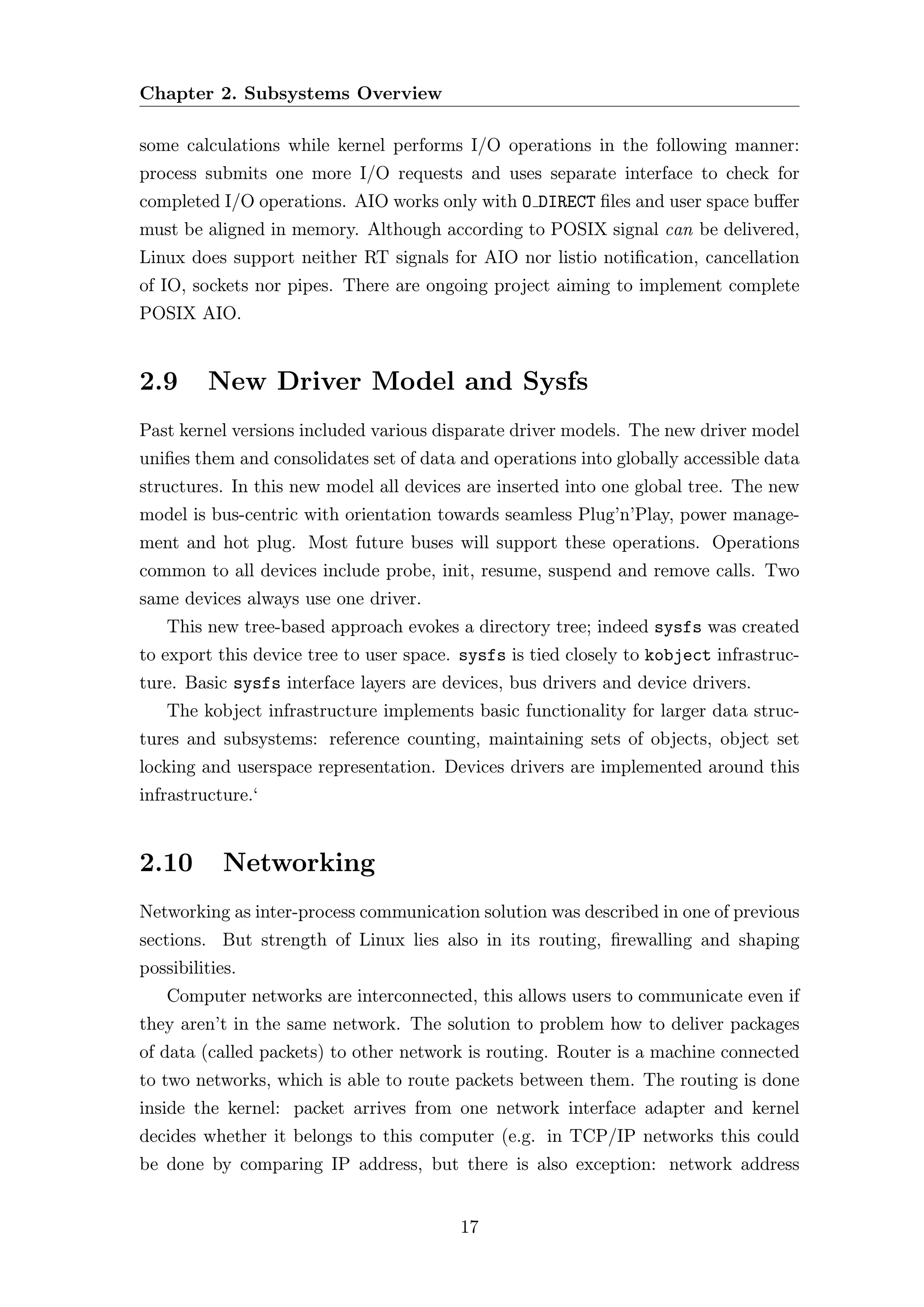 Chapter 2. Subsystems Overview

some calculations while kernel performs I/O operations in the following manner:
process submits one more I/O requests and uses separate interface to check for
completed I/O operations. AIO works only with O DIRECT ﬁles and user space buﬀer
must be aligned in memory. Although according to POSIX signal can be delivered,
Linux does support neither RT signals for AIO nor listio notiﬁcation, cancellation
of IO, sockets nor pipes. There are ongoing project aiming to implement complete
POSIX AIO.


2.9      New Driver Model and Sysfs
Past kernel versions included various disparate driver models. The new driver model
uniﬁes them and consolidates set of data and operations into globally accessible data
structures. In this new model all devices are inserted into one global tree. The new
model is bus-centric with orientation towards seamless Plug’n’Play, power manage-
ment and hot plug. Most future buses will support these operations. Operations
common to all devices include probe, init, resume, suspend and remove calls. Two
same devices always use one driver.
   This new tree-based approach evokes a directory tree; indeed sysfs was created
to export this device tree to user space. sysfs is tied closely to kobject infrastruc-
ture. Basic sysfs interface layers are devices, bus drivers and device drivers.
   The kobject infrastructure implements basic functionality for larger data struc-
tures and subsystems: reference counting, maintaining sets of objects, object set
locking and userspace representation. Devices drivers are implemented around this
infrastructure.‘


2.10        Networking
Networking as inter-process communication solution was described in one of previous
sections. But strength of Linux lies also in its routing, ﬁrewalling and shaping
possibilities.
   Computer networks are interconnected, this allows users to communicate even if
they aren’t in the same network. The solution to problem how to deliver packages
of data (called packets) to other network is routing. Router is a machine connected
to two networks, which is able to route packets between them. The routing is done
inside the kernel: packet arrives from one network interface adapter and kernel
decides whether it belongs to this computer (e.g. in TCP/IP networks this could
be done by comparing IP address, but there is also exception: network address


                                         17
 