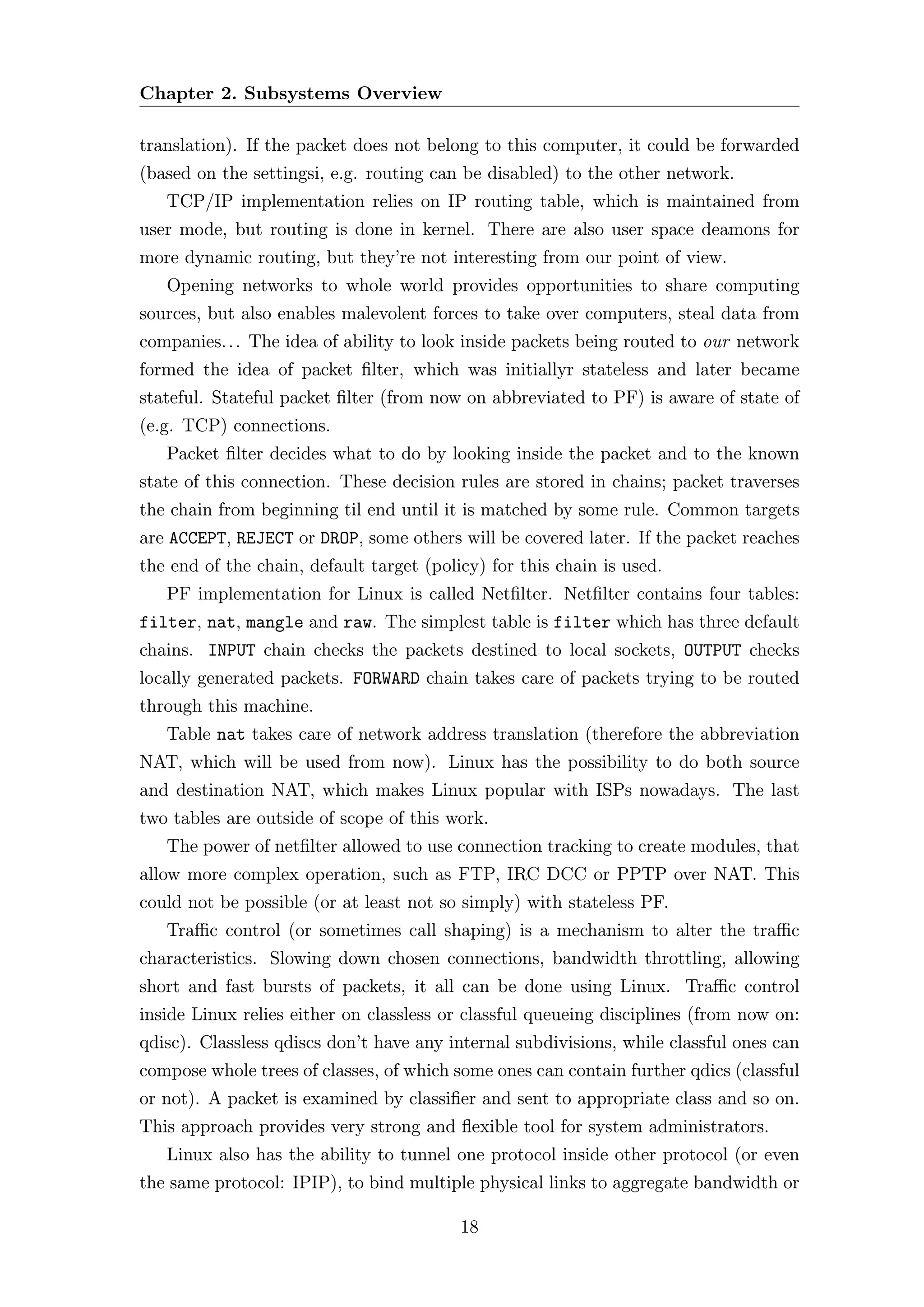 Chapter 2. Subsystems Overview

translation). If the packet does not belong to this computer, it could be forwarded
(based on the settingsi, e.g. routing can be disabled) to the other network.
   TCP/IP implementation relies on IP routing table, which is maintained from
user mode, but routing is done in kernel. There are also user space deamons for
more dynamic routing, but they’re not interesting from our point of view.
   Opening networks to whole world provides opportunities to share computing
sources, but also enables malevolent forces to take over computers, steal data from
companies. . . The idea of ability to look inside packets being routed to our network
formed the idea of packet ﬁlter, which was initiallyr stateless and later became
stateful. Stateful packet ﬁlter (from now on abbreviated to PF) is aware of state of
(e.g. TCP) connections.
   Packet ﬁlter decides what to do by looking inside the packet and to the known
state of this connection. These decision rules are stored in chains; packet traverses
the chain from beginning til end until it is matched by some rule. Common targets
are ACCEPT, REJECT or DROP, some others will be covered later. If the packet reaches
the end of the chain, default target (policy) for this chain is used.
   PF implementation for Linux is called Netﬁlter. Netﬁlter contains four tables:
filter, nat, mangle and raw. The simplest table is filter which has three default
chains. INPUT chain checks the packets destined to local sockets, OUTPUT checks
locally generated packets. FORWARD chain takes care of packets trying to be routed
through this machine.
   Table nat takes care of network address translation (therefore the abbreviation
NAT, which will be used from now). Linux has the possibility to do both source
and destination NAT, which makes Linux popular with ISPs nowadays. The last
two tables are outside of scope of this work.
   The power of netﬁlter allowed to use connection tracking to create modules, that
allow more complex operation, such as FTP, IRC DCC or PPTP over NAT. This
could not be possible (or at least not so simply) with stateless PF.
   Traﬃc control (or sometimes call shaping) is a mechanism to alter the traﬃc
characteristics. Slowing down chosen connections, bandwidth throttling, allowing
short and fast bursts of packets, it all can be done using Linux. Traﬃc control
inside Linux relies either on classless or classful queueing disciplines (from now on:
qdisc). Classless qdiscs don’t have any internal subdivisions, while classful ones can
compose whole trees of classes, of which some ones can contain further qdics (classful
or not). A packet is examined by classiﬁer and sent to appropriate class and so on.
This approach provides very strong and ﬂexible tool for system administrators.
   Linux also has the ability to tunnel one protocol inside other protocol (or even
the same protocol: IPIP), to bind multiple physical links to aggregate bandwidth or

                                          18
 