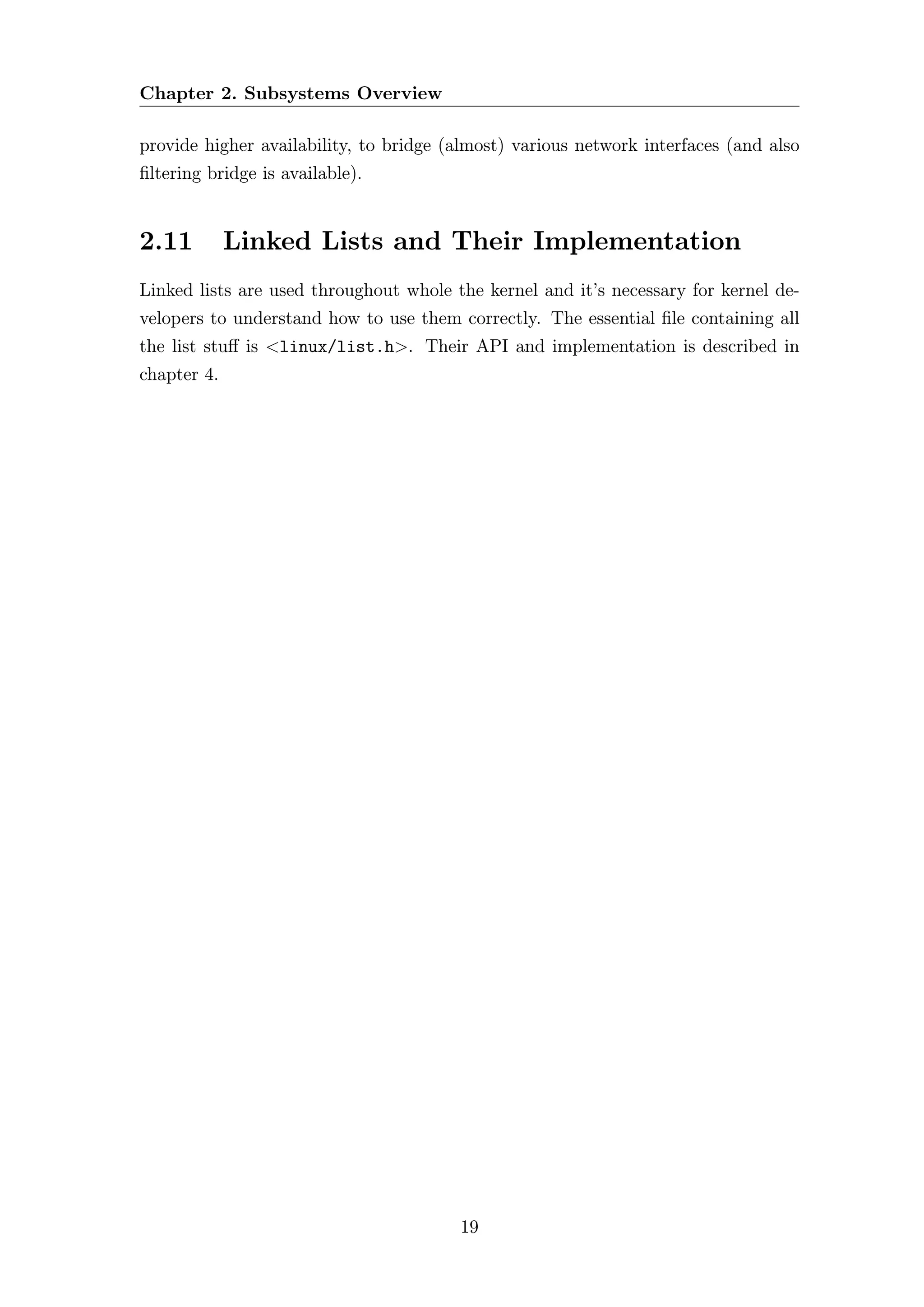 Chapter 2. Subsystems Overview

provide higher availability, to bridge (almost) various network interfaces (and also
ﬁltering bridge is available).


2.11         Linked Lists and Their Implementation
Linked lists are used throughout whole the kernel and it’s necessary for kernel de-
velopers to understand how to use them correctly. The essential ﬁle containing all
the list stuﬀ is <linux/list.h>. Their API and implementation is described in
chapter 4.




                                        19
 