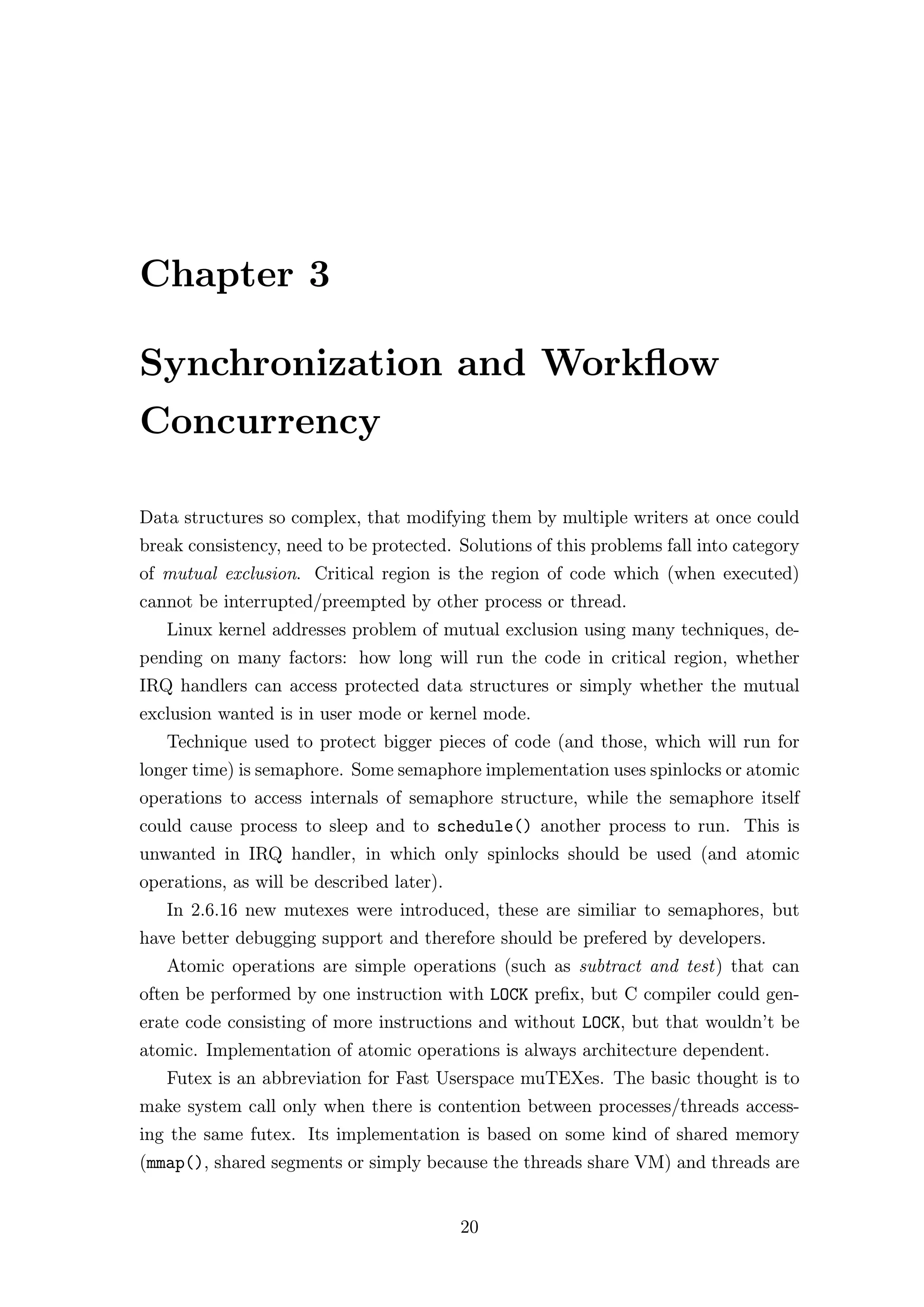 Chapter 3

Synchronization and Workﬂow
Concurrency

Data structures so complex, that modifying them by multiple writers at once could
break consistency, need to be protected. Solutions of this problems fall into category
of mutual exclusion. Critical region is the region of code which (when executed)
cannot be interrupted/preempted by other process or thread.
   Linux kernel addresses problem of mutual exclusion using many techniques, de-
pending on many factors: how long will run the code in critical region, whether
IRQ handlers can access protected data structures or simply whether the mutual
exclusion wanted is in user mode or kernel mode.
   Technique used to protect bigger pieces of code (and those, which will run for
longer time) is semaphore. Some semaphore implementation uses spinlocks or atomic
operations to access internals of semaphore structure, while the semaphore itself
could cause process to sleep and to schedule() another process to run. This is
unwanted in IRQ handler, in which only spinlocks should be used (and atomic
operations, as will be described later).
   In 2.6.16 new mutexes were introduced, these are similiar to semaphores, but
have better debugging support and therefore should be prefered by developers.
   Atomic operations are simple operations (such as subtract and test) that can
often be performed by one instruction with LOCK preﬁx, but C compiler could gen-
erate code consisting of more instructions and without LOCK, but that wouldn’t be
atomic. Implementation of atomic operations is always architecture dependent.
   Futex is an abbreviation for Fast Userspace muTEXes. The basic thought is to
make system call only when there is contention between processes/threads access-
ing the same futex. Its implementation is based on some kind of shared memory
(mmap(), shared segments or simply because the threads share VM) and threads are


                                           20
 