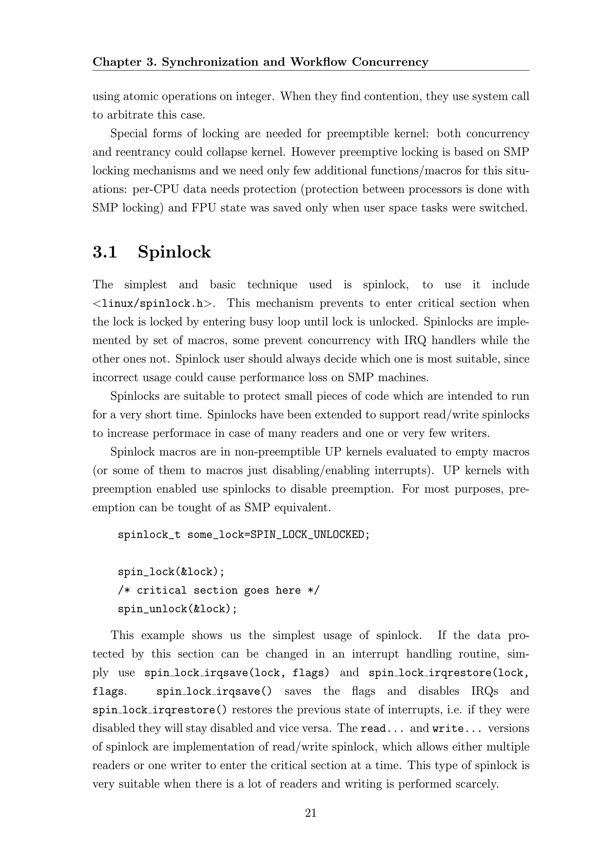 Chapter 3. Synchronization and Workﬂow Concurrency

using atomic operations on integer. When they ﬁnd contention, they use system call
to arbitrate this case.
   Special forms of locking are needed for preemptible kernel: both concurrency
and reentrancy could collapse kernel. However preemptive locking is based on SMP
locking mechanisms and we need only few additional functions/macros for this situ-
ations: per-CPU data needs protection (protection between processors is done with
SMP locking) and FPU state was saved only when user space tasks were switched.


3.1      Spinlock
The simplest and basic technique used is spinlock,               to use it include
<linux/spinlock.h>. This mechanism prevents to enter critical section when
the lock is locked by entering busy loop until lock is unlocked. Spinlocks are imple-
mented by set of macros, some prevent concurrency with IRQ handlers while the
other ones not. Spinlock user should always decide which one is most suitable, since
incorrect usage could cause performance loss on SMP machines.
   Spinlocks are suitable to protect small pieces of code which are intended to run
for a very short time. Spinlocks have been extended to support read/write spinlocks
to increase performace in case of many readers and one or very few writers.
   Spinlock macros are in non-preemptible UP kernels evaluated to empty macros
(or some of them to macros just disabling/enabling interrupts). UP kernels with
preemption enabled use spinlocks to disable preemption. For most purposes, pre-
emption can be tought of as SMP equivalent.

     spinlock_t some_lock=SPIN_LOCK_UNLOCKED;


     spin_lock(&lock);
     /* critical section goes here */
     spin_unlock(&lock);

   This example shows us the simplest usage of spinlock.            If the data pro-
tected by this section can be changed in an interrupt handling routine, sim-
ply use spin lock irqsave(lock, flags) and spin lock irqrestore(lock,
flags.      spin lock irqsave() saves the ﬂags and disables IRQs and
spin lock irqrestore() restores the previous state of interrupts, i.e. if they were
disabled they will stay disabled and vice versa. The read... and write... versions
of spinlock are implementation of read/write spinlock, which allows either multiple
readers or one writer to enter the critical section at a time. This type of spinlock is
very suitable when there is a lot of readers and writing is performed scarcely.

                                          21
 