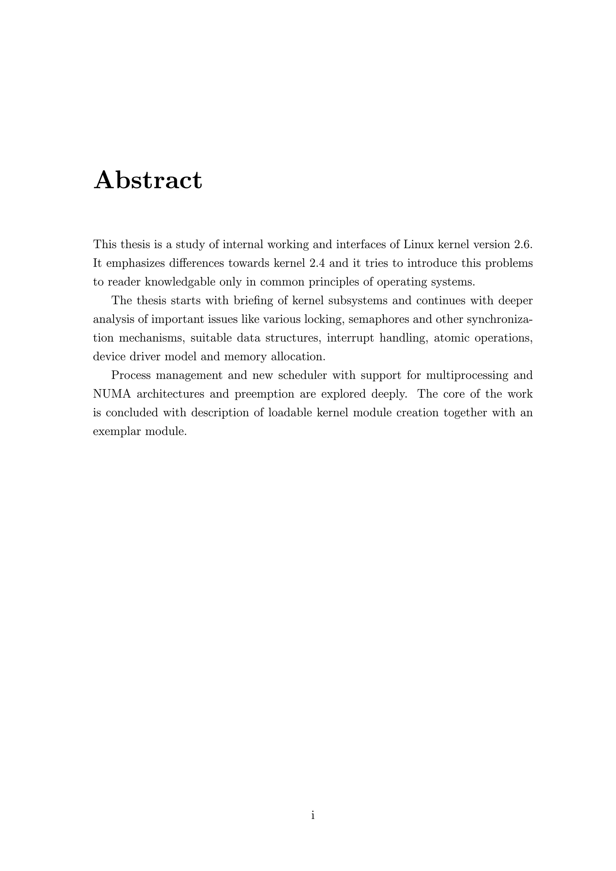 Abstract

This thesis is a study of internal working and interfaces of Linux kernel version 2.6.
It emphasizes diﬀerences towards kernel 2.4 and it tries to introduce this problems
to reader knowledgable only in common principles of operating systems.
   The thesis starts with brieﬁng of kernel subsystems and continues with deeper
analysis of important issues like various locking, semaphores and other synchroniza-
tion mechanisms, suitable data structures, interrupt handling, atomic operations,
device driver model and memory allocation.
   Process management and new scheduler with support for multiprocessing and
NUMA architectures and preemption are explored deeply. The core of the work
is concluded with description of loadable kernel module creation together with an
exemplar module.




                                          i
 