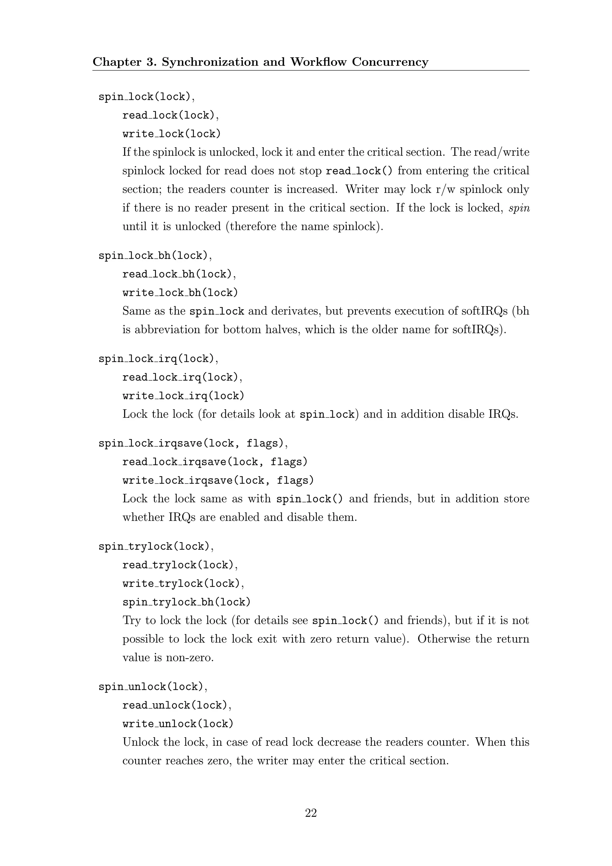Chapter 3. Synchronization and Workﬂow Concurrency

spin lock(lock),
    read lock(lock),
    write lock(lock)
    If the spinlock is unlocked, lock it and enter the critical section. The read/write
    spinlock locked for read does not stop read lock() from entering the critical
    section; the readers counter is increased. Writer may lock r/w spinlock only
    if there is no reader present in the critical section. If the lock is locked, spin
    until it is unlocked (therefore the name spinlock).

spin lock bh(lock),
    read lock bh(lock),
    write lock bh(lock)
    Same as the spin lock and derivates, but prevents execution of softIRQs (bh
    is abbreviation for bottom halves, which is the older name for softIRQs).

spin lock irq(lock),
    read lock irq(lock),
    write lock irq(lock)
    Lock the lock (for details look at spin lock) and in addition disable IRQs.

spin lock irqsave(lock, flags),
    read lock irqsave(lock, flags)
    write lock irqsave(lock, flags)
    Lock the lock same as with spin lock() and friends, but in addition store
    whether IRQs are enabled and disable them.

spin trylock(lock),
    read trylock(lock),
    write trylock(lock),
    spin trylock bh(lock)
    Try to lock the lock (for details see spin lock() and friends), but if it is not
    possible to lock the lock exit with zero return value). Otherwise the return
    value is non-zero.

spin unlock(lock),
    read unlock(lock),
    write unlock(lock)
    Unlock the lock, in case of read lock decrease the readers counter. When this
    counter reaches zero, the writer may enter the critical section.



                                         22
 