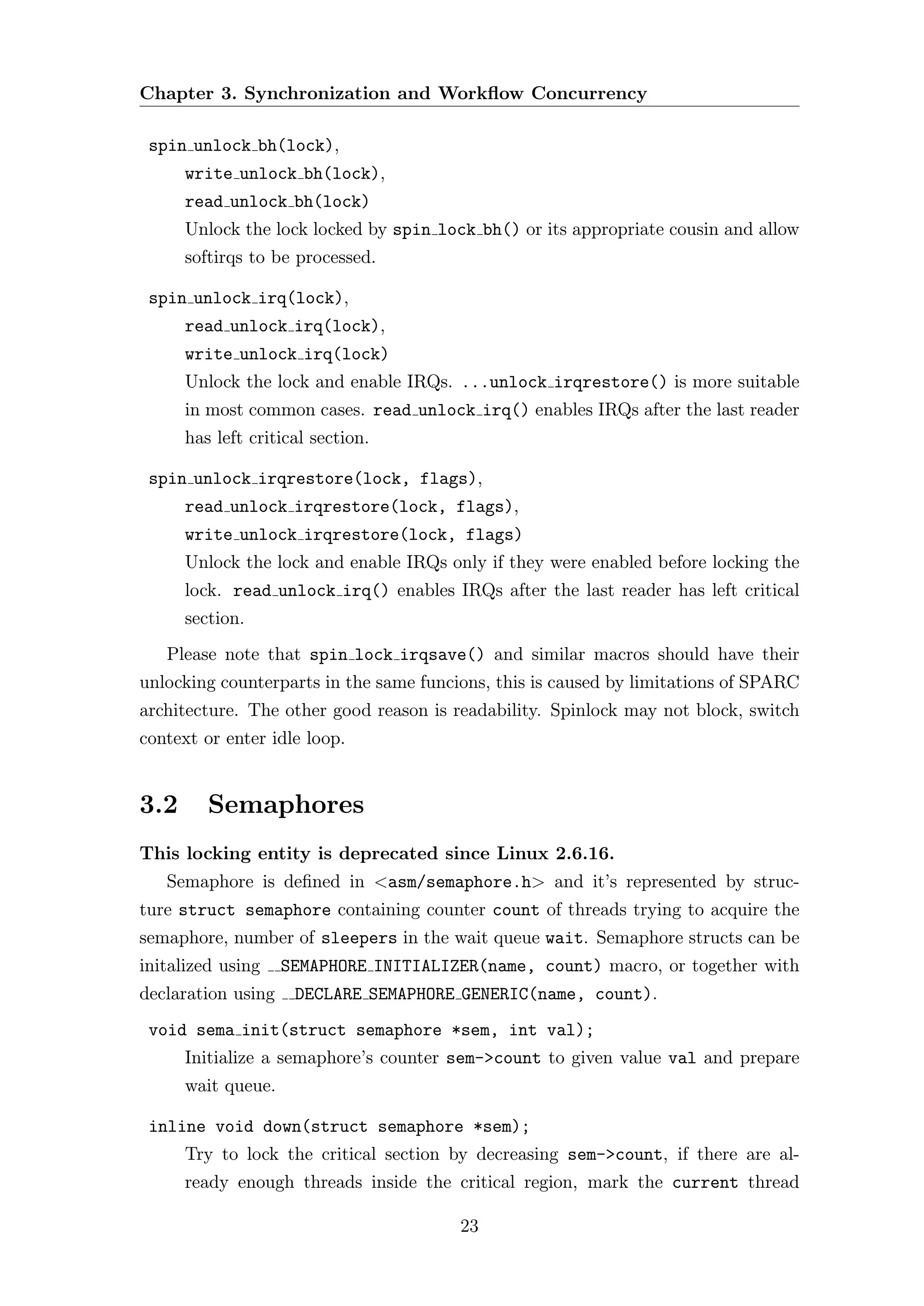 Chapter 3. Synchronization and Workﬂow Concurrency

 spin unlock bh(lock),
      write unlock bh(lock),
      read unlock bh(lock)
      Unlock the lock locked by spin lock bh() or its appropriate cousin and allow
      softirqs to be processed.

 spin unlock irq(lock),
      read unlock irq(lock),
      write unlock irq(lock)
      Unlock the lock and enable IRQs. ...unlock irqrestore() is more suitable
      in most common cases. read unlock irq() enables IRQs after the last reader
      has left critical section.

 spin unlock irqrestore(lock, flags),
      read unlock irqrestore(lock, flags),
      write unlock irqrestore(lock, flags)
      Unlock the lock and enable IRQs only if they were enabled before locking the
      lock. read unlock irq() enables IRQs after the last reader has left critical
      section.
   Please note that spin lock irqsave() and similar macros should have their
unlocking counterparts in the same funcions, this is caused by limitations of SPARC
architecture. The other good reason is readability. Spinlock may not block, switch
context or enter idle loop.


3.2      Semaphores
This locking entity is deprecated since Linux 2.6.16.
   Semaphore is deﬁned in <asm/semaphore.h> and it’s represented by struc-
ture struct semaphore containing counter count of threads trying to acquire the
semaphore, number of sleepers in the wait queue wait. Semaphore structs can be
initalized using    SEMAPHORE INITIALIZER(name, count) macro, or together with
declaration using    DECLARE SEMAPHORE GENERIC(name, count).
 void sema init(struct semaphore *sem, int val);
      Initialize a semaphore’s counter sem->count to given value val and prepare
      wait queue.

 inline void down(struct semaphore *sem);
      Try to lock the critical section by decreasing sem->count, if there are al-
      ready enough threads inside the critical region, mark the current thread

                                        23
 