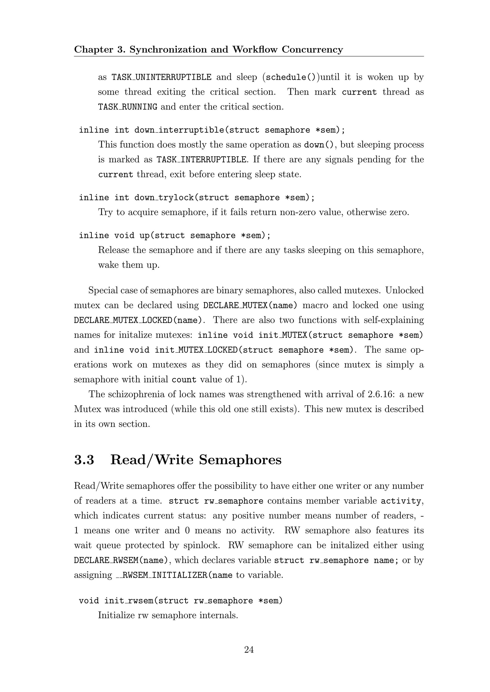 Chapter 3. Synchronization and Workﬂow Concurrency

      as TASK UNINTERRUPTIBLE and sleep (schedule())until it is woken up by
      some thread exiting the critical section.      Then mark current thread as
      TASK RUNNING and enter the critical section.

 inline int down interruptible(struct semaphore *sem);
      This function does mostly the same operation as down(), but sleeping process
      is marked as TASK INTERRUPTIBLE. If there are any signals pending for the
      current thread, exit before entering sleep state.

 inline int down trylock(struct semaphore *sem);
      Try to acquire semaphore, if it fails return non-zero value, otherwise zero.

 inline void up(struct semaphore *sem);
      Release the semaphore and if there are any tasks sleeping on this semaphore,
      wake them up.

   Special case of semaphores are binary semaphores, also called mutexes. Unlocked
mutex can be declared using DECLARE MUTEX(name) macro and locked one using
DECLARE MUTEX LOCKED(name). There are also two functions with self-explaining
names for initalize mutexes: inline void init MUTEX(struct semaphore *sem)
and inline void init MUTEX LOCKED(struct semaphore *sem). The same op-
erations work on mutexes as they did on semaphores (since mutex is simply a
semaphore with initial count value of 1).
   The schizophrenia of lock names was strengthened with arrival of 2.6.16: a new
Mutex was introduced (while this old one still exists). This new mutex is described
in its own section.


3.3      Read/Write Semaphores
Read/Write semaphores oﬀer the possibility to have either one writer or any number
of readers at a time. struct rw semaphore contains member variable activity,
which indicates current status: any positive number means number of readers, -
1 means one writer and 0 means no activity. RW semaphore also features its
wait queue protected by spinlock. RW semaphore can be initalized either using
DECLARE RWSEM(name), which declares variable struct rw semaphore name; or by
assigning   RWSEM INITIALIZER(name to variable.

 void init rwsem(struct rw semaphore *sem)
      Initialize rw semaphore internals.


                                           24
 