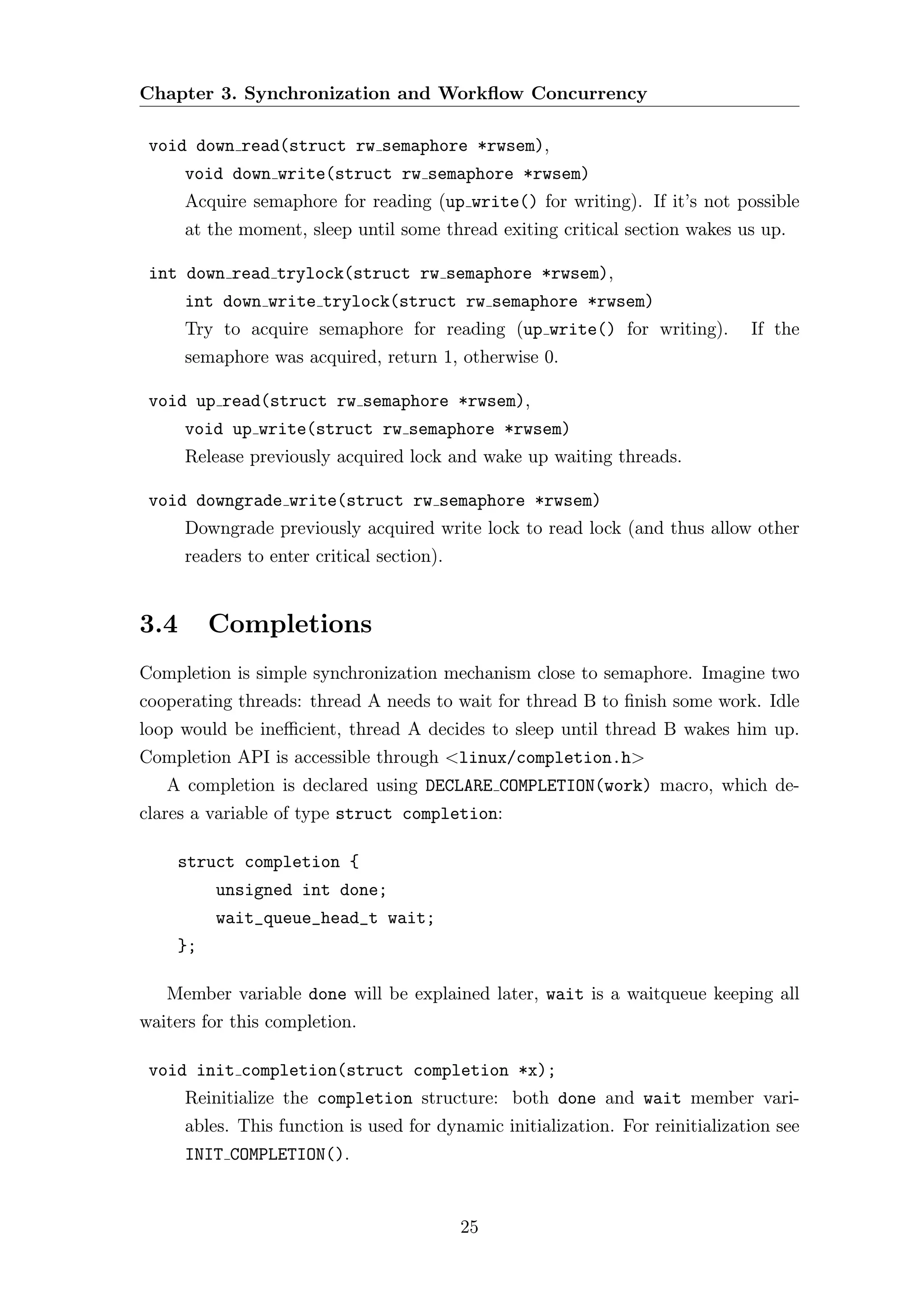 Chapter 3. Synchronization and Workﬂow Concurrency

 void down read(struct rw semaphore *rwsem),
      void down write(struct rw semaphore *rwsem)
      Acquire semaphore for reading (up write() for writing). If it’s not possible
      at the moment, sleep until some thread exiting critical section wakes us up.

 int down read trylock(struct rw semaphore *rwsem),
      int down write trylock(struct rw semaphore *rwsem)
      Try to acquire semaphore for reading (up write() for writing).            If the
      semaphore was acquired, return 1, otherwise 0.

 void up read(struct rw semaphore *rwsem),
      void up write(struct rw semaphore *rwsem)
      Release previously acquired lock and wake up waiting threads.

 void downgrade write(struct rw semaphore *rwsem)
      Downgrade previously acquired write lock to read lock (and thus allow other
      readers to enter critical section).


3.4      Completions
Completion is simple synchronization mechanism close to semaphore. Imagine two
cooperating threads: thread A needs to wait for thread B to ﬁnish some work. Idle
loop would be ineﬃcient, thread A decides to sleep until thread B wakes him up.
Completion API is accessible through <linux/completion.h>
   A completion is declared using DECLARE COMPLETION(work) macro, which de-
clares a variable of type struct completion:

    struct completion {
          unsigned int done;
          wait_queue_head_t wait;
    };

   Member variable done will be explained later, wait is a waitqueue keeping all
waiters for this completion.

 void init completion(struct completion *x);
      Reinitialize the completion structure: both done and wait member vari-
      ables. This function is used for dynamic initialization. For reinitialization see
      INIT COMPLETION().


                                            25
 