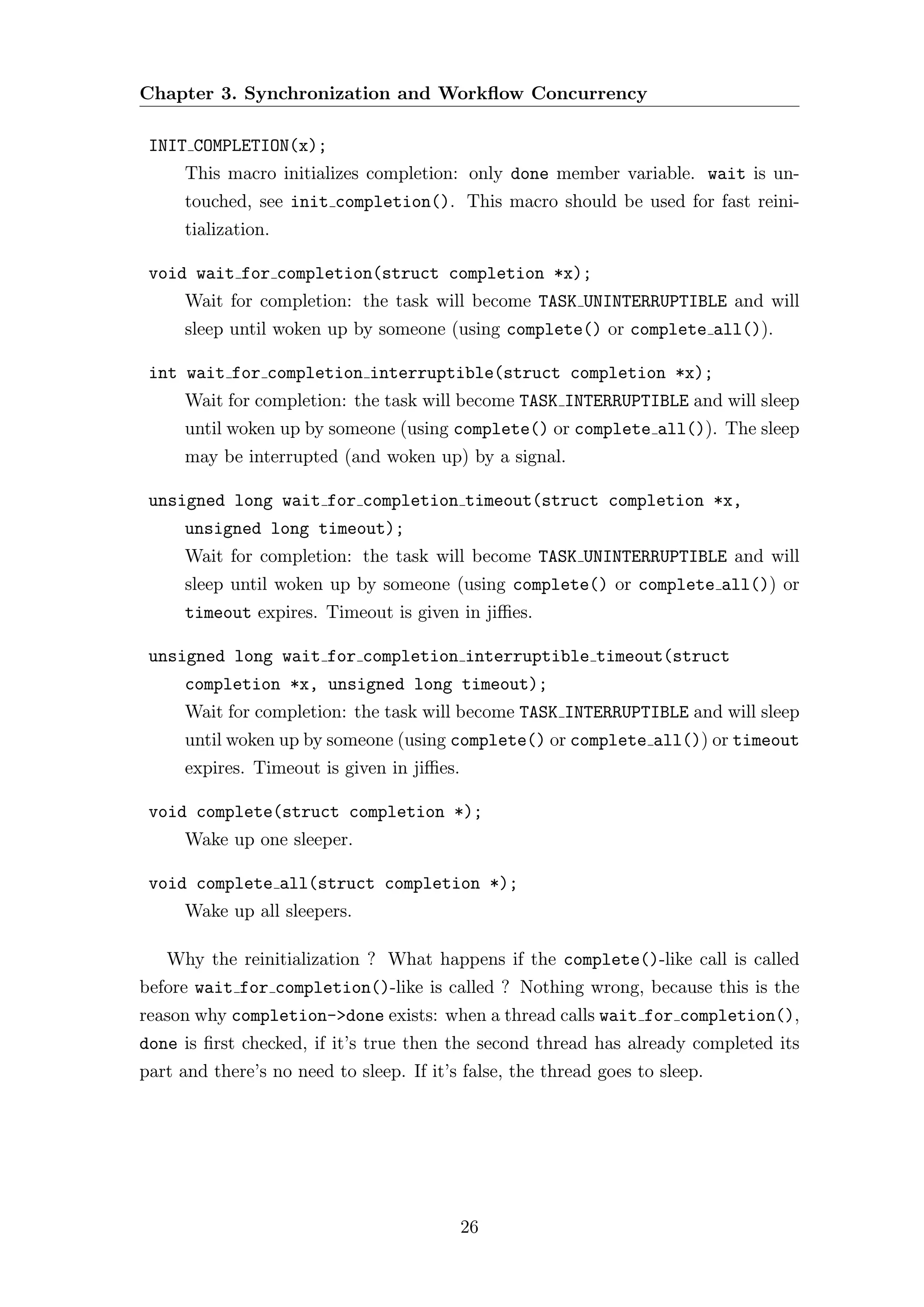Chapter 3. Synchronization and Workﬂow Concurrency

 INIT COMPLETION(x);
      This macro initializes completion: only done member variable. wait is un-
      touched, see init completion(). This macro should be used for fast reini-
      tialization.

 void wait for completion(struct completion *x);
      Wait for completion: the task will become TASK UNINTERRUPTIBLE and will
      sleep until woken up by someone (using complete() or complete all()).

 int wait for completion interruptible(struct completion *x);
      Wait for completion: the task will become TASK INTERRUPTIBLE and will sleep
      until woken up by someone (using complete() or complete all()). The sleep
      may be interrupted (and woken up) by a signal.

 unsigned long wait for completion timeout(struct completion *x,
      unsigned long timeout);
      Wait for completion: the task will become TASK UNINTERRUPTIBLE and will
      sleep until woken up by someone (using complete() or complete all()) or
      timeout expires. Timeout is given in jiﬃes.

 unsigned long wait for completion interruptible timeout(struct
      completion *x, unsigned long timeout);
      Wait for completion: the task will become TASK INTERRUPTIBLE and will sleep
      until woken up by someone (using complete() or complete all()) or timeout
      expires. Timeout is given in jiﬃes.

 void complete(struct completion *);
      Wake up one sleeper.

 void complete all(struct completion *);
      Wake up all sleepers.

   Why the reinitialization ? What happens if the complete()-like call is called
before wait for completion()-like is called ? Nothing wrong, because this is the
reason why completion->done exists: when a thread calls wait for completion(),
done is ﬁrst checked, if it’s true then the second thread has already completed its
part and there’s no need to sleep. If it’s false, the thread goes to sleep.




                                            26
 