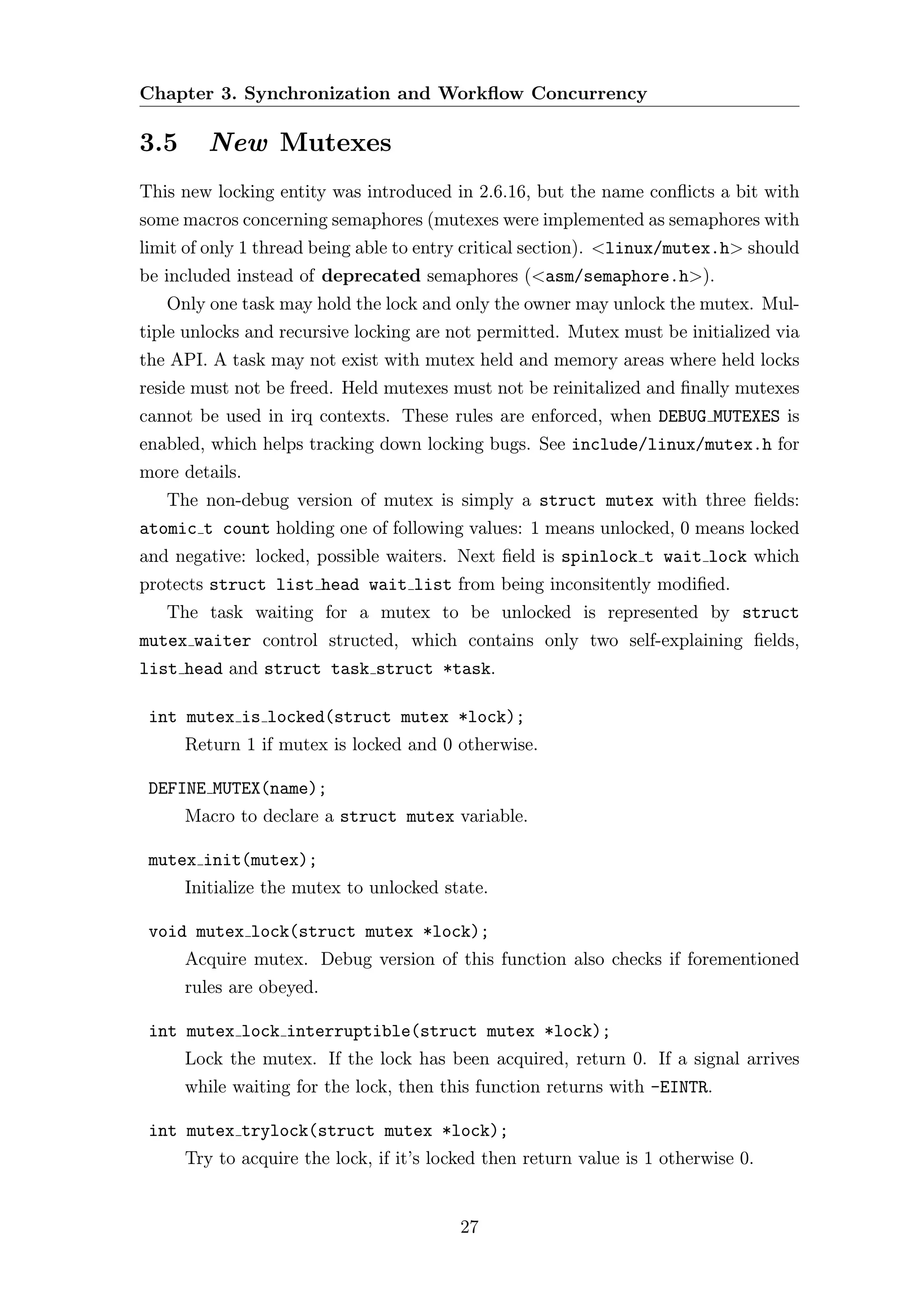 Chapter 3. Synchronization and Workﬂow Concurrency

3.5      New Mutexes
This new locking entity was introduced in 2.6.16, but the name conﬂicts a bit with
some macros concerning semaphores (mutexes were implemented as semaphores with
limit of only 1 thread being able to entry critical section). <linux/mutex.h> should
be included instead of deprecated semaphores (<asm/semaphore.h>).
   Only one task may hold the lock and only the owner may unlock the mutex. Mul-
tiple unlocks and recursive locking are not permitted. Mutex must be initialized via
the API. A task may not exist with mutex held and memory areas where held locks
reside must not be freed. Held mutexes must not be reinitalized and ﬁnally mutexes
cannot be used in irq contexts. These rules are enforced, when DEBUG MUTEXES is
enabled, which helps tracking down locking bugs. See include/linux/mutex.h for
more details.
   The non-debug version of mutex is simply a struct mutex with three ﬁelds:
atomic t count holding one of following values: 1 means unlocked, 0 means locked
and negative: locked, possible waiters. Next ﬁeld is spinlock t wait lock which
protects struct list head wait list from being inconsitently modiﬁed.
   The task waiting for a mutex to be unlocked is represented by struct
mutex waiter control structed, which contains only two self-explaining ﬁelds,
list head and struct task struct *task.

 int mutex is locked(struct mutex *lock);
      Return 1 if mutex is locked and 0 otherwise.

 DEFINE MUTEX(name);
      Macro to declare a struct mutex variable.

 mutex init(mutex);
      Initialize the mutex to unlocked state.

 void mutex lock(struct mutex *lock);
      Acquire mutex. Debug version of this function also checks if forementioned
      rules are obeyed.

 int mutex lock interruptible(struct mutex *lock);
      Lock the mutex. If the lock has been acquired, return 0. If a signal arrives
      while waiting for the lock, then this function returns with -EINTR.

 int mutex trylock(struct mutex *lock);
      Try to acquire the lock, if it’s locked then return value is 1 otherwise 0.


                                          27
 