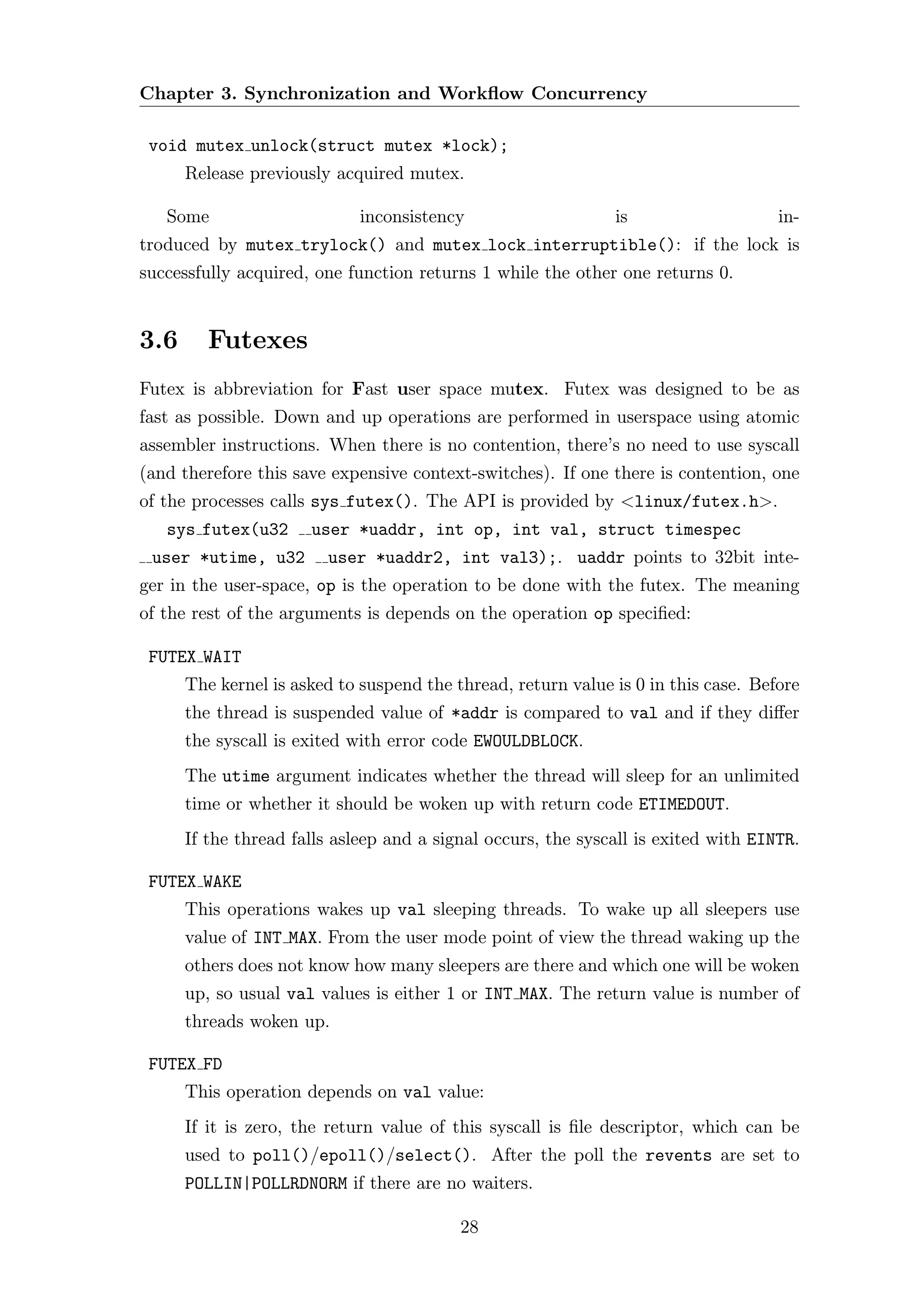 Chapter 3. Synchronization and Workﬂow Concurrency

 void mutex unlock(struct mutex *lock);
      Release previously acquired mutex.

   Some                      inconsistency                    is                    in-
troduced by mutex trylock() and mutex lock interruptible(): if the lock is
successfully acquired, one function returns 1 while the other one returns 0.


3.6      Futexes
Futex is abbreviation for Fast user space mutex. Futex was designed to be as
fast as possible. Down and up operations are performed in userspace using atomic
assembler instructions. When there is no contention, there’s no need to use syscall
(and therefore this save expensive context-switches). If one there is contention, one
of the processes calls sys futex(). The API is provided by <linux/futex.h>.
   sys futex(u32      user *uaddr, int op, int val, struct timespec
 user *utime, u32       user *uaddr2, int val3);. uaddr points to 32bit inte-
ger in the user-space, op is the operation to be done with the futex. The meaning
of the rest of the arguments is depends on the operation op speciﬁed:

 FUTEX WAIT
      The kernel is asked to suspend the thread, return value is 0 in this case. Before
      the thread is suspended value of *addr is compared to val and if they diﬀer
      the syscall is exited with error code EWOULDBLOCK.
      The utime argument indicates whether the thread will sleep for an unlimited
      time or whether it should be woken up with return code ETIMEDOUT.
      If the thread falls asleep and a signal occurs, the syscall is exited with EINTR.

 FUTEX WAKE
      This operations wakes up val sleeping threads. To wake up all sleepers use
      value of INT MAX. From the user mode point of view the thread waking up the
      others does not know how many sleepers are there and which one will be woken
      up, so usual val values is either 1 or INT MAX. The return value is number of
      threads woken up.

 FUTEX FD
      This operation depends on val value:
      If it is zero, the return value of this syscall is ﬁle descriptor, which can be
      used to poll()/epoll()/select(). After the poll the revents are set to
      POLLIN|POLLRDNORM if there are no waiters.

                                          28
 