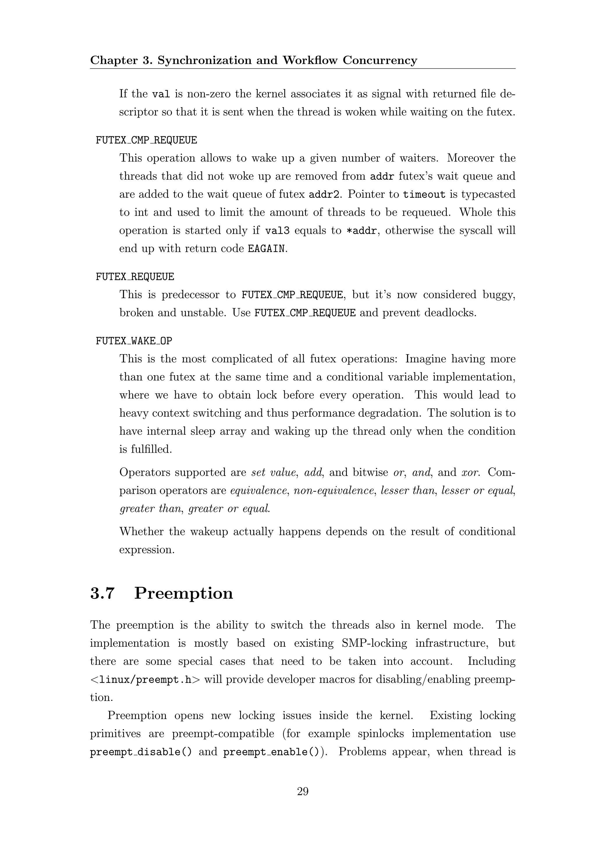 Chapter 3. Synchronization and Workﬂow Concurrency

        If the val is non-zero the kernel associates it as signal with returned ﬁle de-
        scriptor so that it is sent when the thread is woken while waiting on the futex.

 FUTEX CMP REQUEUE
        This operation allows to wake up a given number of waiters. Moreover the
        threads that did not woke up are removed from addr futex’s wait queue and
        are added to the wait queue of futex addr2. Pointer to timeout is typecasted
        to int and used to limit the amount of threads to be requeued. Whole this
        operation is started only if val3 equals to *addr, otherwise the syscall will
        end up with return code EAGAIN.

 FUTEX REQUEUE
        This is predecessor to FUTEX CMP REQUEUE, but it’s now considered buggy,
        broken and unstable. Use FUTEX CMP REQUEUE and prevent deadlocks.

 FUTEX WAKE OP
        This is the most complicated of all futex operations: Imagine having more
        than one futex at the same time and a conditional variable implementation,
        where we have to obtain lock before every operation. This would lead to
        heavy context switching and thus performance degradation. The solution is to
        have internal sleep array and waking up the thread only when the condition
        is fulﬁlled.
        Operators supported are set value, add, and bitwise or, and, and xor. Com-
        parison operators are equivalence, non-equivalence, lesser than, lesser or equal,
        greater than, greater or equal.
        Whether the wakeup actually happens depends on the result of conditional
        expression.


3.7        Preemption
The preemption is the ability to switch the threads also in kernel mode. The
implementation is mostly based on existing SMP-locking infrastructure, but
there are some special cases that need to be taken into account.               Including
<linux/preempt.h> will provide developer macros for disabling/enabling preemp-
tion.
   Preemption opens new locking issues inside the kernel.              Existing locking
primitives are preempt-compatible (for example spinlocks implementation use
preempt disable() and preempt enable()). Problems appear, when thread is


                                            29
 