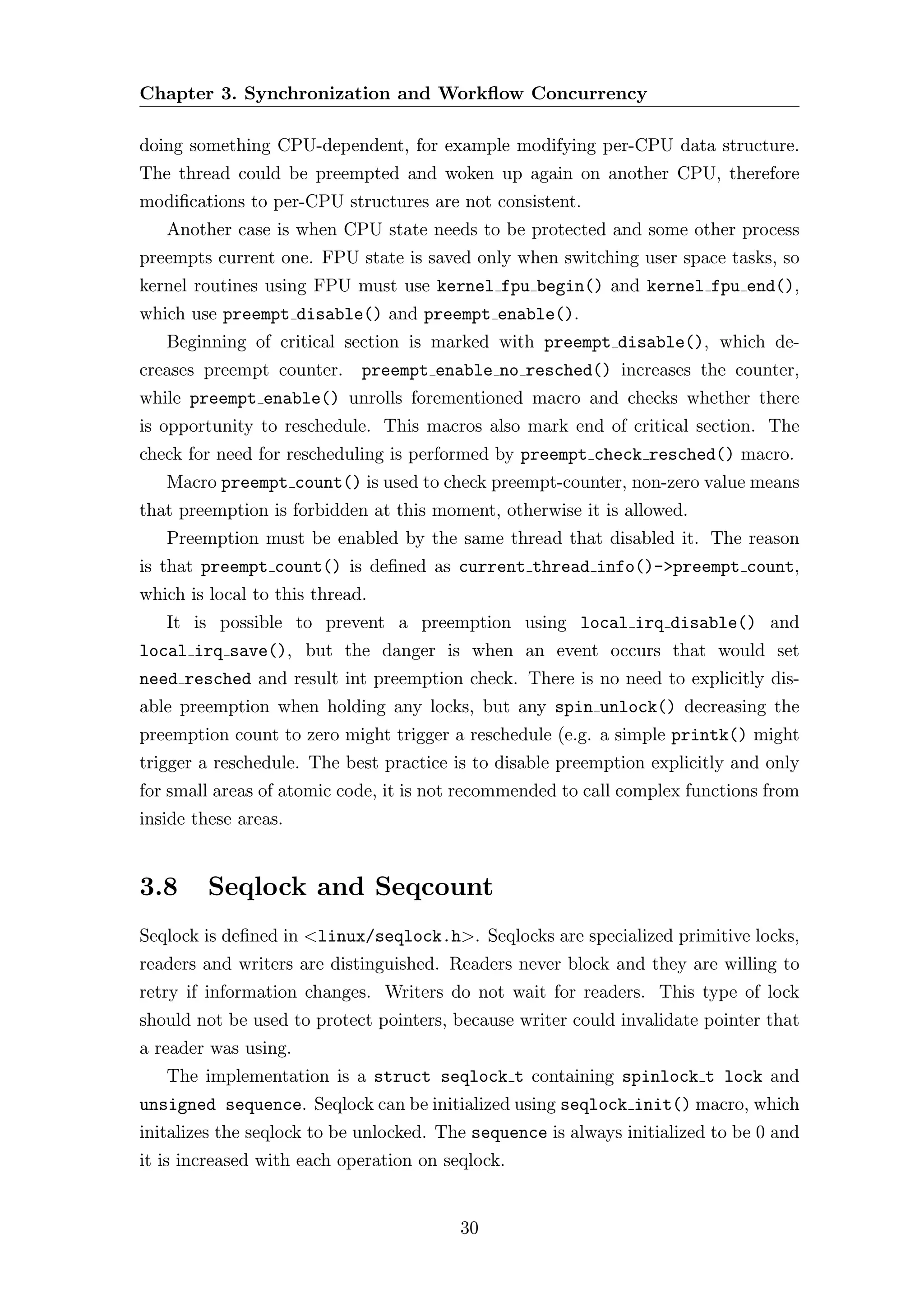 Chapter 3. Synchronization and Workﬂow Concurrency

doing something CPU-dependent, for example modifying per-CPU data structure.
The thread could be preempted and woken up again on another CPU, therefore
modiﬁcations to per-CPU structures are not consistent.
   Another case is when CPU state needs to be protected and some other process
preempts current one. FPU state is saved only when switching user space tasks, so
kernel routines using FPU must use kernel fpu begin() and kernel fpu end(),
which use preempt disable() and preempt enable().
   Beginning of critical section is marked with preempt disable(), which de-
creases preempt counter.     preempt enable no resched() increases the counter,
while preempt enable() unrolls forementioned macro and checks whether there
is opportunity to reschedule. This macros also mark end of critical section. The
check for need for rescheduling is performed by preempt check resched() macro.
   Macro preempt count() is used to check preempt-counter, non-zero value means
that preemption is forbidden at this moment, otherwise it is allowed.
   Preemption must be enabled by the same thread that disabled it. The reason
is that preempt count() is deﬁned as current thread info()->preempt count,
which is local to this thread.
   It is possible to prevent a preemption using local irq disable() and
local irq save(), but the danger is when an event occurs that would set
need resched and result int preemption check. There is no need to explicitly dis-
able preemption when holding any locks, but any spin unlock() decreasing the
preemption count to zero might trigger a reschedule (e.g. a simple printk() might
trigger a reschedule. The best practice is to disable preemption explicitly and only
for small areas of atomic code, it is not recommended to call complex functions from
inside these areas.


3.8      Seqlock and Seqcount
Seqlock is deﬁned in <linux/seqlock.h>. Seqlocks are specialized primitive locks,
readers and writers are distinguished. Readers never block and they are willing to
retry if information changes. Writers do not wait for readers. This type of lock
should not be used to protect pointers, because writer could invalidate pointer that
a reader was using.
   The implementation is a struct seqlock t containing spinlock t lock and
unsigned sequence. Seqlock can be initialized using seqlock init() macro, which
initalizes the seqlock to be unlocked. The sequence is always initialized to be 0 and
it is increased with each operation on seqlock.


                                         30
 