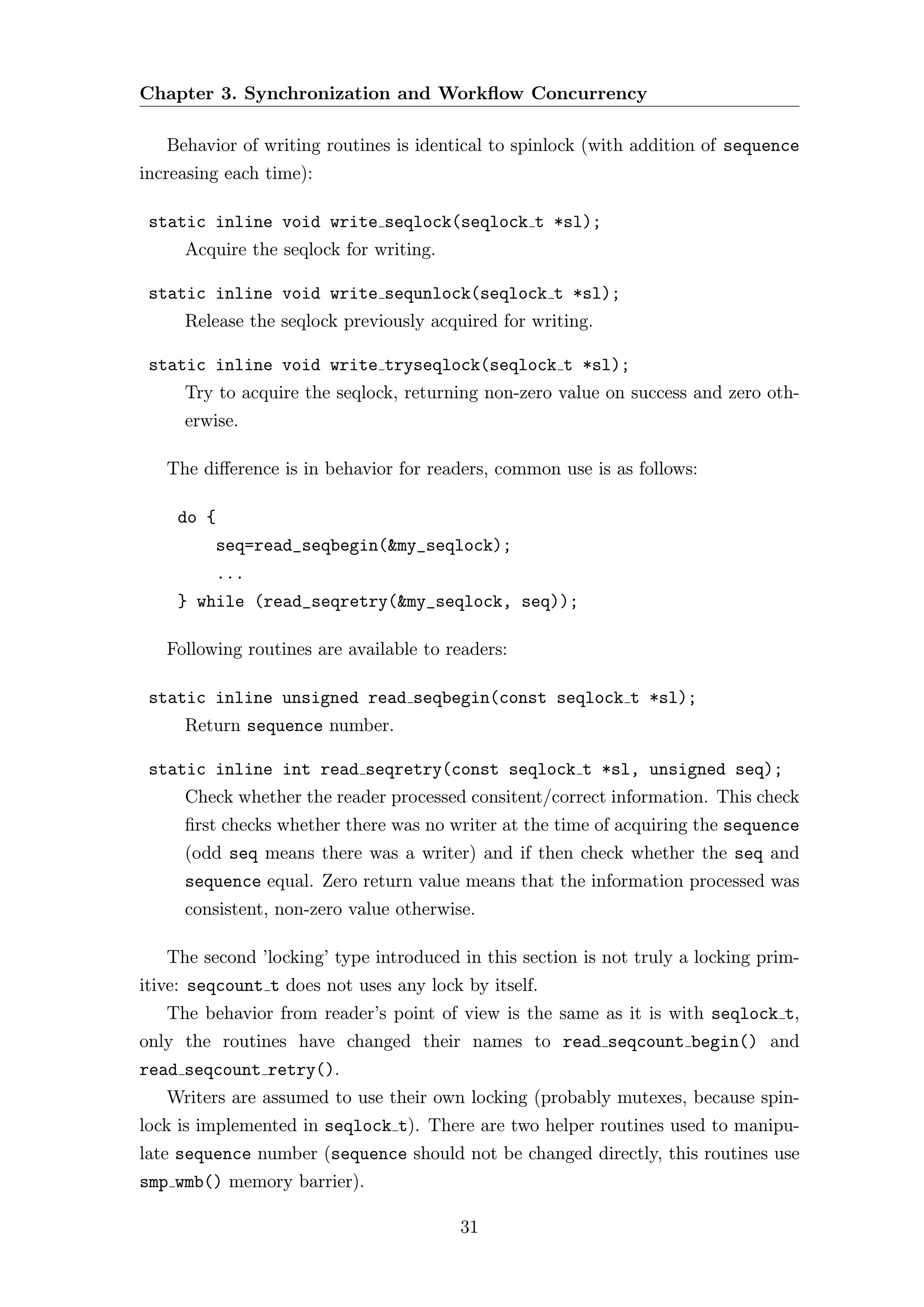Chapter 3. Synchronization and Workﬂow Concurrency

   Behavior of writing routines is identical to spinlock (with addition of sequence
increasing each time):

 static inline void write seqlock(seqlock t *sl);
     Acquire the seqlock for writing.

 static inline void write sequnlock(seqlock t *sl);
     Release the seqlock previously acquired for writing.

 static inline void write tryseqlock(seqlock t *sl);
     Try to acquire the seqlock, returning non-zero value on success and zero oth-
     erwise.

   The diﬀerence is in behavior for readers, common use is as follows:

    do {
         seq=read_seqbegin(&my_seqlock);
         ...
    } while (read_seqretry(&my_seqlock, seq));

   Following routines are available to readers:

 static inline unsigned read seqbegin(const seqlock t *sl);
     Return sequence number.

 static inline int read seqretry(const seqlock t *sl, unsigned seq);
     Check whether the reader processed consitent/correct information. This check
     ﬁrst checks whether there was no writer at the time of acquiring the sequence
     (odd seq means there was a writer) and if then check whether the seq and
     sequence equal. Zero return value means that the information processed was
     consistent, non-zero value otherwise.

   The second ’locking’ type introduced in this section is not truly a locking prim-
itive: seqcount t does not uses any lock by itself.
   The behavior from reader’s point of view is the same as it is with seqlock t,
only the routines have changed their names to read seqcount begin() and
read seqcount retry().
   Writers are assumed to use their own locking (probably mutexes, because spin-
lock is implemented in seqlock t). There are two helper routines used to manipu-
late sequence number (sequence should not be changed directly, this routines use
smp wmb() memory barrier).

                                         31
 