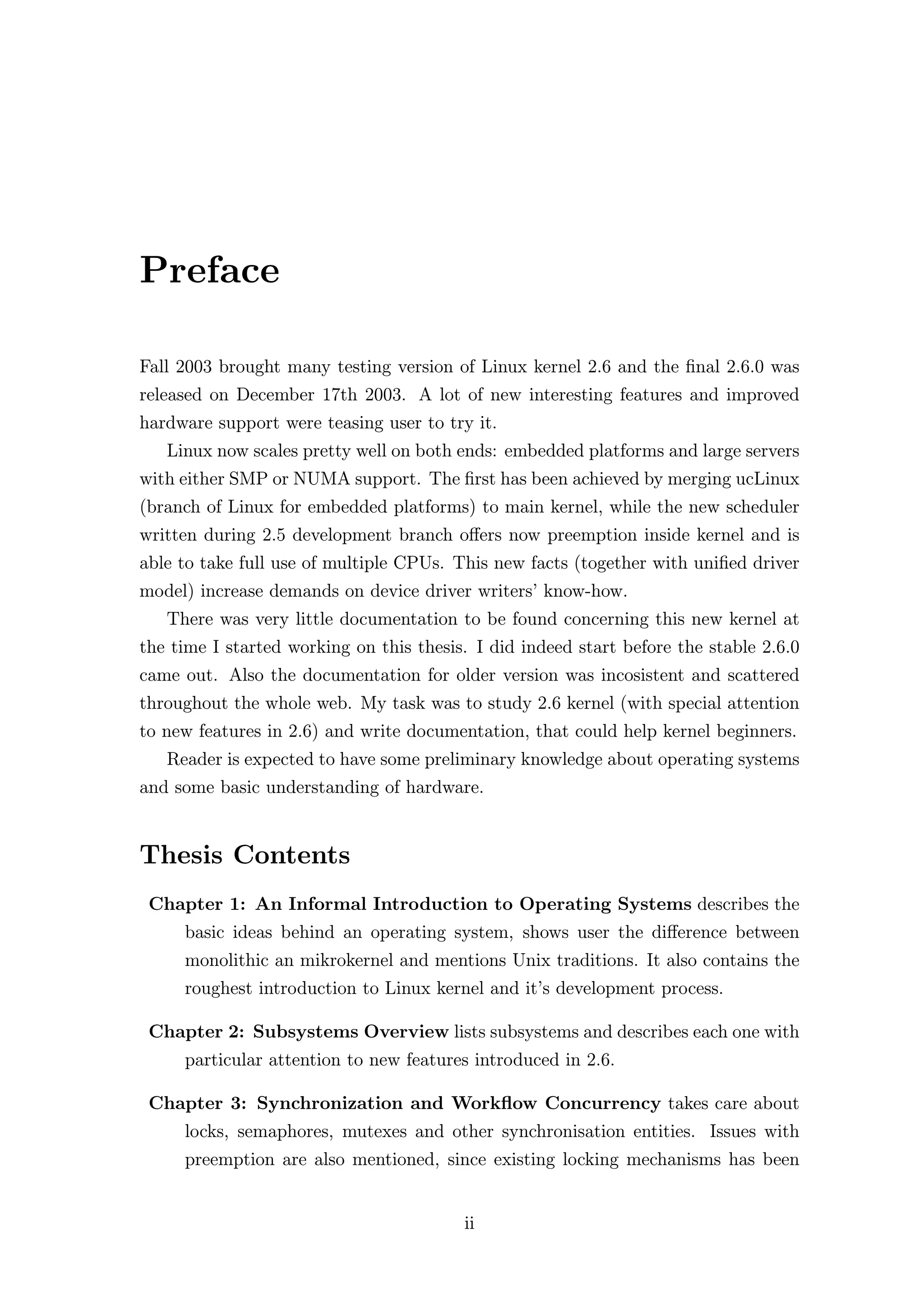 Preface

Fall 2003 brought many testing version of Linux kernel 2.6 and the ﬁnal 2.6.0 was
released on December 17th 2003. A lot of new interesting features and improved
hardware support were teasing user to try it.
   Linux now scales pretty well on both ends: embedded platforms and large servers
with either SMP or NUMA support. The ﬁrst has been achieved by merging ucLinux
(branch of Linux for embedded platforms) to main kernel, while the new scheduler
written during 2.5 development branch oﬀers now preemption inside kernel and is
able to take full use of multiple CPUs. This new facts (together with uniﬁed driver
model) increase demands on device driver writers’ know-how.
   There was very little documentation to be found concerning this new kernel at
the time I started working on this thesis. I did indeed start before the stable 2.6.0
came out. Also the documentation for older version was incosistent and scattered
throughout the whole web. My task was to study 2.6 kernel (with special attention
to new features in 2.6) and write documentation, that could help kernel beginners.
   Reader is expected to have some preliminary knowledge about operating systems
and some basic understanding of hardware.


Thesis Contents
 Chapter 1: An Informal Introduction to Operating Systems describes the
     basic ideas behind an operating system, shows user the diﬀerence between
     monolithic an mikrokernel and mentions Unix traditions. It also contains the
     roughest introduction to Linux kernel and it’s development process.

 Chapter 2: Subsystems Overview lists subsystems and describes each one with
     particular attention to new features introduced in 2.6.

 Chapter 3: Synchronization and Workﬂow Concurrency takes care about
     locks, semaphores, mutexes and other synchronisation entities. Issues with
     preemption are also mentioned, since existing locking mechanisms has been


                                         ii
 