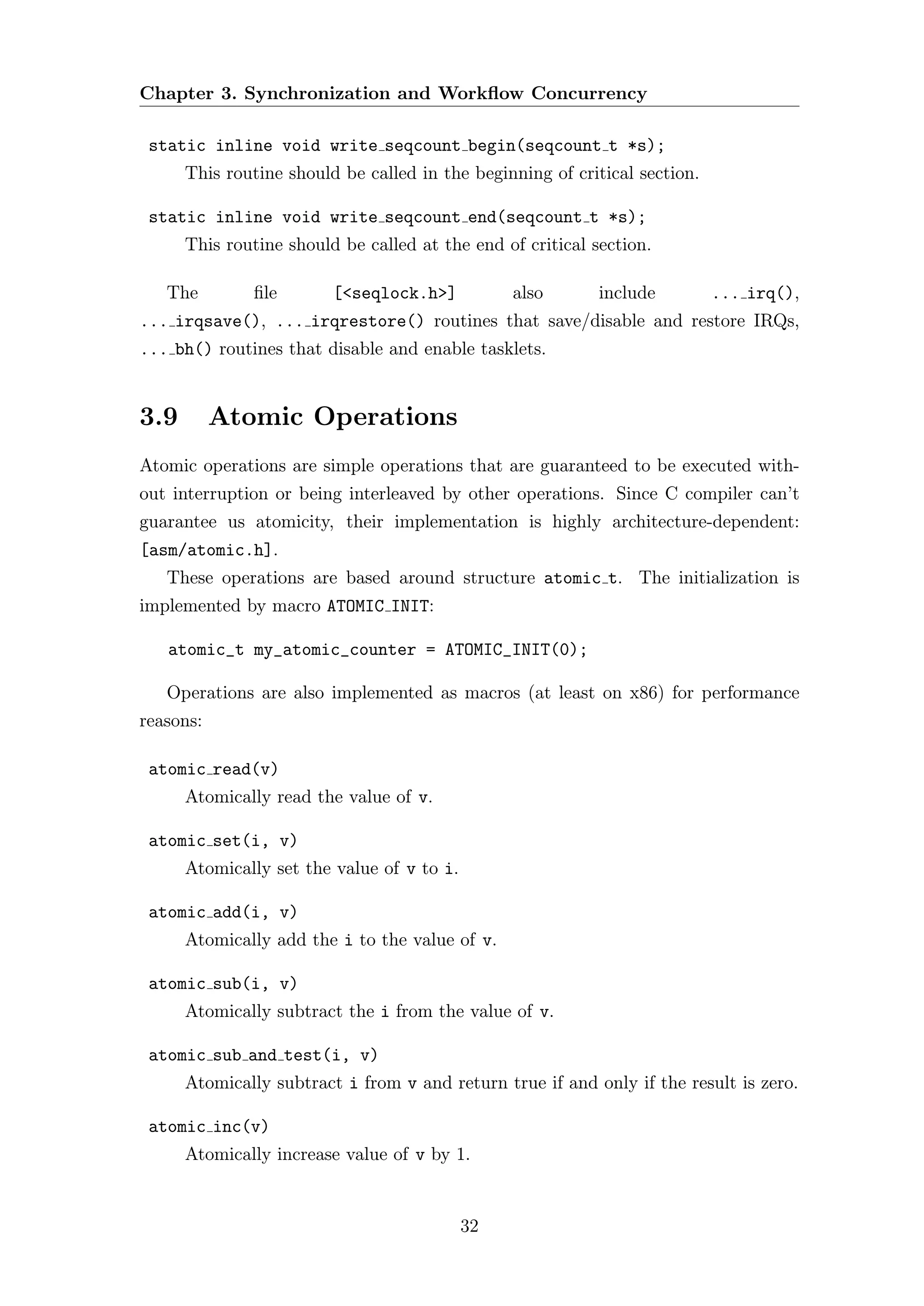 Chapter 3. Synchronization and Workﬂow Concurrency

 static inline void write seqcount begin(seqcount t *s);
      This routine should be called in the beginning of critical section.

 static inline void write seqcount end(seqcount t *s);
      This routine should be called at the end of critical section.

   The         ﬁle       [<seqlock.h>]           also       include         ... irq(),
... irqsave(), ... irqrestore() routines that save/disable and restore IRQs,
... bh() routines that disable and enable tasklets.


3.9        Atomic Operations
Atomic operations are simple operations that are guaranteed to be executed with-
out interruption or being interleaved by other operations. Since C compiler can’t
guarantee us atomicity, their implementation is highly architecture-dependent:
[asm/atomic.h].
   These operations are based around structure atomic t. The initialization is
implemented by macro ATOMIC INIT:

   atomic_t my_atomic_counter = ATOMIC_INIT(0);

   Operations are also implemented as macros (at least on x86) for performance
reasons:

 atomic read(v)
      Atomically read the value of v.

 atomic set(i, v)
      Atomically set the value of v to i.

 atomic add(i, v)
      Atomically add the i to the value of v.

 atomic sub(i, v)
      Atomically subtract the i from the value of v.

 atomic sub and test(i, v)
      Atomically subtract i from v and return true if and only if the result is zero.

 atomic inc(v)
      Atomically increase value of v by 1.


                                            32
 