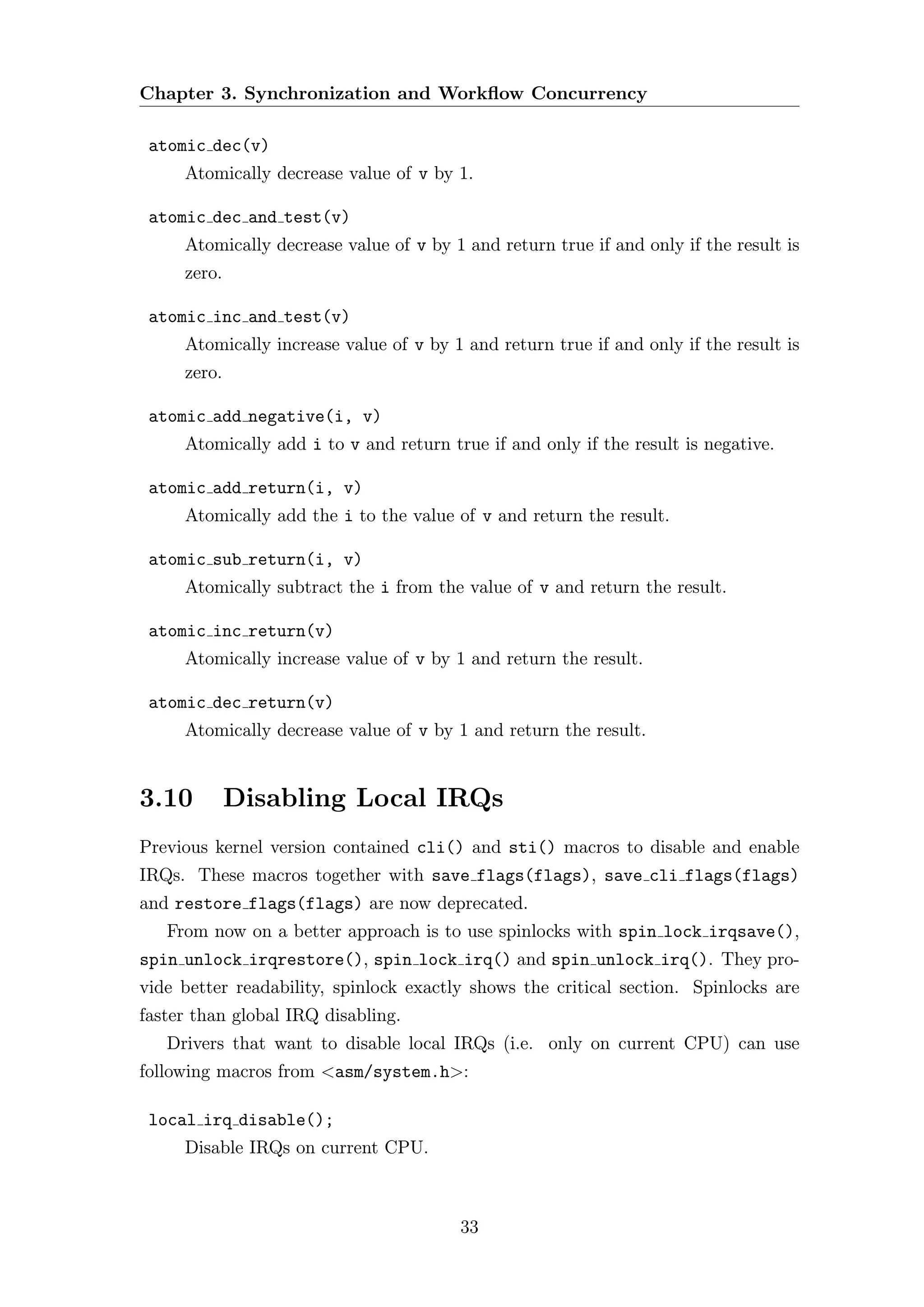 Chapter 3. Synchronization and Workﬂow Concurrency

 atomic dec(v)
     Atomically decrease value of v by 1.

 atomic dec and test(v)
     Atomically decrease value of v by 1 and return true if and only if the result is
     zero.

 atomic inc and test(v)
     Atomically increase value of v by 1 and return true if and only if the result is
     zero.

 atomic add negative(i, v)
     Atomically add i to v and return true if and only if the result is negative.

 atomic add return(i, v)
     Atomically add the i to the value of v and return the result.

 atomic sub return(i, v)
     Atomically subtract the i from the value of v and return the result.

 atomic inc return(v)
     Atomically increase value of v by 1 and return the result.

 atomic dec return(v)
     Atomically decrease value of v by 1 and return the result.


3.10         Disabling Local IRQs
Previous kernel version contained cli() and sti() macros to disable and enable
IRQs. These macros together with save flags(flags), save cli flags(flags)
and restore flags(flags) are now deprecated.
   From now on a better approach is to use spinlocks with spin lock irqsave(),
spin unlock irqrestore(), spin lock irq() and spin unlock irq(). They pro-
vide better readability, spinlock exactly shows the critical section. Spinlocks are
faster than global IRQ disabling.
   Drivers that want to disable local IRQs (i.e. only on current CPU) can use
following macros from <asm/system.h>:

 local irq disable();
     Disable IRQs on current CPU.



                                        33
 