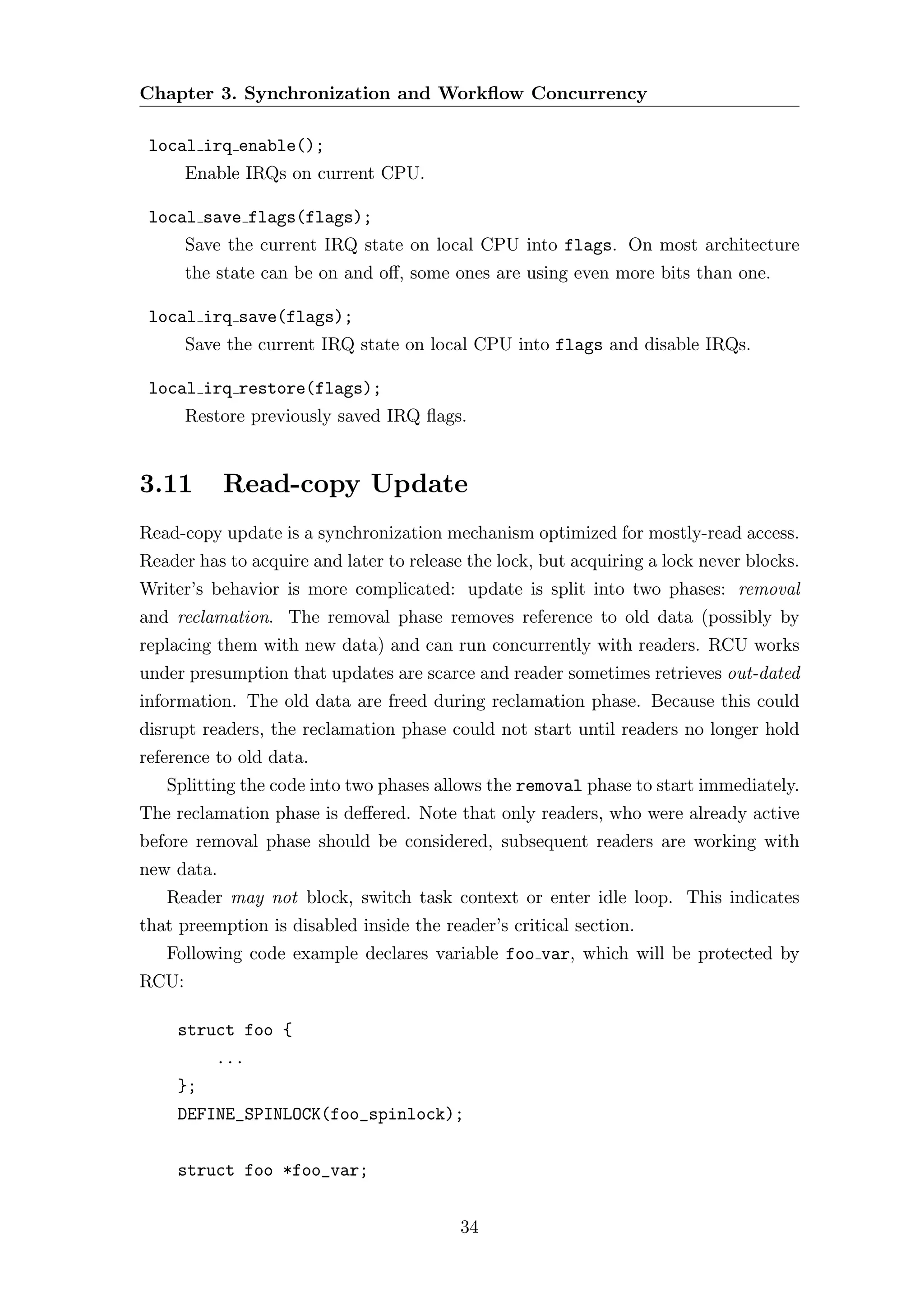 Chapter 3. Synchronization and Workﬂow Concurrency

 local irq enable();
       Enable IRQs on current CPU.

 local save flags(flags);
       Save the current IRQ state on local CPU into flags. On most architecture
       the state can be on and oﬀ, some ones are using even more bits than one.

 local irq save(flags);
       Save the current IRQ state on local CPU into flags and disable IRQs.

 local irq restore(flags);
       Restore previously saved IRQ ﬂags.


3.11        Read-copy Update
Read-copy update is a synchronization mechanism optimized for mostly-read access.
Reader has to acquire and later to release the lock, but acquiring a lock never blocks.
Writer’s behavior is more complicated: update is split into two phases: removal
and reclamation. The removal phase removes reference to old data (possibly by
replacing them with new data) and can run concurrently with readers. RCU works
under presumption that updates are scarce and reader sometimes retrieves out-dated
information. The old data are freed during reclamation phase. Because this could
disrupt readers, the reclamation phase could not start until readers no longer hold
reference to old data.
   Splitting the code into two phases allows the removal phase to start immediately.
The reclamation phase is deﬀered. Note that only readers, who were already active
before removal phase should be considered, subsequent readers are working with
new data.
   Reader may not block, switch task context or enter idle loop. This indicates
that preemption is disabled inside the reader’s critical section.
   Following code example declares variable foo var, which will be protected by
RCU:

     struct foo {
          ...
     };
     DEFINE_SPINLOCK(foo_spinlock);


     struct foo *foo_var;


                                          34
 