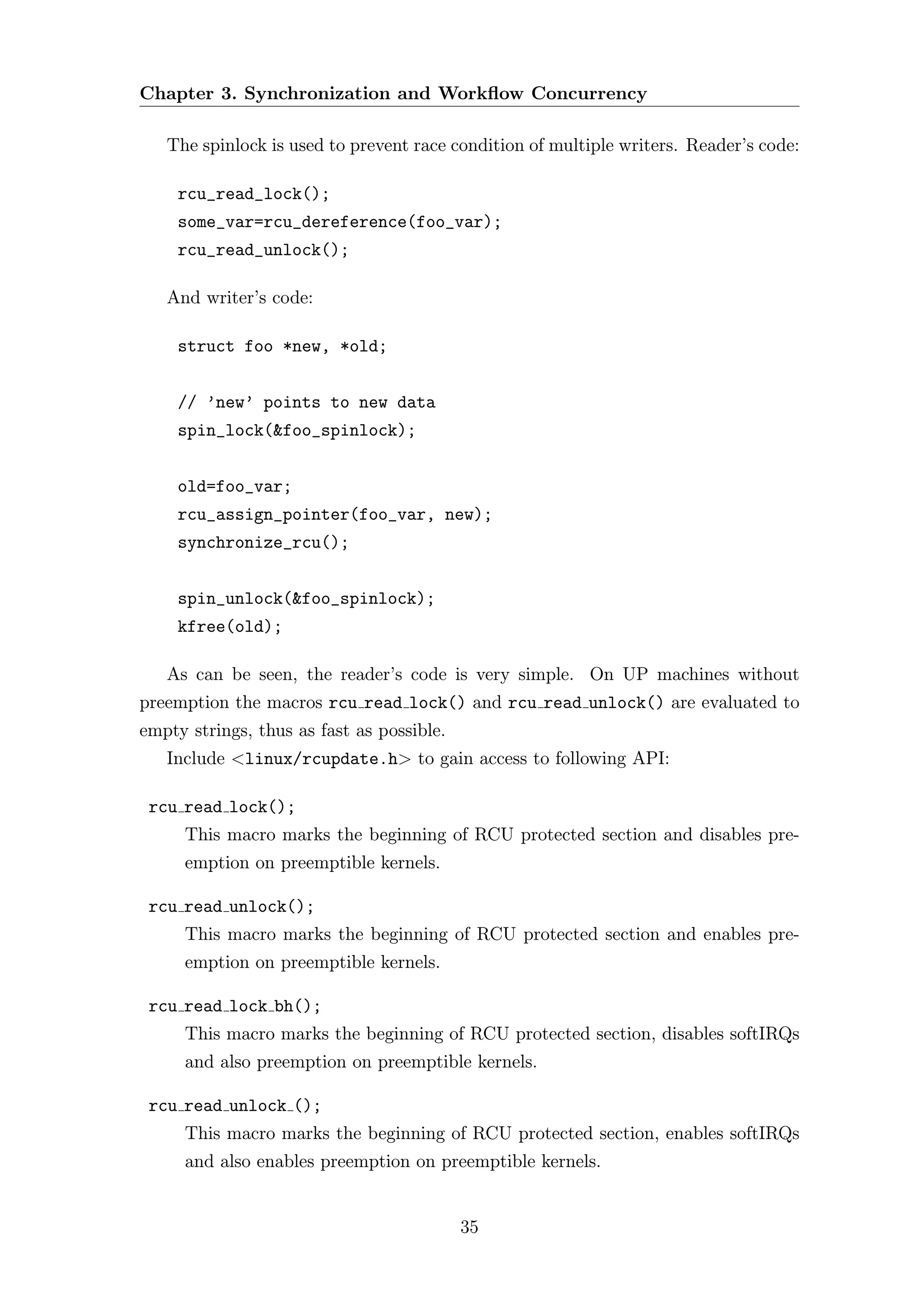 Chapter 3. Synchronization and Workﬂow Concurrency

   The spinlock is used to prevent race condition of multiple writers. Reader’s code:

    rcu_read_lock();
    some_var=rcu_dereference(foo_var);
    rcu_read_unlock();

   And writer’s code:

    struct foo *new, *old;


    // ’new’ points to new data
    spin_lock(&foo_spinlock);


    old=foo_var;
    rcu_assign_pointer(foo_var, new);
    synchronize_rcu();


    spin_unlock(&foo_spinlock);
    kfree(old);

   As can be seen, the reader’s code is very simple. On UP machines without
preemption the macros rcu read lock() and rcu read unlock() are evaluated to
empty strings, thus as fast as possible.
   Include <linux/rcupdate.h> to gain access to following API:

 rcu read lock();
     This macro marks the beginning of RCU protected section and disables pre-
     emption on preemptible kernels.

 rcu read unlock();
     This macro marks the beginning of RCU protected section and enables pre-
     emption on preemptible kernels.

 rcu read lock bh();
     This macro marks the beginning of RCU protected section, disables softIRQs
     and also preemption on preemptible kernels.

 rcu read unlock ();
     This macro marks the beginning of RCU protected section, enables softIRQs
     and also enables preemption on preemptible kernels.


                                           35
 