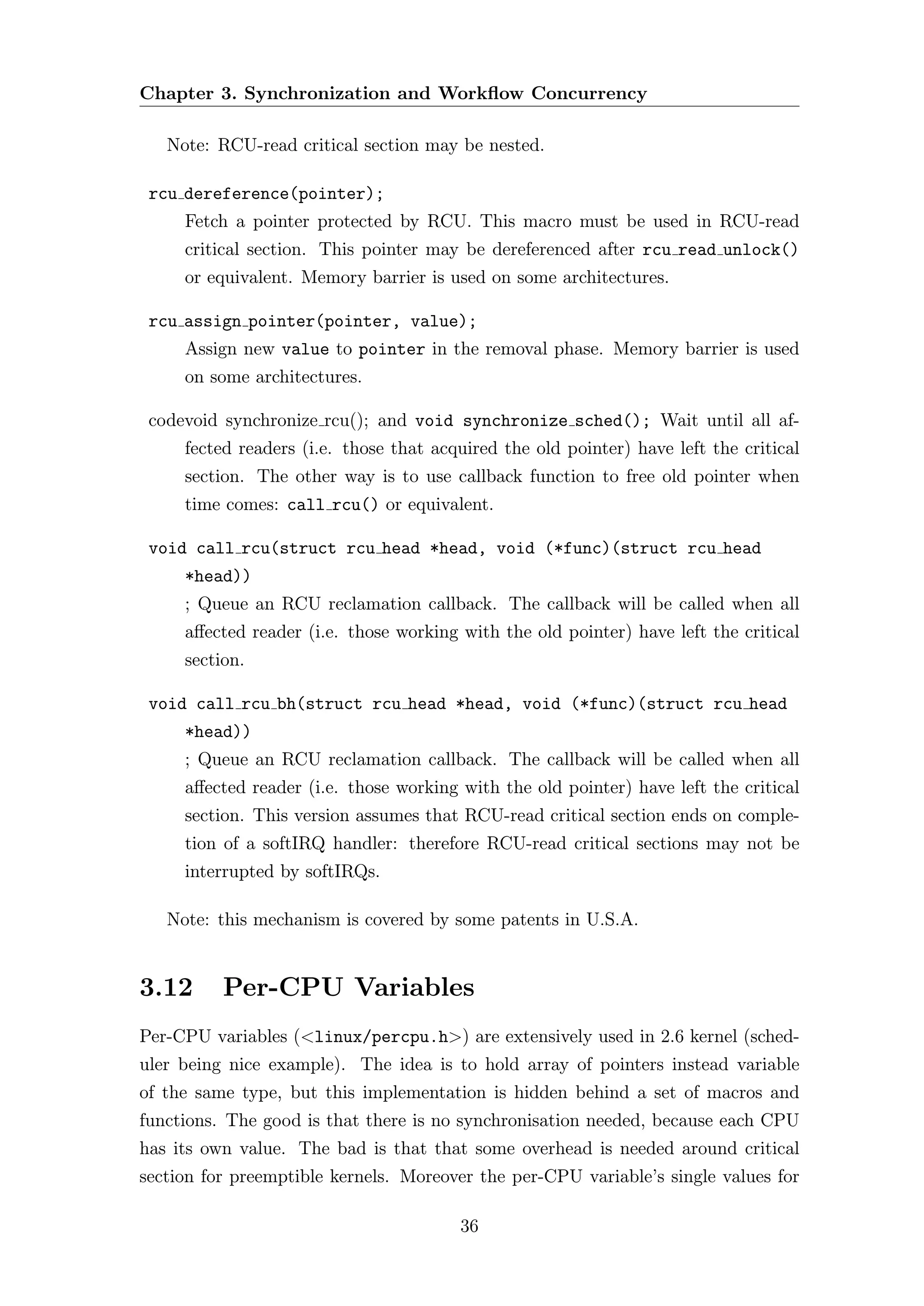Chapter 3. Synchronization and Workﬂow Concurrency

   Note: RCU-read critical section may be nested.

 rcu dereference(pointer);
     Fetch a pointer protected by RCU. This macro must be used in RCU-read
     critical section. This pointer may be dereferenced after rcu read unlock()
     or equivalent. Memory barrier is used on some architectures.

 rcu assign pointer(pointer, value);
     Assign new value to pointer in the removal phase. Memory barrier is used
     on some architectures.

 codevoid synchronize rcu(); and void synchronize sched(); Wait until all af-
     fected readers (i.e. those that acquired the old pointer) have left the critical
     section. The other way is to use callback function to free old pointer when
     time comes: call rcu() or equivalent.

 void call rcu(struct rcu head *head, void (*func)(struct rcu head
     *head))
     ; Queue an RCU reclamation callback. The callback will be called when all
     aﬀected reader (i.e. those working with the old pointer) have left the critical
     section.

 void call rcu bh(struct rcu head *head, void (*func)(struct rcu head
     *head))
     ; Queue an RCU reclamation callback. The callback will be called when all
     aﬀected reader (i.e. those working with the old pointer) have left the critical
     section. This version assumes that RCU-read critical section ends on comple-
     tion of a softIRQ handler: therefore RCU-read critical sections may not be
     interrupted by softIRQs.

   Note: this mechanism is covered by some patents in U.S.A.


3.12      Per-CPU Variables
Per-CPU variables (<linux/percpu.h>) are extensively used in 2.6 kernel (sched-
uler being nice example). The idea is to hold array of pointers instead variable
of the same type, but this implementation is hidden behind a set of macros and
functions. The good is that there is no synchronisation needed, because each CPU
has its own value. The bad is that that some overhead is needed around critical
section for preemptible kernels. Moreover the per-CPU variable’s single values for

                                        36
 