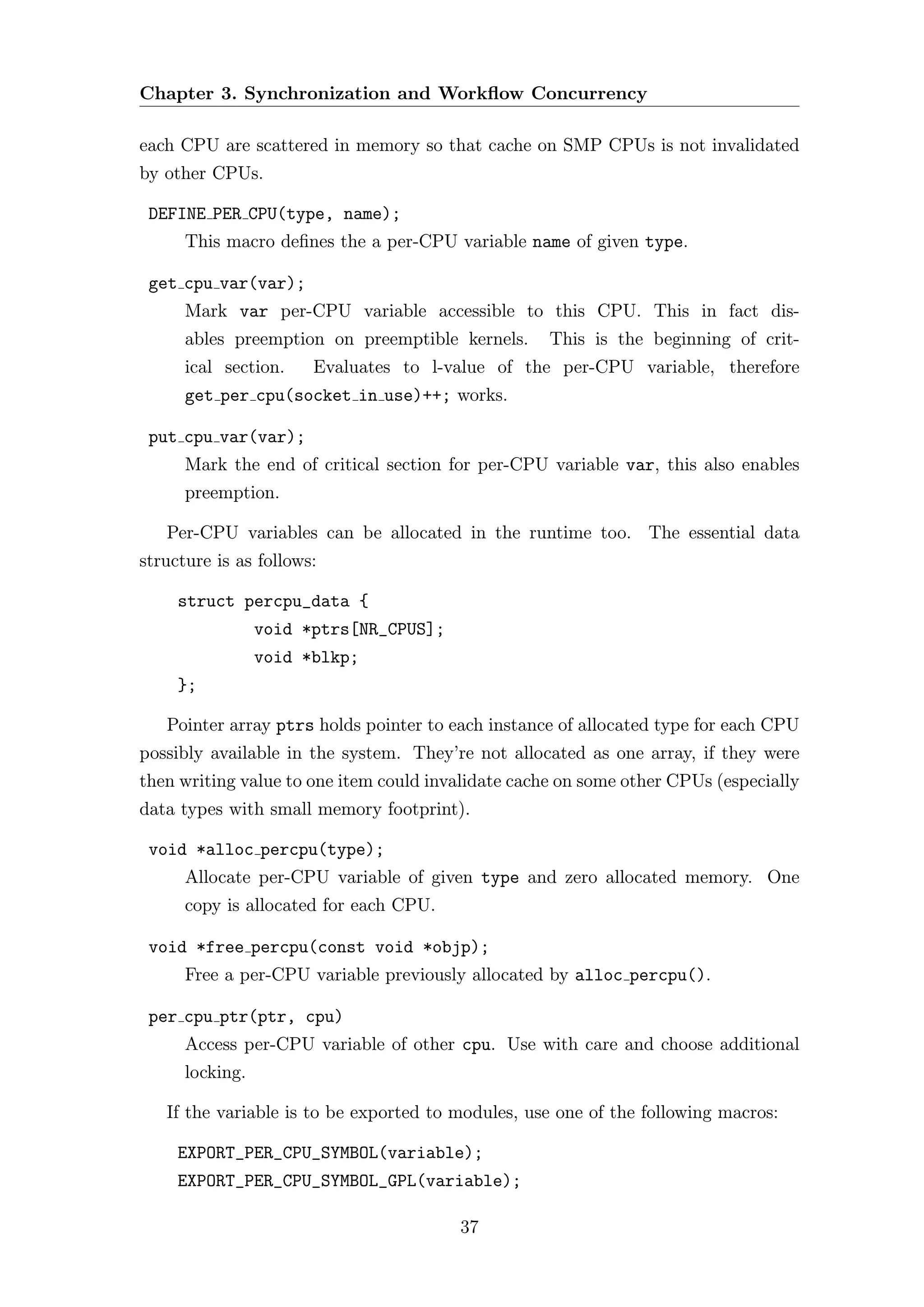 Chapter 3. Synchronization and Workﬂow Concurrency

each CPU are scattered in memory so that cache on SMP CPUs is not invalidated
by other CPUs.

 DEFINE PER CPU(type, name);
      This macro deﬁnes the a per-CPU variable name of given type.

 get cpu var(var);
      Mark var per-CPU variable accessible to this CPU. This in fact dis-
      ables preemption on preemptible kernels.      This is the beginning of crit-
      ical section.    Evaluates to l-value of the per-CPU variable, therefore
      get per cpu(socket in use)++; works.

 put cpu var(var);
      Mark the end of critical section for per-CPU variable var, this also enables
      preemption.

   Per-CPU variables can be allocated in the runtime too. The essential data
structure is as follows:

     struct percpu_data {
                 void *ptrs[NR_CPUS];
                 void *blkp;
     };

   Pointer array ptrs holds pointer to each instance of allocated type for each CPU
possibly available in the system. They’re not allocated as one array, if they were
then writing value to one item could invalidate cache on some other CPUs (especially
data types with small memory footprint).

 void *alloc percpu(type);
      Allocate per-CPU variable of given type and zero allocated memory. One
      copy is allocated for each CPU.

 void *free percpu(const void *objp);
      Free a per-CPU variable previously allocated by alloc percpu().

 per cpu ptr(ptr, cpu)
      Access per-CPU variable of other cpu. Use with care and choose additional
      locking.

   If the variable is to be exported to modules, use one of the following macros:

     EXPORT_PER_CPU_SYMBOL(variable);
     EXPORT_PER_CPU_SYMBOL_GPL(variable);

                                        37
 