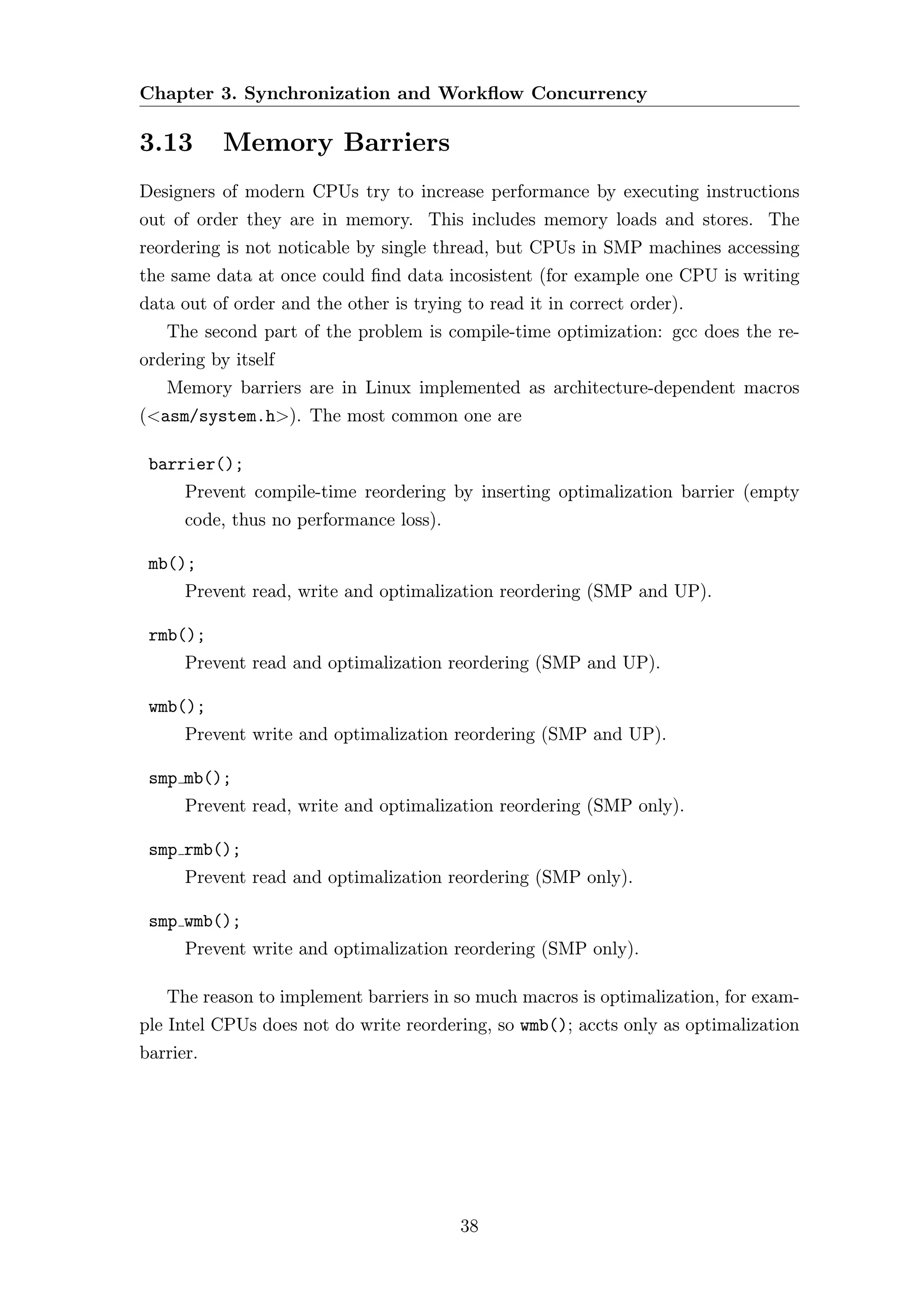 Chapter 3. Synchronization and Workﬂow Concurrency

3.13       Memory Barriers
Designers of modern CPUs try to increase performance by executing instructions
out of order they are in memory. This includes memory loads and stores. The
reordering is not noticable by single thread, but CPUs in SMP machines accessing
the same data at once could ﬁnd data incosistent (for example one CPU is writing
data out of order and the other is trying to read it in correct order).
   The second part of the problem is compile-time optimization: gcc does the re-
ordering by itself
   Memory barriers are in Linux implemented as architecture-dependent macros
(<asm/system.h>). The most common one are

 barrier();
      Prevent compile-time reordering by inserting optimalization barrier (empty
      code, thus no performance loss).

 mb();
      Prevent read, write and optimalization reordering (SMP and UP).

 rmb();
      Prevent read and optimalization reordering (SMP and UP).

 wmb();
      Prevent write and optimalization reordering (SMP and UP).

 smp mb();
      Prevent read, write and optimalization reordering (SMP only).

 smp rmb();
      Prevent read and optimalization reordering (SMP only).

 smp wmb();
      Prevent write and optimalization reordering (SMP only).

   The reason to implement barriers in so much macros is optimalization, for exam-
ple Intel CPUs does not do write reordering, so wmb(); accts only as optimalization
barrier.




                                         38
 