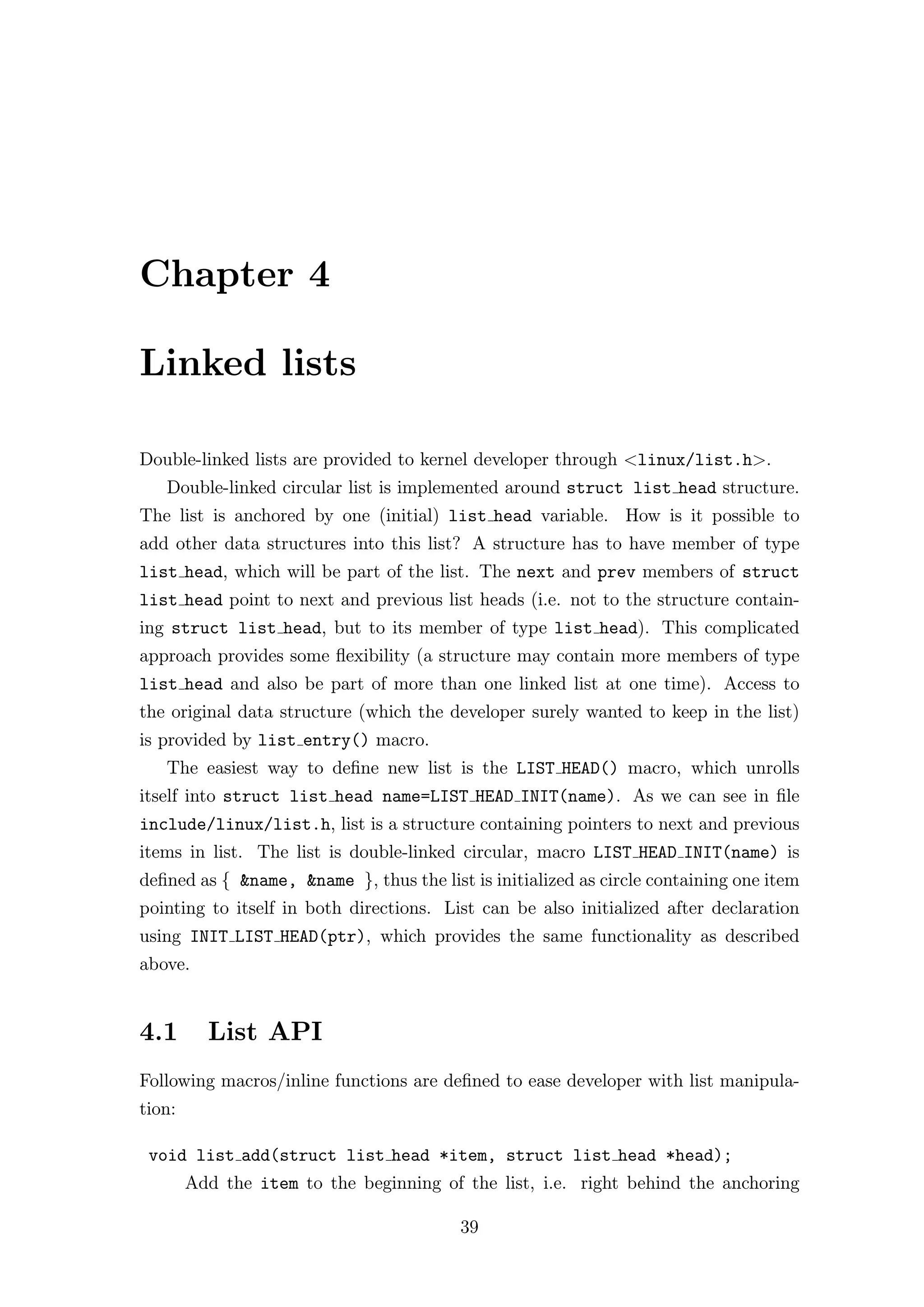 Chapter 4

Linked lists

Double-linked lists are provided to kernel developer through <linux/list.h>.
   Double-linked circular list is implemented around struct list head structure.
The list is anchored by one (initial) list head variable. How is it possible to
add other data structures into this list? A structure has to have member of type
list head, which will be part of the list. The next and prev members of struct
list head point to next and previous list heads (i.e. not to the structure contain-
ing struct list head, but to its member of type list head). This complicated
approach provides some ﬂexibility (a structure may contain more members of type
list head and also be part of more than one linked list at one time). Access to
the original data structure (which the developer surely wanted to keep in the list)
is provided by list entry() macro.
   The easiest way to deﬁne new list is the LIST HEAD() macro, which unrolls
itself into struct list head name=LIST HEAD INIT(name). As we can see in ﬁle
include/linux/list.h, list is a structure containing pointers to next and previous
items in list. The list is double-linked circular, macro LIST HEAD INIT(name) is
deﬁned as { &name, &name }, thus the list is initialized as circle containing one item
pointing to itself in both directions. List can be also initialized after declaration
using INIT LIST HEAD(ptr), which provides the same functionality as described
above.


4.1       List API
Following macros/inline functions are deﬁned to ease developer with list manipula-
tion:

 void list add(struct list head *item, struct list head *head);
        Add the item to the beginning of the list, i.e. right behind the anchoring

                                         39
 
