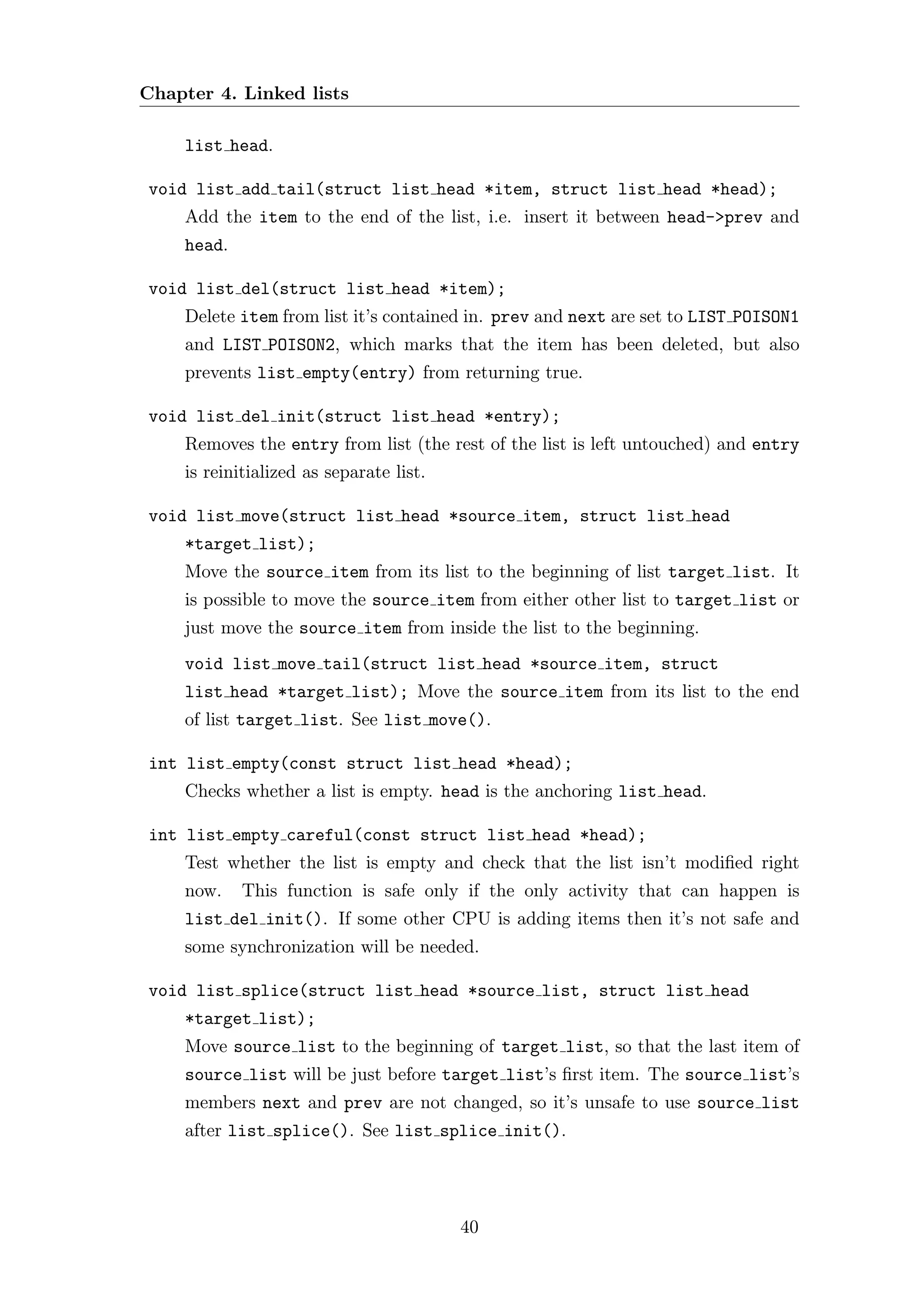 Chapter 4. Linked lists

    list head.

void list add tail(struct list head *item, struct list head *head);
    Add the item to the end of the list, i.e. insert it between head->prev and
    head.

void list del(struct list head *item);
    Delete item from list it’s contained in. prev and next are set to LIST POISON1
    and LIST POISON2, which marks that the item has been deleted, but also
    prevents list empty(entry) from returning true.

void list del init(struct list head *entry);
    Removes the entry from list (the rest of the list is left untouched) and entry
    is reinitialized as separate list.

void list move(struct list head *source item, struct list head
    *target list);
    Move the source item from its list to the beginning of list target list. It
    is possible to move the source item from either other list to target list or
    just move the source item from inside the list to the beginning.
    void list move tail(struct list head *source item, struct
    list head *target list); Move the source item from its list to the end
    of list target list. See list move().

int list empty(const struct list head *head);
    Checks whether a list is empty. head is the anchoring list head.

int list empty careful(const struct list head *head);
    Test whether the list is empty and check that the list isn’t modiﬁed right
    now.    This function is safe only if the only activity that can happen is
    list del init(). If some other CPU is adding items then it’s not safe and
    some synchronization will be needed.

void list splice(struct list head *source list, struct list head
    *target list);
    Move source list to the beginning of target list, so that the last item of
    source list will be just before target list’s ﬁrst item. The source list’s
    members next and prev are not changed, so it’s unsafe to use source list
    after list splice(). See list splice init().




                                         40
 