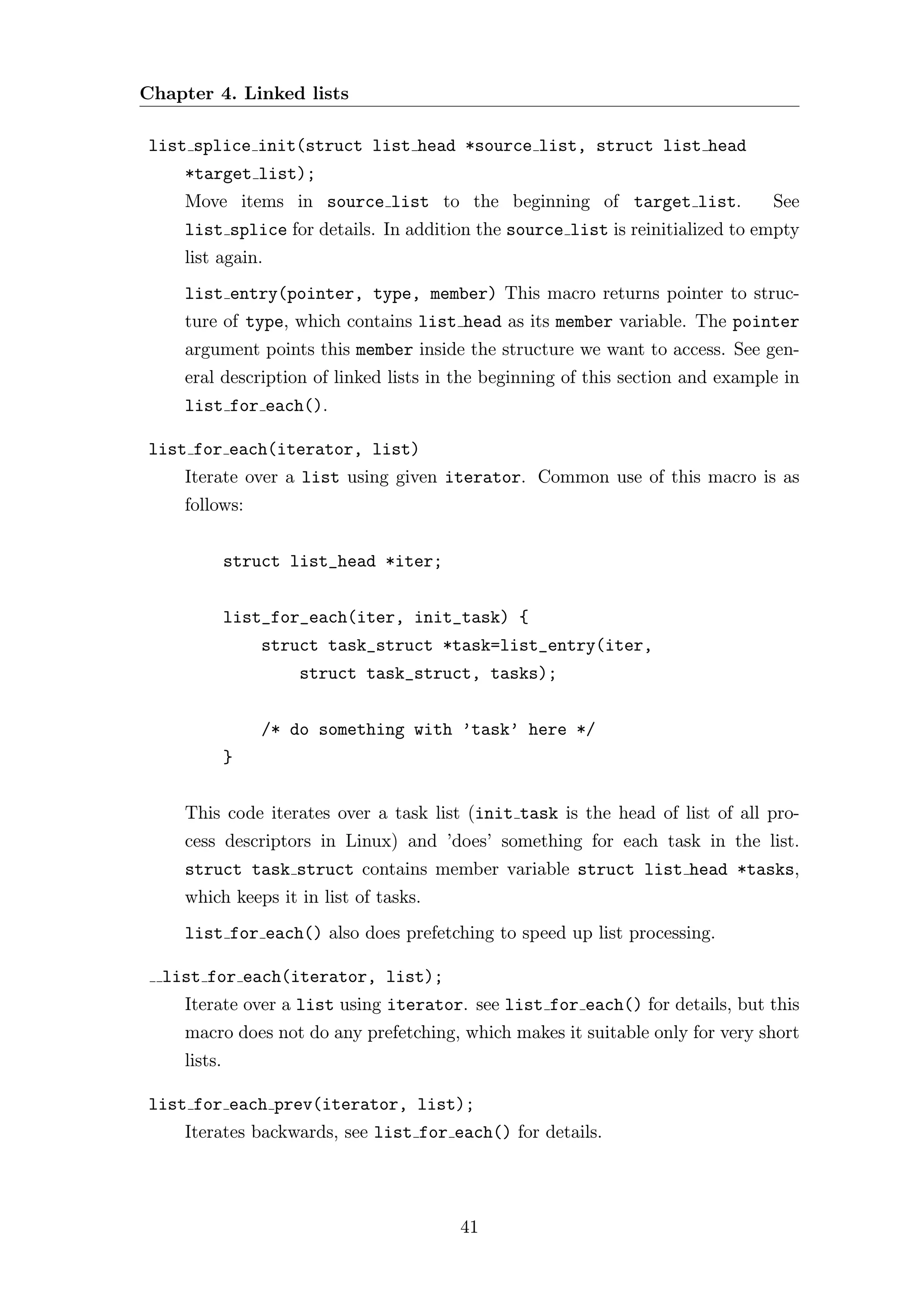 Chapter 4. Linked lists

list splice init(struct list head *source list, struct list head
    *target list);
    Move items in source list to the beginning of target list.                  See
    list splice for details. In addition the source list is reinitialized to empty
    list again.
    list entry(pointer, type, member) This macro returns pointer to struc-
    ture of type, which contains list head as its member variable. The pointer
    argument points this member inside the structure we want to access. See gen-
    eral description of linked lists in the beginning of this section and example in
    list for each().

list for each(iterator, list)
    Iterate over a list using given iterator. Common use of this macro is as
    follows:


             struct list_head *iter;


             list_for_each(iter, init_task) {
                 struct task_struct *task=list_entry(iter,
                    struct task_struct, tasks);


                 /* do something with ’task’ here */
             }


    This code iterates over a task list (init task is the head of list of all pro-
    cess descriptors in Linux) and ’does’ something for each task in the list.
    struct task struct contains member variable struct list head *tasks,
    which keeps it in list of tasks.
    list for each() also does prefetching to speed up list processing.

  list for each(iterator, list);
    Iterate over a list using iterator. see list for each() for details, but this
    macro does not do any prefetching, which makes it suitable only for very short
    lists.

list for each prev(iterator, list);
    Iterates backwards, see list for each() for details.




                                       41
 
