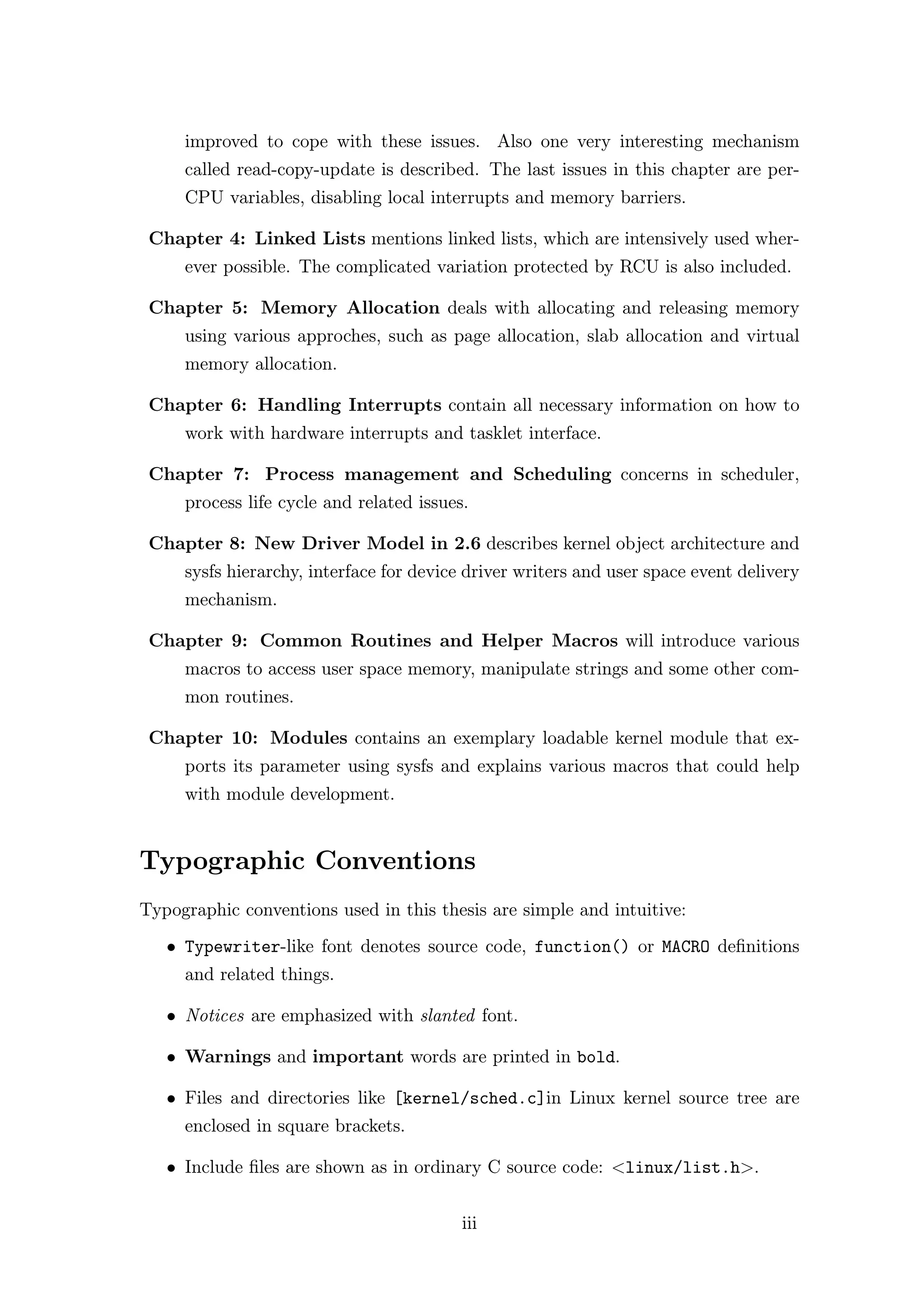 improved to cope with these issues. Also one very interesting mechanism
     called read-copy-update is described. The last issues in this chapter are per-
     CPU variables, disabling local interrupts and memory barriers.

 Chapter 4: Linked Lists mentions linked lists, which are intensively used wher-
     ever possible. The complicated variation protected by RCU is also included.

 Chapter 5: Memory Allocation deals with allocating and releasing memory
     using various approches, such as page allocation, slab allocation and virtual
     memory allocation.

 Chapter 6: Handling Interrupts contain all necessary information on how to
     work with hardware interrupts and tasklet interface.

 Chapter 7: Process management and Scheduling concerns in scheduler,
     process life cycle and related issues.

 Chapter 8: New Driver Model in 2.6 describes kernel object architecture and
     sysfs hierarchy, interface for device driver writers and user space event delivery
     mechanism.

 Chapter 9: Common Routines and Helper Macros will introduce various
     macros to access user space memory, manipulate strings and some other com-
     mon routines.

 Chapter 10: Modules contains an exemplary loadable kernel module that ex-
     ports its parameter using sysfs and explains various macros that could help
     with module development.


Typographic Conventions
Typographic conventions used in this thesis are simple and intuitive:
   • Typewriter-like font denotes source code, function() or MACRO deﬁnitions
     and related things.

   • Notices are emphasized with slanted font.

   • Warnings and important words are printed in bold.

   • Files and directories like [kernel/sched.c]in Linux kernel source tree are
     enclosed in square brackets.

   • Include ﬁles are shown as in ordinary C source code: <linux/list.h>.


                                          iii
 