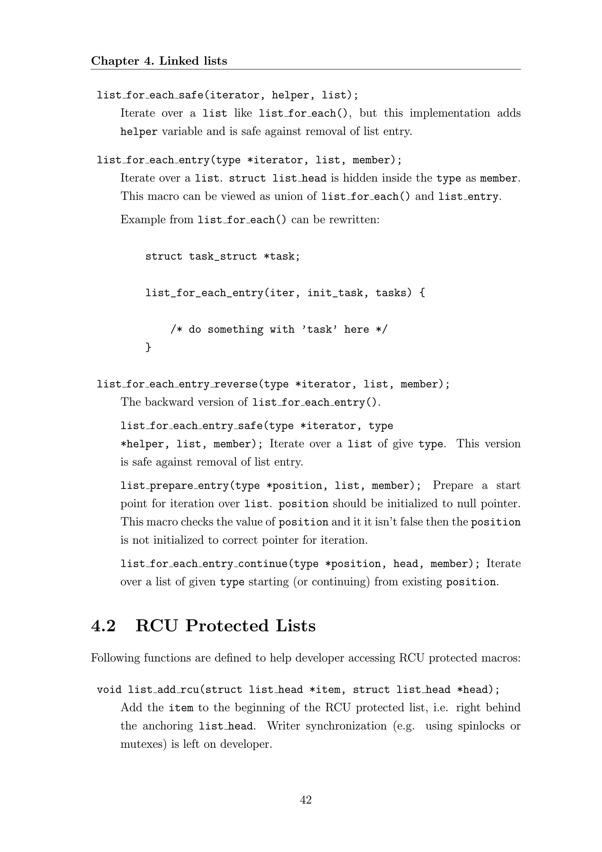 Chapter 4. Linked lists

 list for each safe(iterator, helper, list);
      Iterate over a list like list for each(), but this implementation adds
      helper variable and is safe against removal of list entry.

 list for each entry(type *iterator, list, member);
      Iterate over a list. struct list head is hidden inside the type as member.
      This macro can be viewed as union of list for each() and list entry.
      Example from list for each() can be rewritten:


           struct task_struct *task;


           list_for_each_entry(iter, init_task, tasks) {


                /* do something with ’task’ here */
           }


 list for each entry reverse(type *iterator, list, member);
      The backward version of list for each entry().
      list for each entry safe(type *iterator, type
      *helper, list, member); Iterate over a list of give type. This version
      is safe against removal of list entry.
      list prepare entry(type *position, list, member); Prepare a start
      point for iteration over list. position should be initialized to null pointer.
      This macro checks the value of position and it it isn’t false then the position
      is not initialized to correct pointer for iteration.
      list for each entry continue(type *position, head, member); Iterate
      over a list of given type starting (or continuing) from existing position.


4.2      RCU Protected Lists
Following functions are deﬁned to help developer accessing RCU protected macros:

 void list add rcu(struct list head *item, struct list head *head);
      Add the item to the beginning of the RCU protected list, i.e. right behind
      the anchoring list head. Writer synchronization (e.g. using spinlocks or
      mutexes) is left on developer.



                                           42
 