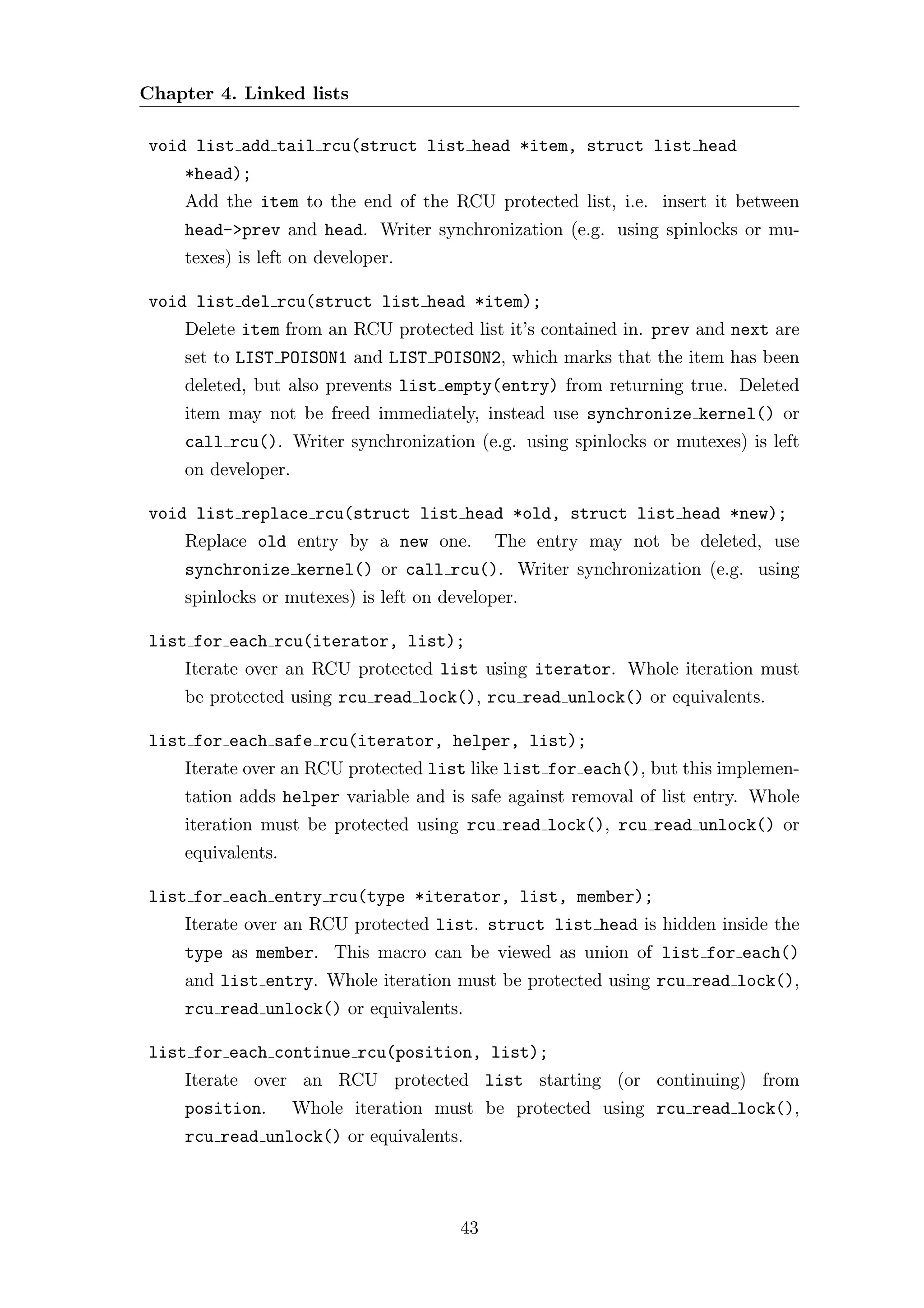 Chapter 4. Linked lists

void list add tail rcu(struct list head *item, struct list head
    *head);
    Add the item to the end of the RCU protected list, i.e. insert it between
    head->prev and head. Writer synchronization (e.g. using spinlocks or mu-
    texes) is left on developer.

void list del rcu(struct list head *item);
    Delete item from an RCU protected list it’s contained in. prev and next are
    set to LIST POISON1 and LIST POISON2, which marks that the item has been
    deleted, but also prevents list empty(entry) from returning true. Deleted
    item may not be freed immediately, instead use synchronize kernel() or
    call rcu(). Writer synchronization (e.g. using spinlocks or mutexes) is left
    on developer.

void list replace rcu(struct list head *old, struct list head *new);
    Replace old entry by a new one.         The entry may not be deleted, use
    synchronize kernel() or call rcu(). Writer synchronization (e.g. using
    spinlocks or mutexes) is left on developer.

list for each rcu(iterator, list);
    Iterate over an RCU protected list using iterator. Whole iteration must
    be protected using rcu read lock(), rcu read unlock() or equivalents.

list for each safe rcu(iterator, helper, list);
    Iterate over an RCU protected list like list for each(), but this implemen-
    tation adds helper variable and is safe against removal of list entry. Whole
    iteration must be protected using rcu read lock(), rcu read unlock() or
    equivalents.

list for each entry rcu(type *iterator, list, member);
    Iterate over an RCU protected list. struct list head is hidden inside the
    type as member. This macro can be viewed as union of list for each()
    and list entry. Whole iteration must be protected using rcu read lock(),
    rcu read unlock() or equivalents.

list for each continue rcu(position, list);
    Iterate over an RCU protected list starting (or continuing) from
    position.       Whole iteration must be protected using rcu read lock(),
    rcu read unlock() or equivalents.



                                       43
 
