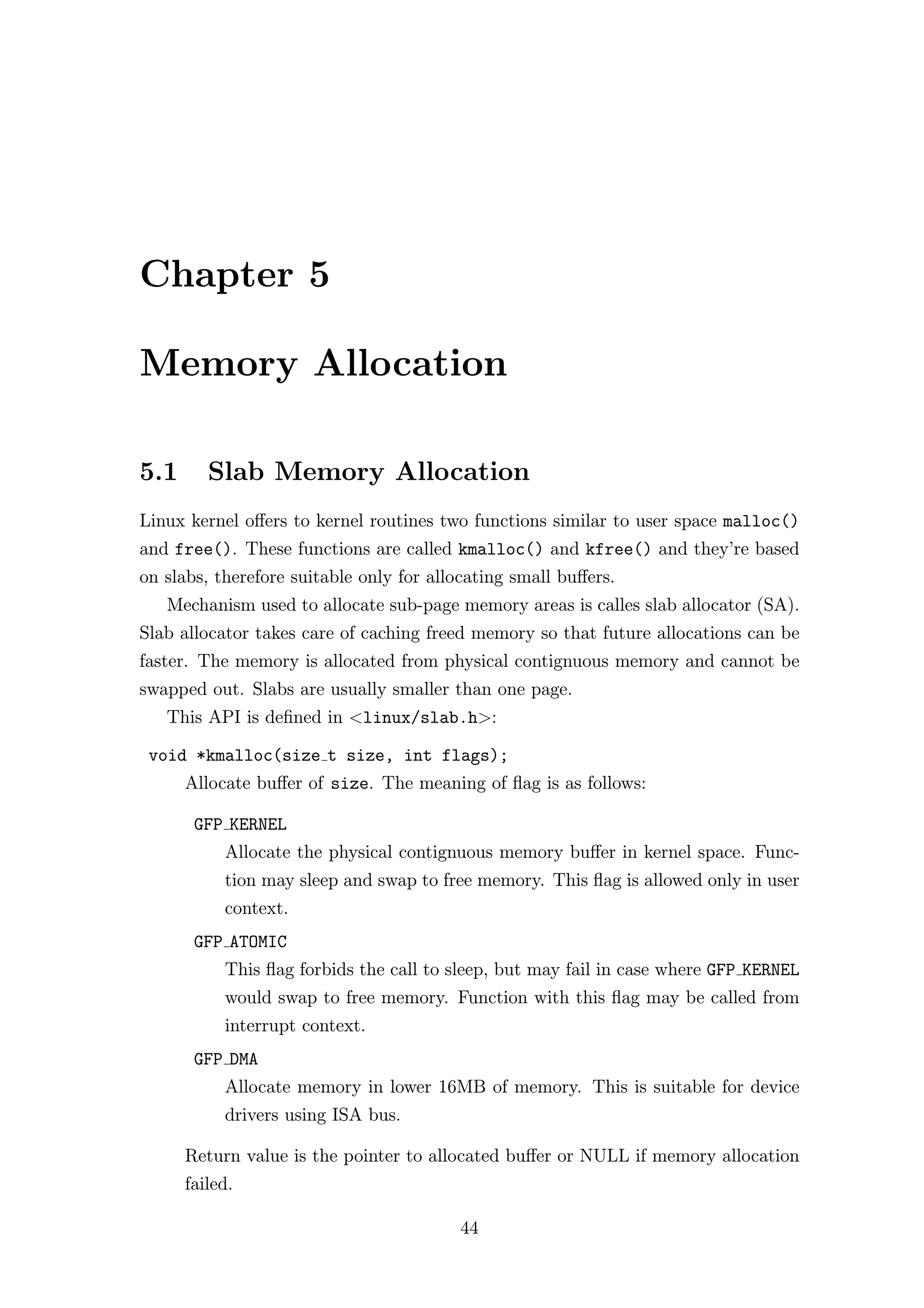 Chapter 5

Memory Allocation

5.1      Slab Memory Allocation
Linux kernel oﬀers to kernel routines two functions similar to user space malloc()
and free(). These functions are called kmalloc() and kfree() and they’re based
on slabs, therefore suitable only for allocating small buﬀers.
   Mechanism used to allocate sub-page memory areas is calles slab allocator (SA).
Slab allocator takes care of caching freed memory so that future allocations can be
faster. The memory is allocated from physical contignuous memory and cannot be
swapped out. Slabs are usually smaller than one page.
   This API is deﬁned in <linux/slab.h>:

 void *kmalloc(size t size, int flags);
      Allocate buﬀer of size. The meaning of ﬂag is as follows:

       GFP KERNEL
           Allocate the physical contignuous memory buﬀer in kernel space. Func-
           tion may sleep and swap to free memory. This ﬂag is allowed only in user
           context.
       GFP ATOMIC
           This ﬂag forbids the call to sleep, but may fail in case where GFP KERNEL
           would swap to free memory. Function with this ﬂag may be called from
           interrupt context.
       GFP DMA
           Allocate memory in lower 16MB of memory. This is suitable for device
           drivers using ISA bus.

      Return value is the pointer to allocated buﬀer or NULL if memory allocation
      failed.

                                         44
 