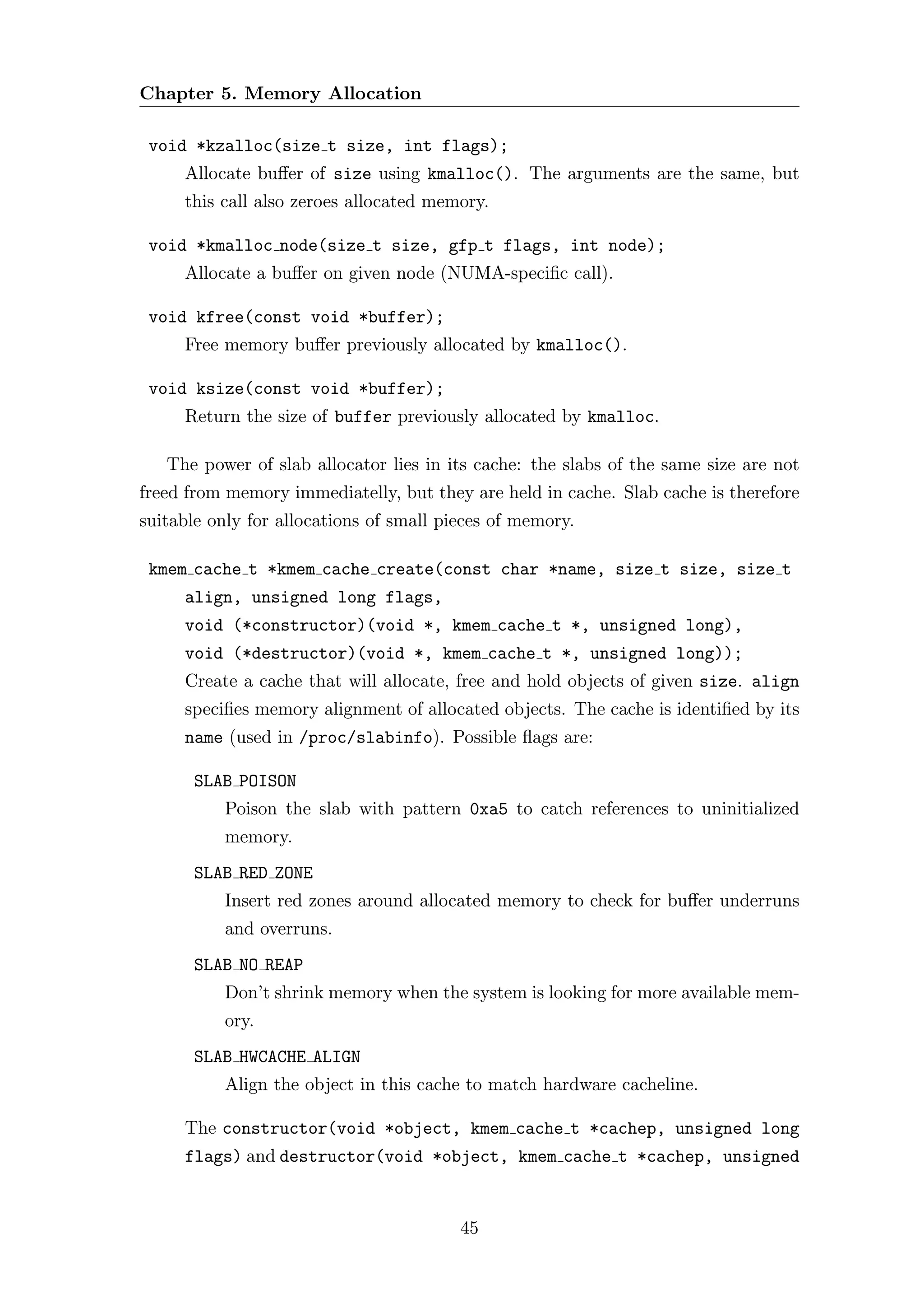 Chapter 5. Memory Allocation

 void *kzalloc(size t size, int flags);
     Allocate buﬀer of size using kmalloc(). The arguments are the same, but
     this call also zeroes allocated memory.

 void *kmalloc node(size t size, gfp t flags, int node);
     Allocate a buﬀer on given node (NUMA-speciﬁc call).

 void kfree(const void *buffer);
     Free memory buﬀer previously allocated by kmalloc().

 void ksize(const void *buffer);
     Return the size of buffer previously allocated by kmalloc.

   The power of slab allocator lies in its cache: the slabs of the same size are not
freed from memory immediatelly, but they are held in cache. Slab cache is therefore
suitable only for allocations of small pieces of memory.

 kmem cache t *kmem cache create(const char *name, size t size, size t
     align, unsigned long flags,
     void (*constructor)(void *, kmem cache t *, unsigned long),
     void (*destructor)(void *, kmem cache t *, unsigned long));
     Create a cache that will allocate, free and hold objects of given size. align
     speciﬁes memory alignment of allocated objects. The cache is identiﬁed by its
     name (used in /proc/slabinfo). Possible ﬂags are:

       SLAB POISON
          Poison the slab with pattern 0xa5 to catch references to uninitialized
          memory.
       SLAB RED ZONE
          Insert red zones around allocated memory to check for buﬀer underruns
          and overruns.
       SLAB NO REAP
          Don’t shrink memory when the system is looking for more available mem-
          ory.
       SLAB HWCACHE ALIGN
          Align the object in this cache to match hardware cacheline.

     The constructor(void *object, kmem cache t *cachep, unsigned long
     flags) and destructor(void *object, kmem cache t *cachep, unsigned


                                         45
 