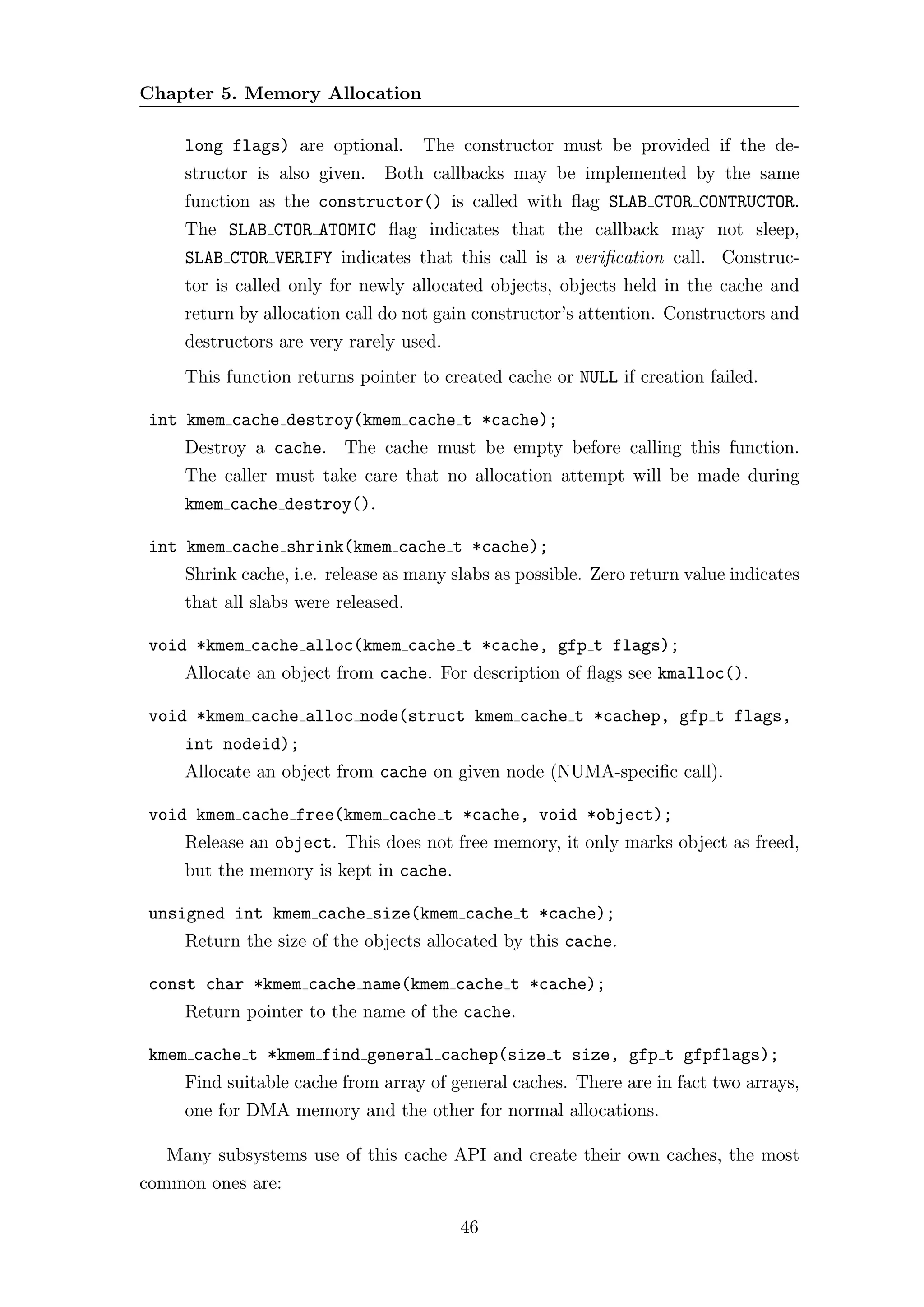 Chapter 5. Memory Allocation

     long flags) are optional.       The constructor must be provided if the de-
     structor is also given.   Both callbacks may be implemented by the same
     function as the constructor() is called with ﬂag SLAB CTOR CONTRUCTOR.
     The SLAB CTOR ATOMIC ﬂag indicates that the callback may not sleep,
     SLAB CTOR VERIFY indicates that this call is a veriﬁcation call. Construc-
     tor is called only for newly allocated objects, objects held in the cache and
     return by allocation call do not gain constructor’s attention. Constructors and
     destructors are very rarely used.
     This function returns pointer to created cache or NULL if creation failed.

 int kmem cache destroy(kmem cache t *cache);
     Destroy a cache. The cache must be empty before calling this function.
     The caller must take care that no allocation attempt will be made during
     kmem cache destroy().

 int kmem cache shrink(kmem cache t *cache);
     Shrink cache, i.e. release as many slabs as possible. Zero return value indicates
     that all slabs were released.

 void *kmem cache alloc(kmem cache t *cache, gfp t flags);
     Allocate an object from cache. For description of ﬂags see kmalloc().

 void *kmem cache alloc node(struct kmem cache t *cachep, gfp t flags,
     int nodeid);
     Allocate an object from cache on given node (NUMA-speciﬁc call).

 void kmem cache free(kmem cache t *cache, void *object);
     Release an object. This does not free memory, it only marks object as freed,
     but the memory is kept in cache.

 unsigned int kmem cache size(kmem cache t *cache);
     Return the size of the objects allocated by this cache.

 const char *kmem cache name(kmem cache t *cache);
     Return pointer to the name of the cache.

 kmem cache t *kmem find general cachep(size t size, gfp t gfpflags);
     Find suitable cache from array of general caches. There are in fact two arrays,
     one for DMA memory and the other for normal allocations.

   Many subsystems use of this cache API and create their own caches, the most
common ones are:

                                         46
 