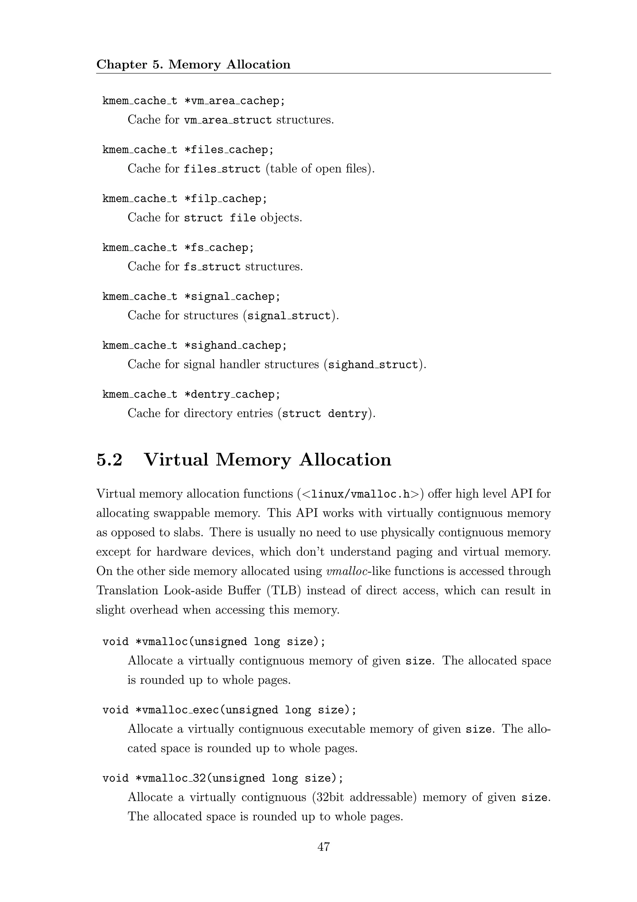 Chapter 5. Memory Allocation

 kmem cache t *vm area cachep;
      Cache for vm area struct structures.

 kmem cache t *files cachep;
      Cache for files struct (table of open ﬁles).

 kmem cache t *filp cachep;
      Cache for struct file objects.

 kmem cache t *fs cachep;
      Cache for fs struct structures.

 kmem cache t *signal cachep;
      Cache for structures (signal struct).

 kmem cache t *sighand cachep;
      Cache for signal handler structures (sighand struct).

 kmem cache t *dentry cachep;
      Cache for directory entries (struct dentry).


5.2     Virtual Memory Allocation
Virtual memory allocation functions (<linux/vmalloc.h>) oﬀer high level API for
allocating swappable memory. This API works with virtually contignuous memory
as opposed to slabs. There is usually no need to use physically contignuous memory
except for hardware devices, which don’t understand paging and virtual memory.
On the other side memory allocated using vmalloc-like functions is accessed through
Translation Look-aside Buﬀer (TLB) instead of direct access, which can result in
slight overhead when accessing this memory.

 void *vmalloc(unsigned long size);
      Allocate a virtually contignuous memory of given size. The allocated space
      is rounded up to whole pages.

 void *vmalloc exec(unsigned long size);
      Allocate a virtually contignuous executable memory of given size. The allo-
      cated space is rounded up to whole pages.

 void *vmalloc 32(unsigned long size);
      Allocate a virtually contignuous (32bit addressable) memory of given size.
      The allocated space is rounded up to whole pages.

                                        47
 