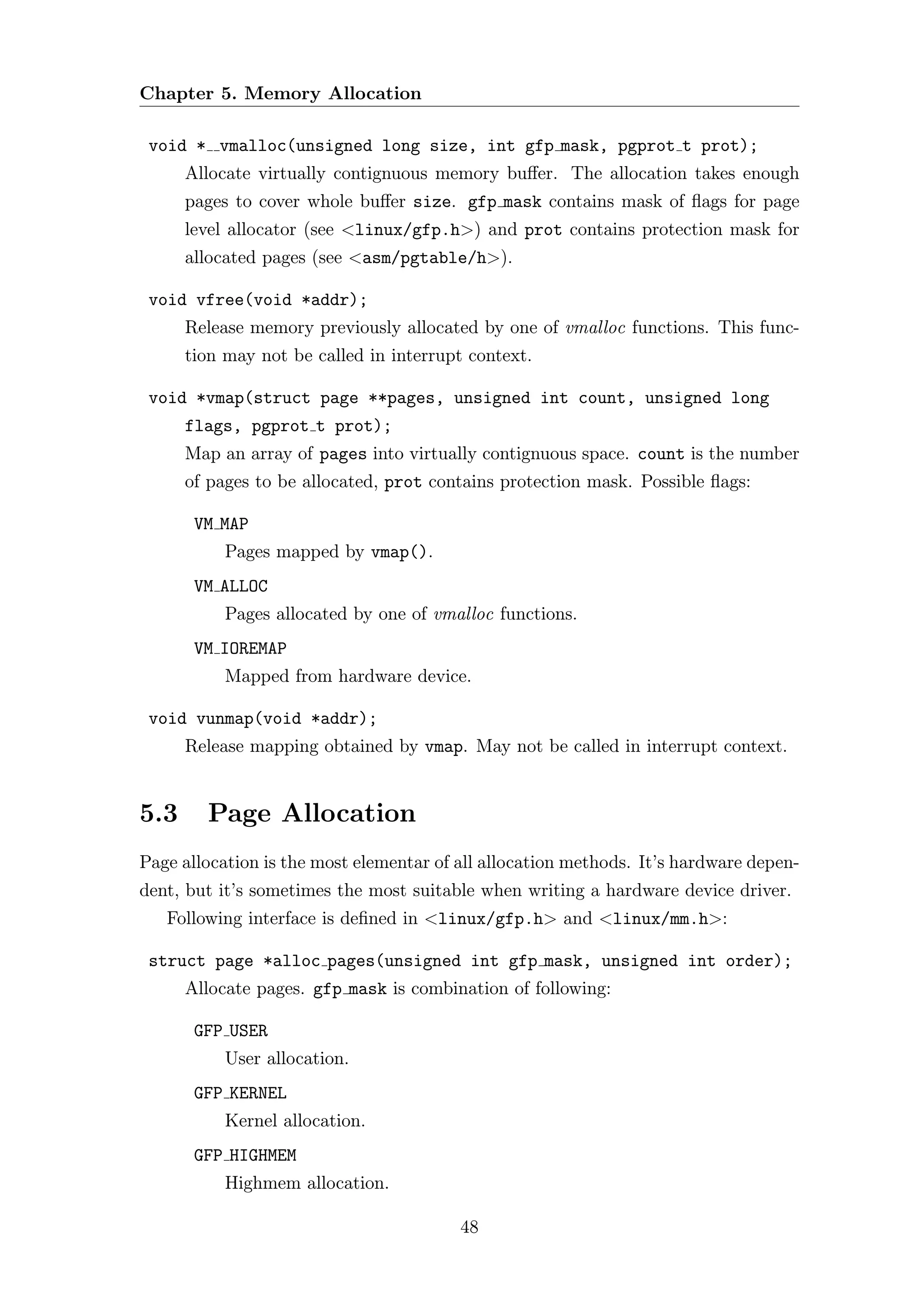 Chapter 5. Memory Allocation

 void * vmalloc(unsigned long size, int gfp mask, pgprot t prot);
      Allocate virtually contignuous memory buﬀer. The allocation takes enough
      pages to cover whole buﬀer size. gfp mask contains mask of ﬂags for page
      level allocator (see <linux/gfp.h>) and prot contains protection mask for
      allocated pages (see <asm/pgtable/h>).

 void vfree(void *addr);
      Release memory previously allocated by one of vmalloc functions. This func-
      tion may not be called in interrupt context.

 void *vmap(struct page **pages, unsigned int count, unsigned long
      flags, pgprot t prot);
      Map an array of pages into virtually contignuous space. count is the number
      of pages to be allocated, prot contains protection mask. Possible ﬂags:

       VM MAP
           Pages mapped by vmap().
       VM ALLOC
           Pages allocated by one of vmalloc functions.
       VM IOREMAP
           Mapped from hardware device.

 void vunmap(void *addr);
      Release mapping obtained by vmap. May not be called in interrupt context.


5.3     Page Allocation
Page allocation is the most elementar of all allocation methods. It’s hardware depen-
dent, but it’s sometimes the most suitable when writing a hardware device driver.
   Following interface is deﬁned in <linux/gfp.h> and <linux/mm.h>:

 struct page *alloc pages(unsigned int gfp mask, unsigned int order);
      Allocate pages. gfp mask is combination of following:

       GFP USER
           User allocation.
       GFP KERNEL
           Kernel allocation.
       GFP HIGHMEM
           Highmem allocation.

                                         48
 