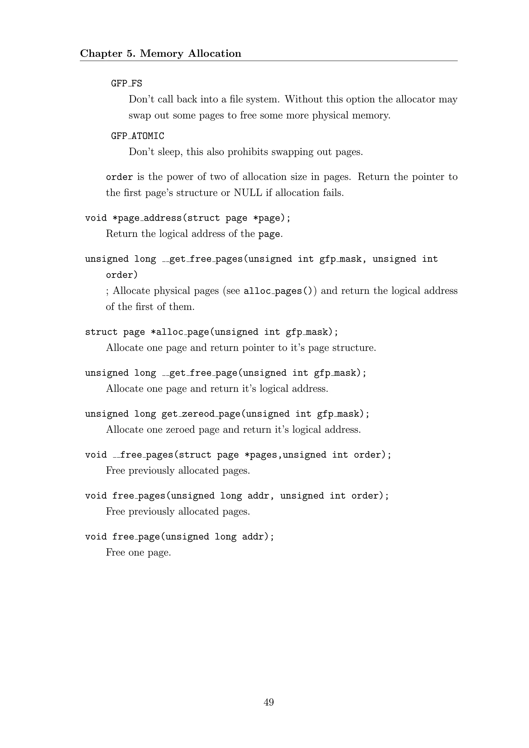 Chapter 5. Memory Allocation

       GFP FS
          Don’t call back into a ﬁle system. Without this option the allocator may
          swap out some pages to free some more physical memory.
       GFP ATOMIC
          Don’t sleep, this also prohibits swapping out pages.

    order is the power of two of allocation size in pages. Return the pointer to
    the ﬁrst page’s structure or NULL if allocation fails.

void *page address(struct page *page);
    Return the logical address of the page.

unsigned long       get free pages(unsigned int gfp mask, unsigned int
    order)
    ; Allocate physical pages (see alloc pages()) and return the logical address
    of the ﬁrst of them.

struct page *alloc page(unsigned int gfp mask);
    Allocate one page and return pointer to it’s page structure.

unsigned long       get free page(unsigned int gfp mask);
    Allocate one page and return it’s logical address.

unsigned long get zereod page(unsigned int gfp mask);
    Allocate one zeroed page and return it’s logical address.

void    free pages(struct page *pages,unsigned int order);
    Free previously allocated pages.

void free pages(unsigned long addr, unsigned int order);
    Free previously allocated pages.

void free page(unsigned long addr);
    Free one page.




                                       49
 