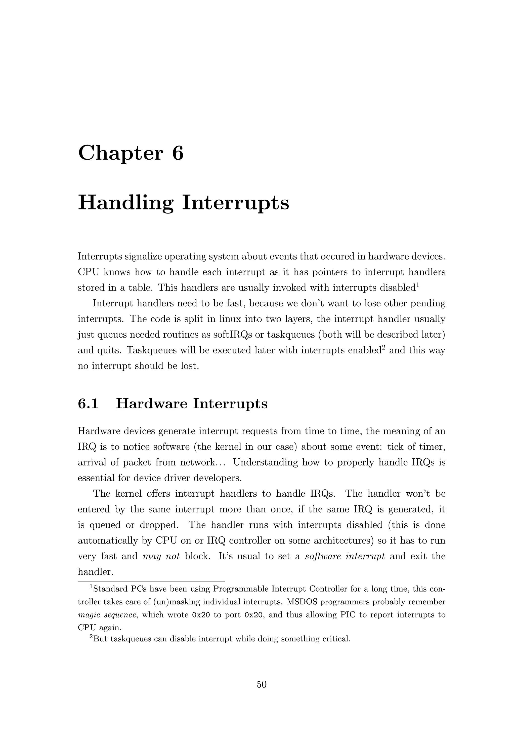 Chapter 6

Handling Interrupts

Interrupts signalize operating system about events that occured in hardware devices.
CPU knows how to handle each interrupt as it has pointers to interrupt handlers
stored in a table. This handlers are usually invoked with interrupts disabled1
      Interrupt handlers need to be fast, because we don’t want to lose other pending
interrupts. The code is split in linux into two layers, the interrupt handler usually
just queues needed routines as softIRQs or taskqueues (both will be described later)
and quits. Taskqueues will be executed later with interrupts enabled2 and this way
no interrupt should be lost.


6.1        Hardware Interrupts
Hardware devices generate interrupt requests from time to time, the meaning of an
IRQ is to notice software (the kernel in our case) about some event: tick of timer,
arrival of packet from network. . . Understanding how to properly handle IRQs is
essential for device driver developers.
      The kernel oﬀers interrupt handlers to handle IRQs. The handler won’t be
entered by the same interrupt more than once, if the same IRQ is generated, it
is queued or dropped. The handler runs with interrupts disabled (this is done
automatically by CPU on or IRQ controller on some architectures) so it has to run
very fast and may not block. It’s usual to set a software interrupt and exit the
handler.
  1
     Standard PCs have been using Programmable Interrupt Controller for a long time, this con-
troller takes care of (un)masking individual interrupts. MSDOS programmers probably remember
magic sequence, which wrote 0x20 to port 0x20, and thus allowing PIC to report interrupts to
CPU again.
   2
     But taskqueues can disable interrupt while doing something critical.




                                             50
 
