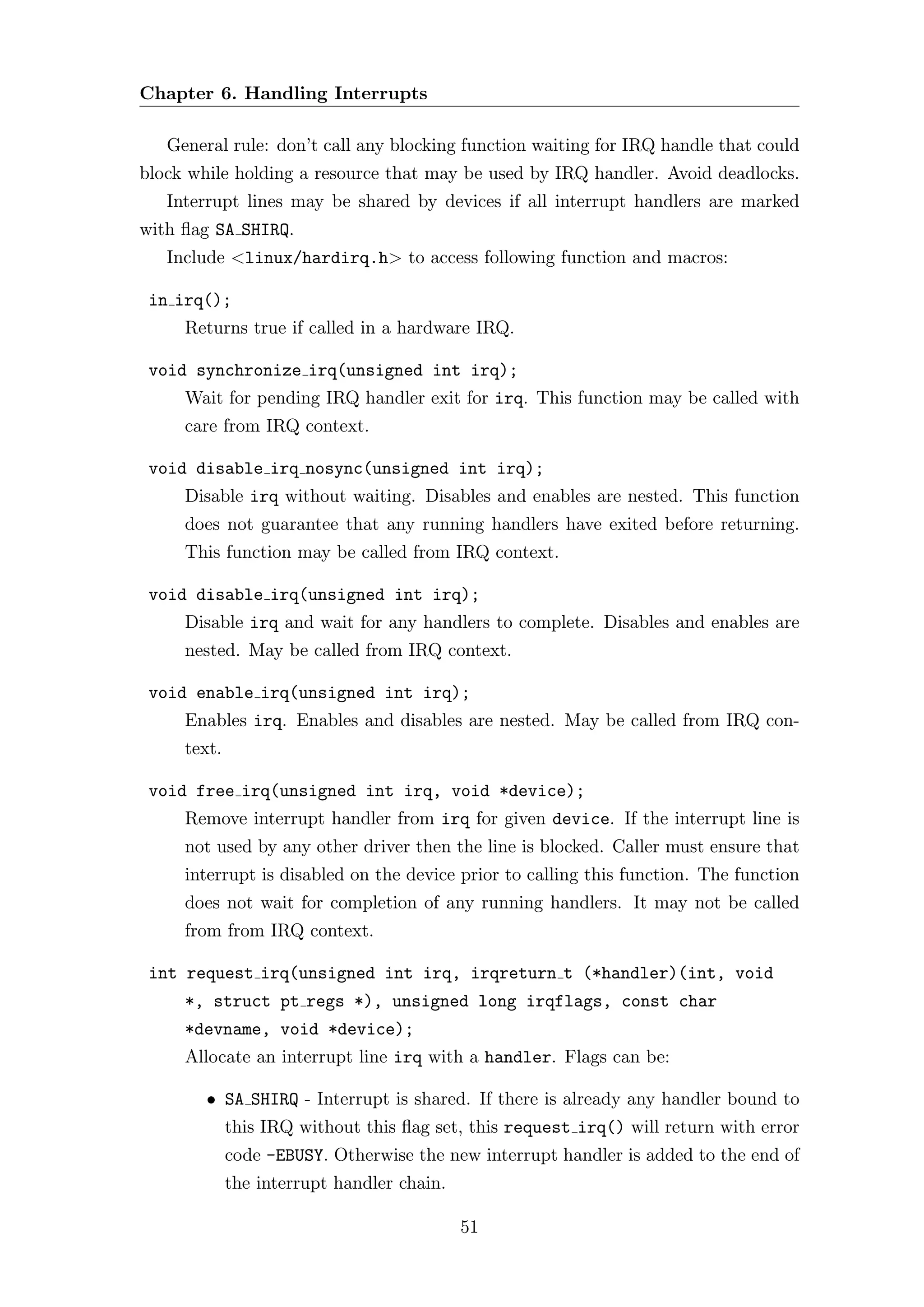 Chapter 6. Handling Interrupts

   General rule: don’t call any blocking function waiting for IRQ handle that could
block while holding a resource that may be used by IRQ handler. Avoid deadlocks.
   Interrupt lines may be shared by devices if all interrupt handlers are marked
with ﬂag SA SHIRQ.
   Include <linux/hardirq.h> to access following function and macros:

 in irq();
     Returns true if called in a hardware IRQ.

 void synchronize irq(unsigned int irq);
     Wait for pending IRQ handler exit for irq. This function may be called with
     care from IRQ context.

 void disable irq nosync(unsigned int irq);
     Disable irq without waiting. Disables and enables are nested. This function
     does not guarantee that any running handlers have exited before returning.
     This function may be called from IRQ context.

 void disable irq(unsigned int irq);
     Disable irq and wait for any handlers to complete. Disables and enables are
     nested. May be called from IRQ context.

 void enable irq(unsigned int irq);
     Enables irq. Enables and disables are nested. May be called from IRQ con-
     text.

 void free irq(unsigned int irq, void *device);
     Remove interrupt handler from irq for given device. If the interrupt line is
     not used by any other driver then the line is blocked. Caller must ensure that
     interrupt is disabled on the device prior to calling this function. The function
     does not wait for completion of any running handlers. It may not be called
     from from IRQ context.

 int request irq(unsigned int irq, irqreturn t (*handler)(int, void
     *, struct pt regs *), unsigned long irqflags, const char
     *devname, void *device);
     Allocate an interrupt line irq with a handler. Flags can be:

        • SA SHIRQ - Interrupt is shared. If there is already any handler bound to
             this IRQ without this ﬂag set, this request irq() will return with error
             code -EBUSY. Otherwise the new interrupt handler is added to the end of
             the interrupt handler chain.

                                            51
 