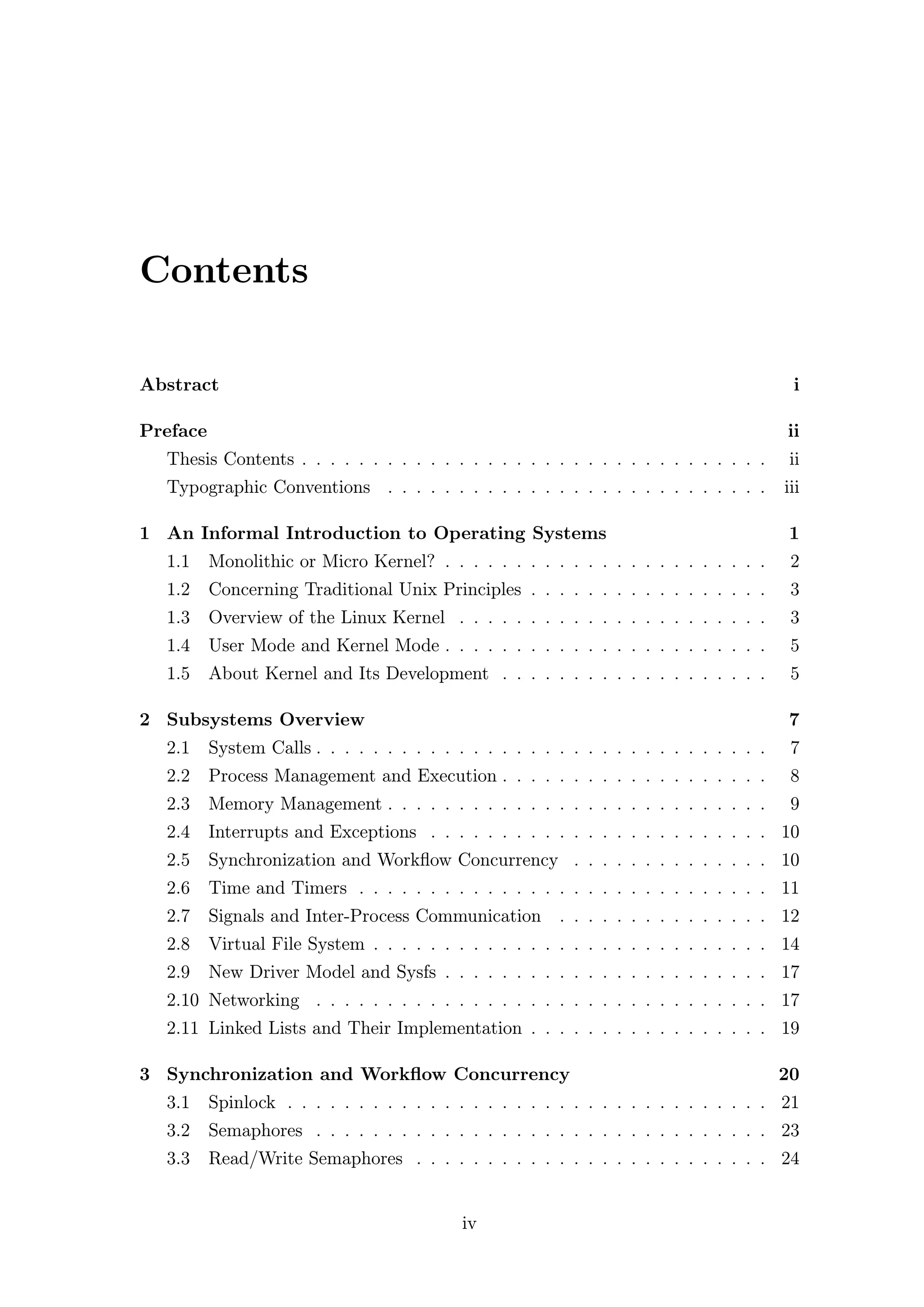Contents

Abstract                                                                                  i

Preface                                                                                  ii
  Thesis Contents . . . . . . . . . . . . . . . . . . . . . . . . . . . . . . . . .       ii
  Typographic Conventions . . . . . . . . . . . . . . . . . . . . . . . . . . .          iii

1 An Informal Introduction to Operating Systems                                          1
  1.1     Monolithic or Micro Kernel? . . . . . . . . . . . . . . . . . . . . . . .       2
  1.2     Concerning Traditional Unix Principles . . . . . . . . . . . . . . . . .        3
  1.3     Overview of the Linux Kernel . . . . . . . . . . . . . . . . . . . . . .        3
  1.4     User Mode and Kernel Mode . . . . . . . . . . . . . . . . . . . . . . .         5
  1.5     About Kernel and Its Development . . . . . . . . . . . . . . . . . . .          5

2 Subsystems Overview                                                                    7
  2.1     System Calls . . . . . . . . . . . . . . . . . . . . . . . . . . . . . . . .    7
  2.2     Process Management and Execution . . . . . . . . . . . . . . . . . . .          8
  2.3     Memory Management . . . . . . . . . . . . . . . . . . . . . . . . . . .         9
  2.4     Interrupts and Exceptions . . . . . . . . . . . . . . . . . . . . . . . . 10
  2.5     Synchronization and Workﬂow Concurrency . . . . . . . . . . . . . . 10
  2.6     Time and Timers . . . . . . . . . . . . . . . . . . . . . . . . . . . . . 11
  2.7     Signals and Inter-Process Communication . . . . . . . . . . . . . . . 12
  2.8     Virtual File System . . . . . . . . . . . . . . . . . . . . . . . . . . . . 14
  2.9     New Driver Model and Sysfs . . . . . . . . . . . . . . . . . . . . . . . 17
  2.10 Networking . . . . . . . . . . . . . . . . . . . . . . . . . . . . . . . . 17
  2.11 Linked Lists and Their Implementation . . . . . . . . . . . . . . . . . 19

3 Synchronization and Workﬂow Concurrency                                                20
  3.1     Spinlock . . . . . . . . . . . . . . . . . . . . . . . . . . . . . . . . . . 21
  3.2     Semaphores . . . . . . . . . . . . . . . . . . . . . . . . . . . . . . . . 23
  3.3     Read/Write Semaphores . . . . . . . . . . . . . . . . . . . . . . . . . 24


                                            iv
 