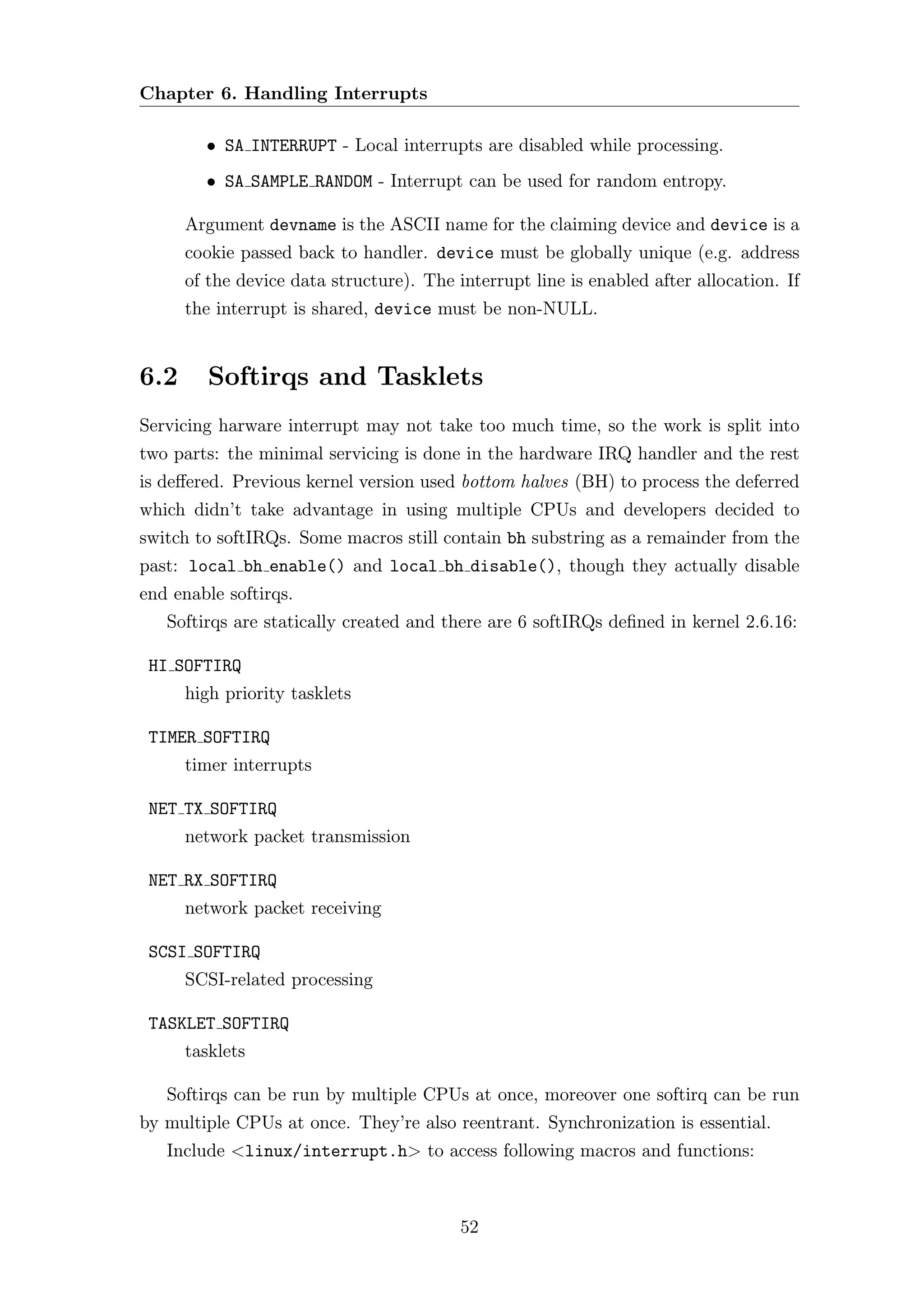 Chapter 6. Handling Interrupts

        • SA INTERRUPT - Local interrupts are disabled while processing.
        • SA SAMPLE RANDOM - Interrupt can be used for random entropy.

      Argument devname is the ASCII name for the claiming device and device is a
      cookie passed back to handler. device must be globally unique (e.g. address
      of the device data structure). The interrupt line is enabled after allocation. If
      the interrupt is shared, device must be non-NULL.


6.2      Softirqs and Tasklets
Servicing harware interrupt may not take too much time, so the work is split into
two parts: the minimal servicing is done in the hardware IRQ handler and the rest
is deﬀered. Previous kernel version used bottom halves (BH) to process the deferred
which didn’t take advantage in using multiple CPUs and developers decided to
switch to softIRQs. Some macros still contain bh substring as a remainder from the
past: local bh enable() and local bh disable(), though they actually disable
end enable softirqs.
   Softirqs are statically created and there are 6 softIRQs deﬁned in kernel 2.6.16:

 HI SOFTIRQ
      high priority tasklets

 TIMER SOFTIRQ
      timer interrupts

 NET TX SOFTIRQ
      network packet transmission

 NET RX SOFTIRQ
      network packet receiving

 SCSI SOFTIRQ
      SCSI-related processing

 TASKLET SOFTIRQ
      tasklets

   Softirqs can be run by multiple CPUs at once, moreover one softirq can be run
by multiple CPUs at once. They’re also reentrant. Synchronization is essential.
   Include <linux/interrupt.h> to access following macros and functions:



                                          52
 