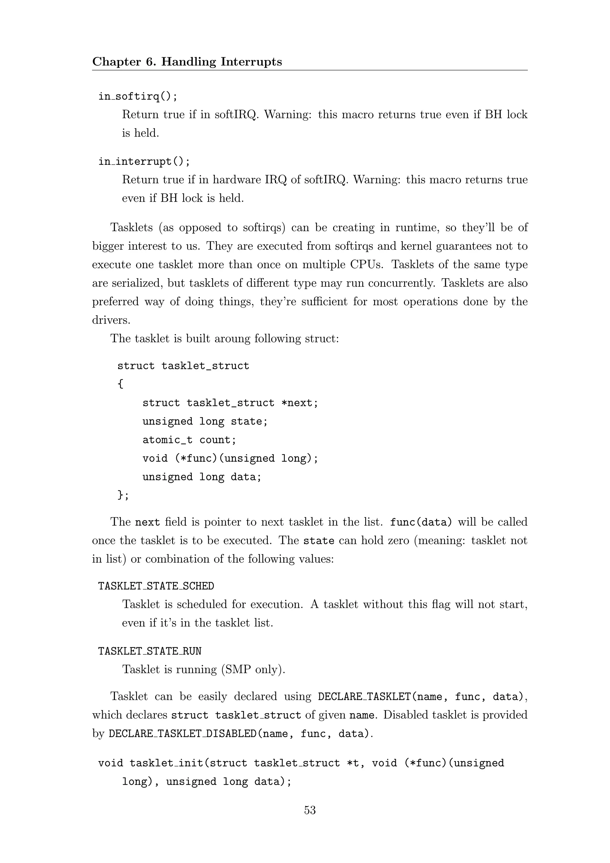 Chapter 6. Handling Interrupts

 in softirq();
      Return true if in softIRQ. Warning: this macro returns true even if BH lock
      is held.

 in interrupt();
      Return true if in hardware IRQ of softIRQ. Warning: this macro returns true
      even if BH lock is held.

   Tasklets (as opposed to softirqs) can be creating in runtime, so they’ll be of
bigger interest to us. They are executed from softirqs and kernel guarantees not to
execute one tasklet more than once on multiple CPUs. Tasklets of the same type
are serialized, but tasklets of diﬀerent type may run concurrently. Tasklets are also
preferred way of doing things, they’re suﬃcient for most operations done by the
drivers.
   The tasklet is built aroung following struct:

     struct tasklet_struct
     {
           struct tasklet_struct *next;
           unsigned long state;
           atomic_t count;
           void (*func)(unsigned long);
           unsigned long data;
     };

   The next ﬁeld is pointer to next tasklet in the list. func(data) will be called
once the tasklet is to be executed. The state can hold zero (meaning: tasklet not
in list) or combination of the following values:

 TASKLET STATE SCHED
      Tasklet is scheduled for execution. A tasklet without this ﬂag will not start,
      even if it’s in the tasklet list.

 TASKLET STATE RUN
      Tasklet is running (SMP only).

   Tasklet can be easily declared using DECLARE TASKLET(name, func, data),
which declares struct tasklet struct of given name. Disabled tasklet is provided
by DECLARE TASKLET DISABLED(name, func, data).

 void tasklet init(struct tasklet struct *t, void (*func)(unsigned
      long), unsigned long data);

                                          53
 