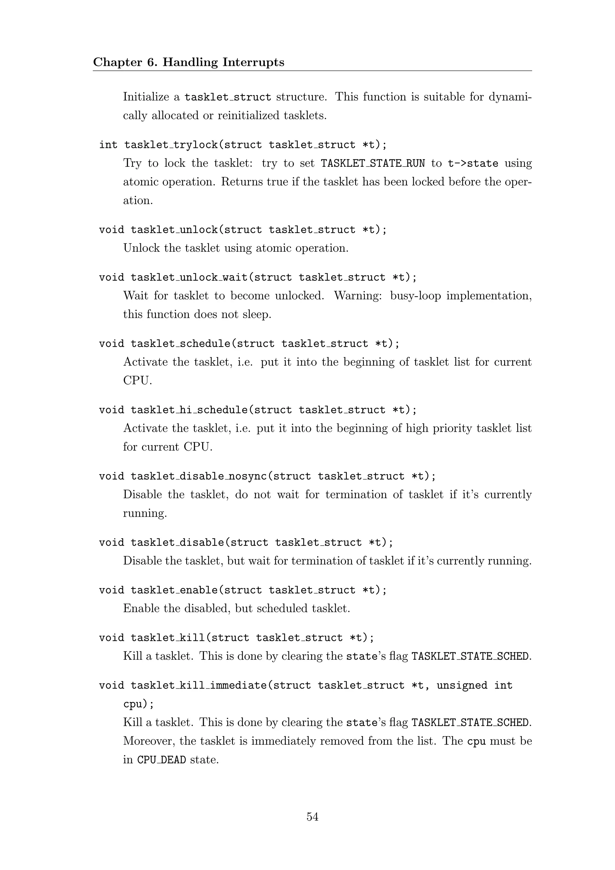 Chapter 6. Handling Interrupts

    Initialize a tasklet struct structure. This function is suitable for dynami-
    cally allocated or reinitialized tasklets.

int tasklet trylock(struct tasklet struct *t);
    Try to lock the tasklet: try to set TASKLET STATE RUN to t->state using
    atomic operation. Returns true if the tasklet has been locked before the oper-
    ation.

void tasklet unlock(struct tasklet struct *t);
    Unlock the tasklet using atomic operation.

void tasklet unlock wait(struct tasklet struct *t);
    Wait for tasklet to become unlocked. Warning: busy-loop implementation,
    this function does not sleep.

void tasklet schedule(struct tasklet struct *t);
    Activate the tasklet, i.e. put it into the beginning of tasklet list for current
    CPU.

void tasklet hi schedule(struct tasklet struct *t);
    Activate the tasklet, i.e. put it into the beginning of high priority tasklet list
    for current CPU.

void tasklet disable nosync(struct tasklet struct *t);
    Disable the tasklet, do not wait for termination of tasklet if it’s currently
    running.

void tasklet disable(struct tasklet struct *t);
    Disable the tasklet, but wait for termination of tasklet if it’s currently running.

void tasklet enable(struct tasklet struct *t);
    Enable the disabled, but scheduled tasklet.

void tasklet kill(struct tasklet struct *t);
    Kill a tasklet. This is done by clearing the state’s ﬂag TASKLET STATE SCHED.

void tasklet kill immediate(struct tasklet struct *t, unsigned int
    cpu);
    Kill a tasklet. This is done by clearing the state’s ﬂag TASKLET STATE SCHED.
    Moreover, the tasklet is immediately removed from the list. The cpu must be
    in CPU DEAD state.



                                         54
 