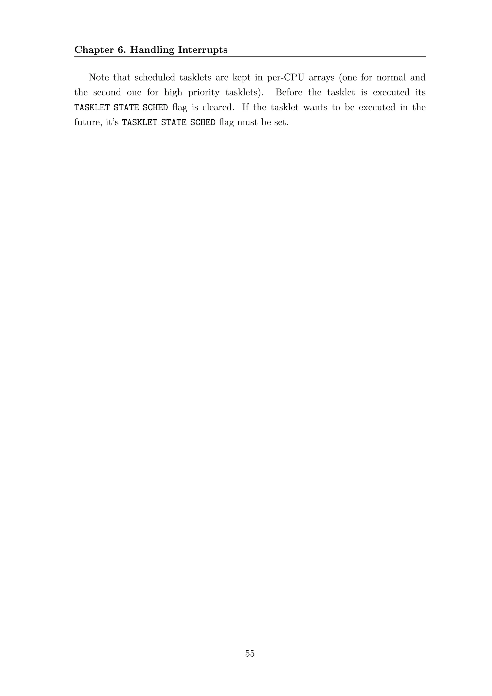 Chapter 6. Handling Interrupts

   Note that scheduled tasklets are kept in per-CPU arrays (one for normal and
the second one for high priority tasklets).   Before the tasklet is executed its
TASKLET STATE SCHED ﬂag is cleared. If the tasklet wants to be executed in the
future, it’s TASKLET STATE SCHED ﬂag must be set.




                                       55
 