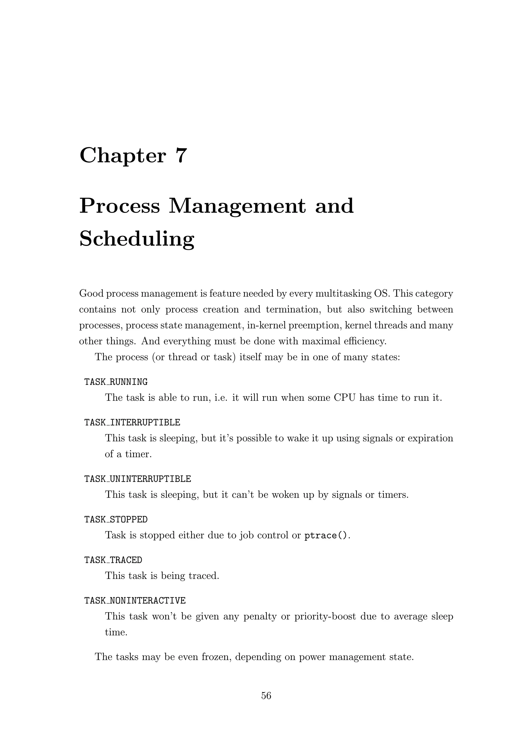 Chapter 7

Process Management and
Scheduling

Good process management is feature needed by every multitasking OS. This category
contains not only process creation and termination, but also switching between
processes, process state management, in-kernel preemption, kernel threads and many
other things. And everything must be done with maximal eﬃciency.
   The process (or thread or task) itself may be in one of many states:

 TASK RUNNING
     The task is able to run, i.e. it will run when some CPU has time to run it.

 TASK INTERRUPTIBLE
     This task is sleeping, but it’s possible to wake it up using signals or expiration
     of a timer.

 TASK UNINTERRUPTIBLE
     This task is sleeping, but it can’t be woken up by signals or timers.

 TASK STOPPED
     Task is stopped either due to job control or ptrace().

 TASK TRACED
     This task is being traced.

 TASK NONINTERACTIVE
     This task won’t be given any penalty or priority-boost due to average sleep
     time.

   The tasks may be even frozen, depending on power management state.


                                         56
 