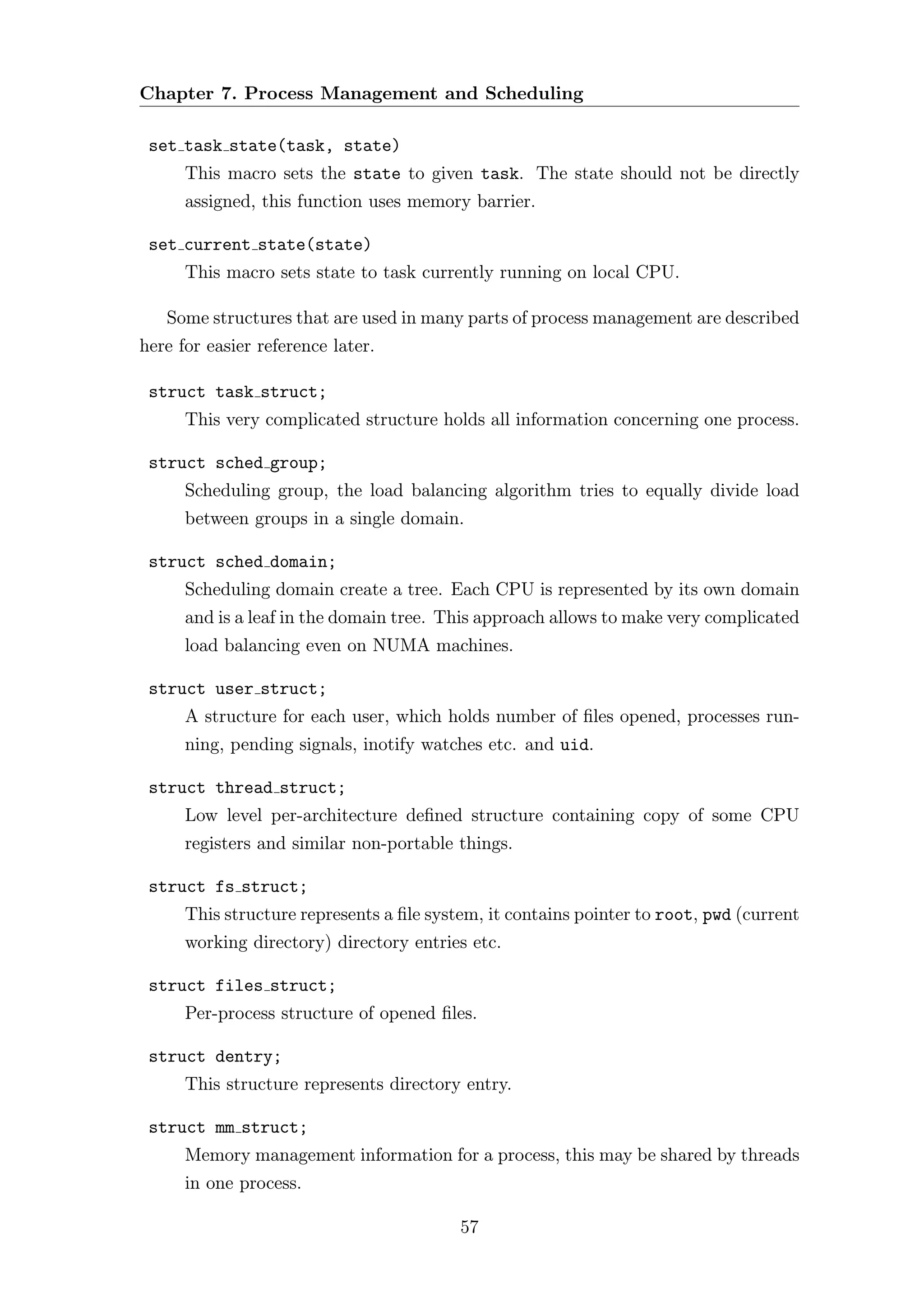 Chapter 7. Process Management and Scheduling

 set task state(task, state)
      This macro sets the state to given task. The state should not be directly
      assigned, this function uses memory barrier.

 set current state(state)
      This macro sets state to task currently running on local CPU.

   Some structures that are used in many parts of process management are described
here for easier reference later.

 struct task struct;
      This very complicated structure holds all information concerning one process.

 struct sched group;
      Scheduling group, the load balancing algorithm tries to equally divide load
      between groups in a single domain.

 struct sched domain;
      Scheduling domain create a tree. Each CPU is represented by its own domain
      and is a leaf in the domain tree. This approach allows to make very complicated
      load balancing even on NUMA machines.

 struct user struct;
      A structure for each user, which holds number of ﬁles opened, processes run-
      ning, pending signals, inotify watches etc. and uid.

 struct thread struct;
      Low level per-architecture deﬁned structure containing copy of some CPU
      registers and similar non-portable things.

 struct fs struct;
      This structure represents a ﬁle system, it contains pointer to root, pwd (current
      working directory) directory entries etc.

 struct files struct;
      Per-process structure of opened ﬁles.

 struct dentry;
      This structure represents directory entry.

 struct mm struct;
      Memory management information for a process, this may be shared by threads
      in one process.

                                          57
 